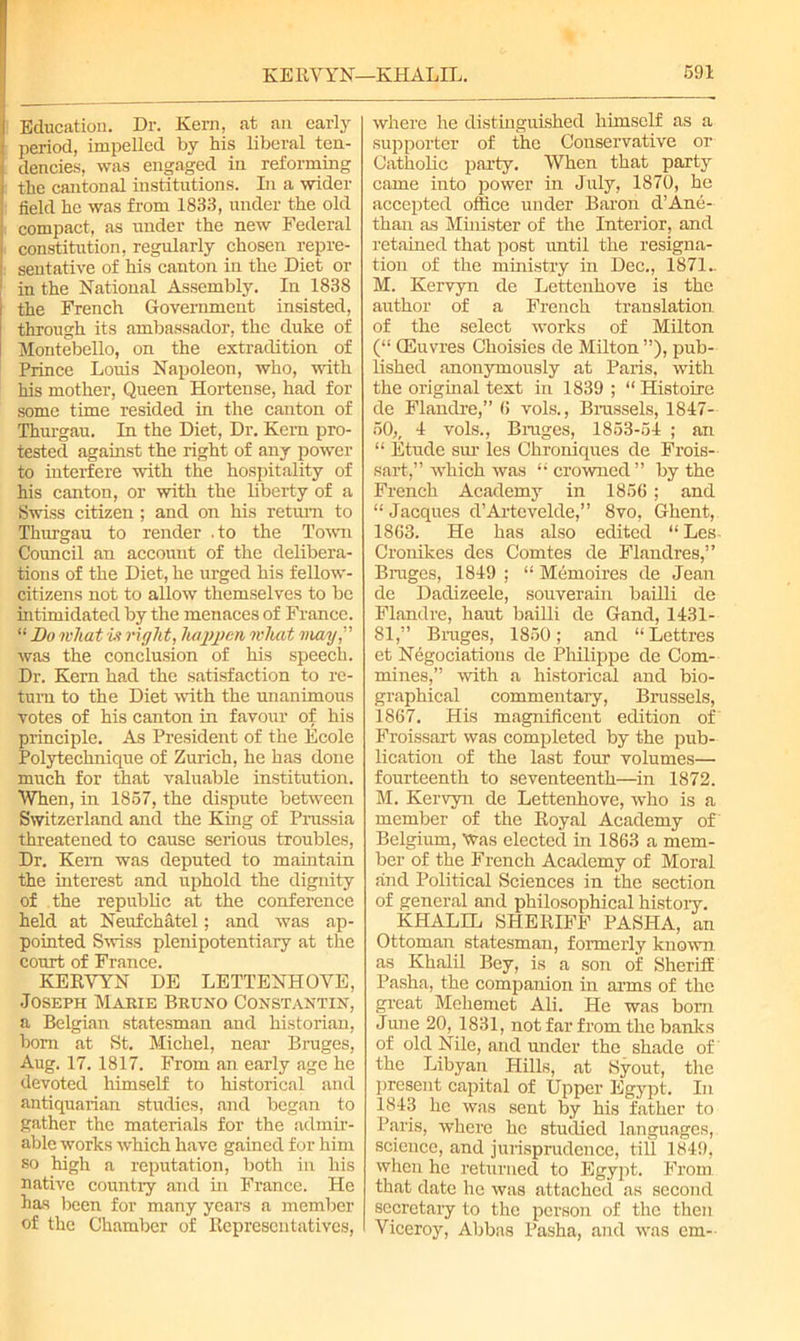 Education. Dr. Kern, at an early period, impelled by his liberal ten- dencies, was engaged in reforming the cantonal institutions. In a wider field he was from 1833, under the old compact, as under the new Federal constitution, regularly chosen repre- : sentative of his canton in the Diet or in the National Assembly. In 183S i the French Government insisted, through its ambassador, the duke of Montebello, on the extradition of Prince Louis Napoleon, who, with his mother, Queen Hortense, had for some time resided in the canton of Thurgau. In the Diet, Dr. Kem pro- tested against the right of any power to interfere with the hospitality of his canton, or with the liberty of a Swiss citizen ; and on his return to Thurgau to render .to the Town Council an account of the delibera- tions of the Diet, he urged his fellow- citizens not to allow themselves to be intimidated by the menaces of France. “ Bo what is right, happen what may,” was the conclusion of his speech. Dr. Kern had the satisfaction to re- turn to the Diet with the unanimous votes of his canton in favour of his principle. As President of the Ecole Polytechnique of Zurich, he has done much for that valuable institution. When, in 1857, the dispute between Switzerland and the King of Prussia threatened to cause serious troubles, Dr. Kem was deputed to maintain the interest and uphold the dignity of the republic at the conference held at Neufchatel; and was ap- pointed Swiss plenipotentiary at the court of France. KERVYN DE LETTENHOVE, Joseph Marie Bruno Constantin, a Belgian statesman and historian, bom at St. Michel, near Bruges, Aug. 17. 1817. From an early age he devoted himself to historical and antiquarian studies, and began to gather the materials for the admir- able works which have gained for him so high a reputation, both in his native country and hi France. He has been for many years a member of the Chamber of Representatives, where he distinguished himself as a supporter of the Conservative or Catholic party. When that party came into power in July, 1870, he accepted office under Baron d’Ane- than as Minister of the Interior, and retained that post until the resigna- tion of the ministry in Dec., 1871.. M. Kervyn de Lettenhove is the author of a French translation of the select works of Milton (“ CEuvres Choisies de Milton ”), pub- lished anonymously at Paris, with the original text in 1839 ; “ Histoire de Flandre,” 6 vols., Brussels, 1847- 50,, 1 vols., Bruges, 1853-51 ; an “ Etude sur les Chroniques de Frois- sart,” which was “ crowned ” by the French Academy in 1856; and “ Jacques d’Artevelde,” 8vo, Ghent, 1863. He has also edited “Les- Cronikes des Comtes de Flandres,” Bruges, 1819 ; “ Memories de Jean de Dadizeele, souverain bailli de Flandre, haut bailli de Gand, 1431- 81,” Bruges, 1850; and “Lettres et Negotiations de Philippe de Corn- mines,” with a historical and bio- graphical commentary, Brussels, 1867. His magnificent edition of Froissart was completed by the pub- lication of the last four volumes— fourteenth to seventeenth—in 1872. M. Kervyn de Lettenhove, who is a member of the Royal Academy of Belgium, Was elected in 1863 a mem- ber of the French Academy of Moral and Political Sciences in the section of general and philosophical history. KHALIL SHERIFF PASHA, an Ottoman statesman, formerly known, as Khalil Bey, is a son of Sheriff Pasha, the companion in arms of the great Mehemet Ali. He was born June 20, 1831, not far from the banks of old Nile, and under the shade of the Libyan Hills, at Syout, the present capital of Upper Egypt. In 1843 he was sent by his father to Paris, where he studied languages, science, and jurisprudence, till 1849, when he returned to Egypt. From that date he was attached as second secretary to the person of the then Viceroy, Abbas Pasha, and was em-