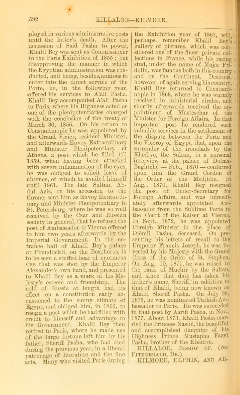 i ployed in various administrative posts imtil the latter’s death. After the accession of Said Pasha to power, Khalil Bey was sent as Commissioner to the Paris Exhibition of 1855 ; but disapproving the manner in which the Egyptian administration was con- ducted, and being, besides, anxious to enter into the direct service of the Porte, he, in the following year, ■offered his services to A’ali Pasha. Khalil Bey accompanied A’ali Pasha to Paris, where his Highness acted as one of the plenipotentiaries charged with the conclusion of the treaty of March 30, 1856. On his return to Constantinople he was appointed by the Grand Vizier, resident Minister, and afterwards Envoy Extraordinary .and Minister Plenipotentiary at Athens, a post which he filled till 1859, when having been attacked with severe inflammation of the eyes, he was obliged to solicit leave of absence, of which he availed himself until 1861. The late Sultan, Ab- dul Aziz, on his accession to the throne, sent him as Envoy Extraordi- nary and Minister Plenipotentiary to •.St. Petersburg, where he was so well received by the Czar and Russian society in general, that he refused the post of Ambassador to Vienna offered to him two years afterwards by the Imperial Government. In the en- trance hall of Khalil Bey’s palace at Foundoukli, on the Bosphorus, is to be seen a stuffed bear of enormous size that was shot by the Emperor Alexander’s own hand, and presented to Khalil Bey as a mark of his Ma- jesty’s esteem and friendship. The cold of Russia at length had its effect on a constitution early ac- customed to the sunny climate of Egypt, and obliged him, in 1866, to resign a post which he had filled with credit to himself and advantage to his Government. Khalil Bey then retired to Paris, where he made use of the large fortune left him by his father, Sheriff Pasha, who had died during the previous year, in a liberal patronage of literature and the fine arts. Many who visited Paris during the Exhibition year of 1867, will, perhaps, remember Khalil Bey’s’ gallery of pictures, which was con- ■ sidered one of the finest private col- lections in France, while his racing stud, under the name of Major Fri- dolin, was famous both in this country and on the Continent. DesirouB, . i however, of again serving his country, Khalil Bey returned to Constanti- nople in 1868, where he was warmly received in ministerial circles, and shortly afterwards received the ap- pointment of Musteschar of the Minister for Foreign Affairs. In that important post he rendered such valuable services in the settlement of the dispute between the Porte and the Viceroy of Egypt, that, upon the surrender of the ironclads by the Khedive, the Sultan, in a personal interview at the palace of Dolrna- Baghtche — Feb., 1870 — conferred upon him the Grand Cordon of the Order of the Medjidie. In Aug., 1870, Khalil Bey resigned the post of Under- Secretary for Foreign Affairs, and was immedi- ately afterwards appointed Am- bassador from the Sublime Porte to the Court of the Kaiser at Vienna. In Sept., 1872, he was appointed Foreign Minister in the place of Djcmil Pasha, deceased. On pre- senting his letters of recall to the Emperor Francis Joseph, he was in- vested by his Majesty with the Grand Cross of the Order of St. Stephen. On Aug. 10, 1871. he was raised to the rank of Muctiir by the Sultan, and since that date has taken Iris father’s name, Sheriff, in addition to that of Khalil, being now known as Khalil Sheriff Pasha. On July 29, 1875. he was nominated Turkish Am- bassador to Paris. He was succeeded in that post by Aarifi Pasha, in Nov., 1877. About 1S73. Khalil Pasha mar- ried the Princess Naslie, the beautiful and accomplished daughter of his Highness Prince Mustapha Fazyl Pasha, brother of the Khedive. KILLALOE. Bishop of. (.See Fitzgerald, Dr.) KILMORE, ELl’HIN, and AR-