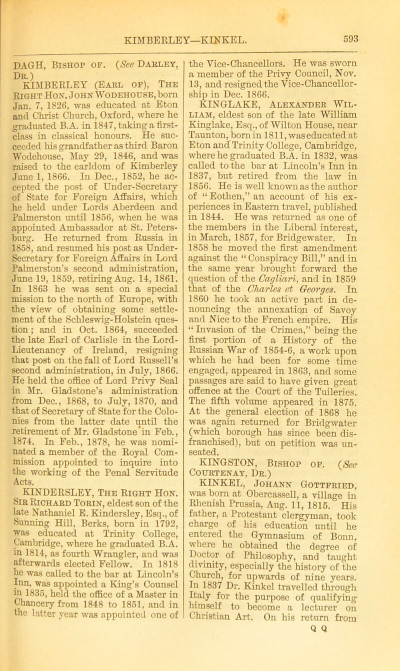 DAGH, Bishop of. (See Dahley, Dr.) KIMBERLEY (Eael of), The Right Hon. John Wodehouse, born Jan. 7, 1826, was educated at Eton and Christ Church, Oxford, where he graduated B.A. in 1847, taking a first- class in classical honours. He suc- ceeded his grandfather as third Baron Wodehouse, May 29, 1846, and was raised to the earldom of Kimberley June 1, 1866. In Dec., 1852, he ac- cepted the post of Under-Secretary of State for Foreign Affairs, which he held under Lords Aberdeen and Palmerston until 1856, when he was appointed Ambassador at St. Peters- burg. He returned from Russia in 1858, and resumed his post as Under- secretary for Foreign Affairs in Lord Palmerston’s second administration, June 19, 1859, retiring Aug. 14, 1861. In 1863 he was sent on a special mission to the north of Europe, with the view of obtaining some settle- ment of the Schleswig-Holstein ques- tion ; and in Oct. 1864, succeeded the late Earl of Carlisle in the Lord- Lieutenancy of Ireland, resigning that post on the fall of Lord Russell’s second administration, in July, 1866. He held the office of Lord Privy Seal in Mr. Gladstone’s administration from Dec., 1868, to July, 1870, and that of Secretary of State for the Colo- nies from the latter date until the retirement of Mr. Gladstone*in Feb., 1874. In Feb., 1878, he was nomi- nated a member of the Royal Com- mission appointed to inquire into the working of the Penal Servitude Acts. ^ KINDERSLEY, The Right Hon. Sir Richaed Toein, eldest son of the late Nathaniel E. Kindersley, Esq., of Sunning Hill, Berks, born in 1792, was educated at Trinity College, Cambridge, where he graduated B.A. in 1814, as fourth Wrangler, and was afterwards elected Fellow. In 1818 he was called to the bar at Lincoln’s Inn, was appointed a King’s Counsel in 1835, held the office of a Master in Chancery from 1848 to 1851, and in the latter year was appointed one of the Vice-Chancellors. He was sworn a member of the Privy Council, Nov. 13, and resigned the Vice-Chancellor- ship in Dec. 1866. KINGLAKE, Alexander Wil- liam, eldest son of the late William Kinglake, Esq., of Wilton House, near Taunton, born in 1811, was educated at Eton and Trinity College, Cambridge, where he graduated B.A. in 1832, was called to the bar at Lincoln’s Inn in 1837, but retired from the law in 1856. He is well knownas the author of “ Eothen,” an account of his ex- periences in Eastern travel, published in 1844. He was returned as one of the members in the Liberal interest, in March, 1857, for Bridgewater. In 1858 he moved the first amendment against the “ Conspiracy Bill,” and in the same year brought forward the question of the Cagliari, and in 1859 that of the Charles at Georges. In 1860 he took an active part in de- nouncing the annexation of Savoy and Nice to the French empire. His “ Invasion of the Crimea,” being the first portion of a Histoiy of the Russian War of 1854-6, a work upon which he had been for some time engaged, appeared in 1863, and some passages are said to have given great offence at the Court of the Tuileries. The fifth volume appeared in 1875. At the general election of 1868 he was again returned for Bridgwater (which borough has since been dis- franchised), but on petition was un- seated. KINGSTON, Bishop of. (See Courtenay, Dr.) KINKEL, Johann Gottfried, was born at Obercassell, a village in Rhenish Prussia, Aug. 11, 1815. His father, a Protestant clergyman, took charge of his education until he entered the Gymnasium of Bonn, where he obtained the degree of Doctor of Philosophy, and taught divinity, especially the history of the Church, for upwards of nine years. In 1837 Dr. Kinkel travelled through Italy for the purpose of qualifying himself to become a lecturer on Christian Art. On his return from Q Q