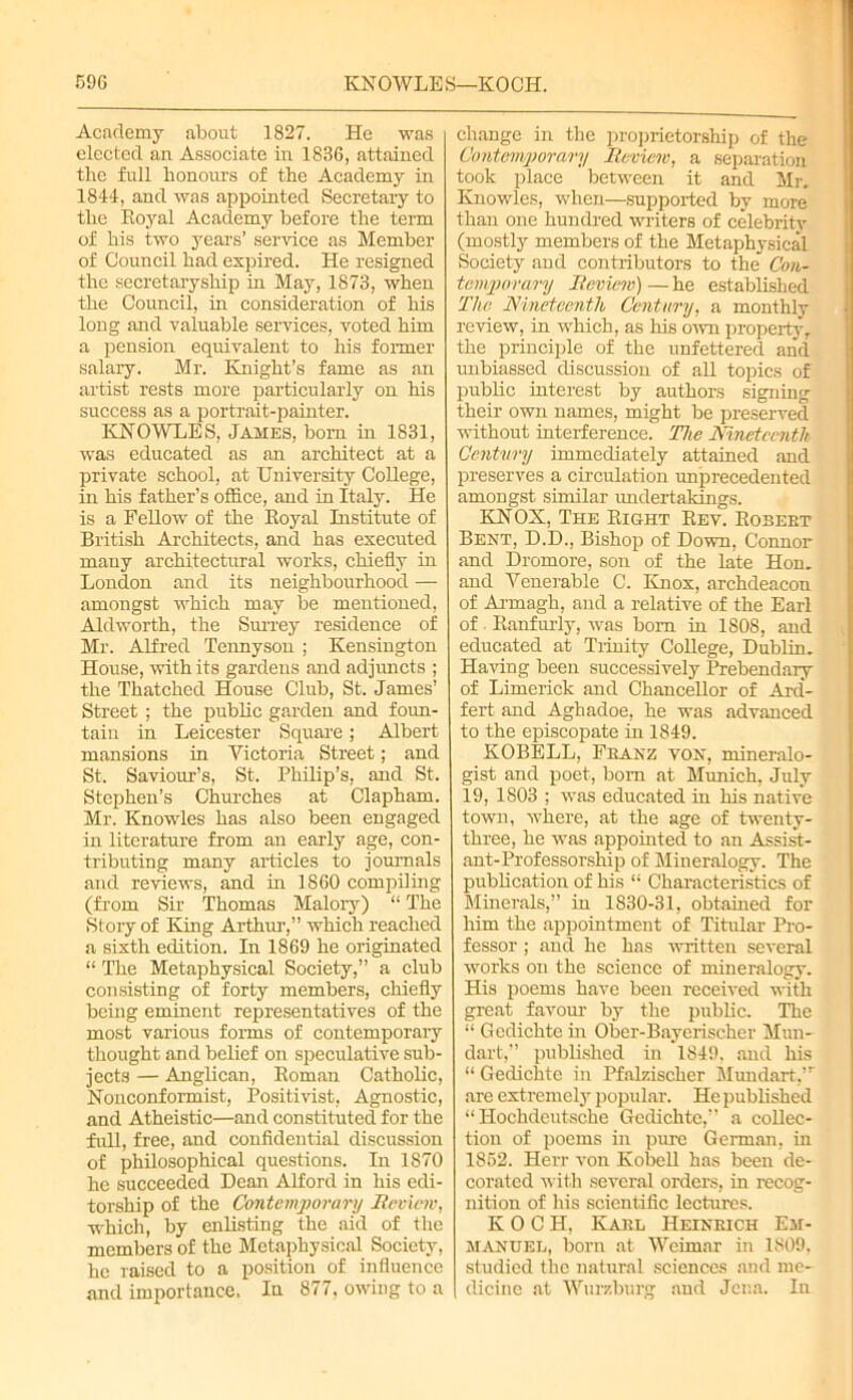 Academy about 1827. He was elected an Associate in 1836, attained the full honours of the Academy in 1844, and was appointed Secretary to the Royal Academy before the term of his two years’ service as Member of Council had expired. He resigned the secretaryship in May, 1873, when the Council, in consideration of his long and valuable services, yoted him a pension equivalent to his former salary. Mr. Knight’s fame as an artist rests more particularly on his success as a portrait-painter. KNOWLES, James, bom in 1831, was educated as an architect at a private school, at University College, in his father’s office, and in Italy. He is a Fellow of the Royal Institute of British Architects, and has executed many architectural works, chiefly in London and its neighbourhood —- amongst which may be mentioned, Aldworth, the Surrey residence of Mr. Alfred Tennyson ; Kensington House, with its gardens and adjuncts ; the Thatched House Club, St. James’ Street ; the public garden and foun- tain in Leicester Square; Albert mansions in Victoria Street; and St. Saviour’s, St. Philip’s, and St. Stephen’s Churches at Clapham. Mr. Knowles has also been engaged in literature from an early age, con- tributing many articles to journals and reviews, and in 1860 compiling (from Sir Thomas Malory) “ The Story of King Arthur,” which reached a sixth edition. In 1869 he originated “ The Metaphysical Society,” a club consisting of forty members, chiefly being eminent representatives of the most various forms of contemporary thought and belief on speculative sub- jects — Anglican, Roman Catholic, Nonconformist, Positivist, Agnostic, and Atheistic—and constituted for the full, free, and confidential discussion of philosophical questions. In 1870 he succeeded Dean Alford in his edi- torship of the Contemporary Reviciv, which, by enlisting the aid of the members of the Metaphysical Society, he raised to a position of influence and importance. In 877, owing to a change in the proprietorship of the Contemporary Review, a separation took place between it and Mr. Knowles, when—supported by more than one hundred writers of celebrity (mostly members of the Metaphysical Society and contributors to the Con- temporary Review) — he established The Nineteenth Century, a monthly review, in which, as his own property,, the principle of the unfettered and unbiassed discussion of all topics of public interest by authors signing their own names, might be preserved without interference. The Nineteenth Century immediately attained and preserves a circulation unprecedented amongst similar undertakings. KNOX, The Right Rev. Robebt Bent, D.D., Bishop of Down, Connor and Dromore, son of the late Hon. and Venerable C. Knox, archdeacon of Armagh, and a relative of the Earl of Ranfurly, was bom in 1808, and educated at Trinity College, Dublin. Having been successively Prebendary of Limerick and Chancellor of Ard- fert and Aghadoe, he was advanced to the episcopate in 1849. KOBELL, Fbanz von, mineralo- gist and poet, bom at Munich, July 19, 1803 ; was educated in his native town, where, at the age of twenty- three, he was appointed to an Assist- ant-Professorship of Mineralogy. The publication of his “ Characteristics of Minerals,” in 1830-31, obtained for him the appointment of Titular Pro- fessor ; and he has written several works on the science of mineralogy. His poems have been received with great favour by the public. The “ Gedichte in Ober-Bayerischer Mun- dart,” published in 1849. and his “ Gedichte in Pfalzischer Mundart,’r are extremely popular. He published “ Hochdeutsche Gedichte,” a collec- tion of poems in pure German, in 1852. Herr von Kobell has been de- corated with several orders, in recog- nition of his scientific lectures. KOCH, Karl Heinrich Em- manuel, born at Weimar in 1809, studied the natural sciences and me- dicine at Wurzburg and Jena. In