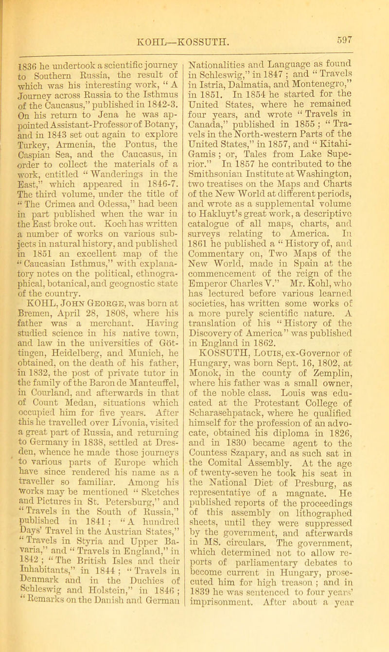 KOHL—KOSSUTH. 1S36 he undertook a scientific journey to Southern Russia, the result of which was his interesting work, “ A Journey across Russia to the Isthmus of the Caucasus,” published in 1842-3. On his return to Jena he was ap- pointed Assistant-Professor of Botany, and in 1843 set out again to explore Turkey, Armenia, the Pontus, the Caspian Sea, and the Caucasus, in order to collect the materials of a work, entitled “ Wanderings in the East,” which appeared in 1846-7. The third volume, under the title of “ The Crimea and Odessa,” had been in part published when the war in the East broke out. Koch has written a number of works on various sub- jects in natural history, and published in 1851 an excellent map of the “ Caucasian Isthmus,” with explana- tory notes on the political, ethnogra- phical, botanical, and geognostic state of the counti-y. KOHL, John George, was born at Bremen, April 28, 1808, where his father was a merchant. Having studied science in his native town, and law in the universities of Got- tingen, Heidelberg, and Munich, he obtained, on the death of his father, in 1832, the post of private tutor in the family of the Baron de ManteufEel, in Corn-land, and afterwards in that of Count Medan, situations which occupied him for five years. After this he travelled over Livonia, visited a great part of Russia, and returning to Germany in 1838, settled at Dres- den, whence he made those journeys to various parts of Europe which have since rendered his name as a traveller so familiar. Amoug his works may be mentioned “ Sketches and Pictures in St. Petersburg,” and Travels in the South of Russia,” published in 1841; “A hundred Days’ Travel in the Austrian States,” “ Travels in Styria and Upper Ba- varia,” and “ Travels in England,” in 1842; “The British Isles and their Inhabitants,” in 1844 ; “ Travels in Denmark and in the Duchies of Schleswig and Holstein,” in 184G ; “ Remarks on the Danish and German Nationalities and Language as found in Schleswig,” in 1847 ; and “ Travels in Istria, Dalmatia, and Montenegro,” in 1851. In 1854 he started for the United States, where he remained four years, and wrote “ Travels in Canada,” published in 1855 ; “ Tra- vels in the North-western Parts of the United States,” in 1857, and “ Kitahi- Gamis; or, Tales from Lake Supe- rior.” In 1857 he contributed to the Smithsonian Institute at Washington, two treatises on the Maps and Charts of the New World at different periods, and wrote as a supplemental volume to Hakluyt’s great work, a descriptive catalogue of all maps, charts, and surveys relating to America. In 1861 he published a “ History of, and Commentary on, Two Maps of the New World, made in Spam at the commencement of the reign of the Emperor Charles V.” Mr. Kohl, who has lectured before various learned societies, has written some works of a more purely scientific nature. A translation of his “ History of the Discovery of America” was published in England in 1862. KOSSUTH, Lotus, ex-Governor of Hungary, was born Sept. 16, 1802, at Monok, in the county of Zemplin, where his father was a small owner, of the noble class. Louis was edu- cated at the Protestant College of Scharasehpatack, where he qualified himself for the profession of an advo- cate, obtained his diploma in 1826, and in 1830 became agent to the Countess Szapary, and as such sat in the Comital Assembly. At the age of twenty-seven he took his seat in the National Diet of Presburg, as representatiye of a magnate. He published reports of the proceedings of this assembly on lithographed sheets, until they were suppressed by the government, and afterwards in MS. circulars. The government, which determined not to allow re- ports of parliamentary debates to become current in Hungary, prose- cuted him for high treason ; and in 1839 he was sentenced to four years’ imprisonment. After about a year