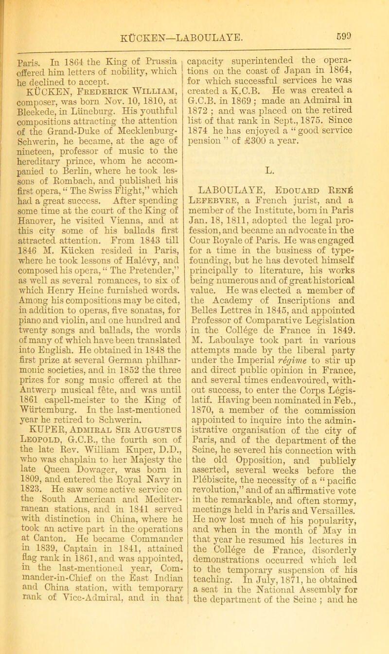 KtTCKEN—LABOULAYE. 590 Paris. In 1864 the King of Prussia offered him letters of nobility, which he declined to accept. KUCKEN, Frederick William, composer, was born Not. 10, 1810, at Bleekede, in Liineburg. His youthful compositions attracting the attention of the Grand-Duke of Mecklenburg- Sehwerin, he became, at the age of nineteen, professor of music to the hereditary prince, whom he accom- panied to Berlin, where he took les- sons of Eombach, and published his first opera,<; The Swiss Flight,” which had a great success. After spending some time at the court of the King of Hanover, he visited Vienna, and at this city some of his ballads first attracted attention. From 1843 till 1846 M. Kiicken resided in Paris, where he took lessons of Halevy, and composed his opera, “ The Pretender,” as well as several romances, to six of which Henry Heine furnished words. Among his compositions may be cited, in addition to operas, five sonatas, for piano and violin, and one hundred and twenty songs and ballads, the words of many of which have been translated into English. He obtained in 1848 the first prize at several German philhar- monic societies, and in 1852 the three prizes for song music offered at the Antwerp musical fete, and was until 1861 capell-meister to the King of Wiirtemburg. In the last-mentioned year he retired to Schwerin. KUPER, Admiral Sir Augustus Leopold, G.C.B., the fourth son of the late Rev. William Kuper, D.D., who was chaplain to her Majesty the late Queen Dowager, was bom in 1809, and entered the Royal Navy in 1823. He saw some active service on the South American and Mediter- ranean stations, and in 1841 served with distinction in China, where he took an active part in the operations at Canton. He became Commander in 1839, Captain in 1841, attained flag rank in 1861, and was appointed, in the last-mentioned year, Com- mander-in-Chief on the East Indian and China station, with temporary rank of Vice-Admiral, and in that capacity superintended the opera- tions on the coast of Japan in 1864, for which successful services he was created a K.C.B. He was created a G.C.B. in 1869 ; made an Admiral in 1872 ; and was placed on the retired list of that rank in Sept., 1875. Since 1874 he has enjoyed a i( good service pension ” of £300 a year. L. LABOULAYE, Edouard Een£ Lefebvre, a French jurist, and a member of the Institute, bom in Paris Jan. 18,1811, adopted the legal pro- fession, and became an advocate in the Cour Royale of Paris. He was engaged for a time in the business of type- founding, but he has devoted himself principally to literature, his works being numerous and of great historical value. He was elected a member of the Academy of Inscriptions and Belles Lettres in 1845, and appointed Professor of Comparative Legislation i in the College de France in 1849. M. Laboulaye took part in various attempts made by the liberal party under the Imperial regime, to stir up and direct public opinion in France, and several times endeavoured, with- out success, to enter the Corps L6gis- latif. Having been nominated in Feb., 1870, a member of the commission appointed to inquire into the admin- istrative organisation of the city of Paris, and of the department of the Seine, he severed his connection with the old Opposition, and publicly asserted, several weeks before the Plebiscite, the necessity of a “ pacific revolution,” and of an affirmative vote in the remarkable, and often stormy, meetings held in Paris and Versailles. He now lost much of his popularity, and when in the month of May in that year he resumed his lectures in the College de France, disorderly demonstrations occurred which led to the temporary suspension of his teaching. In July, 1871, he obtained a seat in the National Assembly for | the department of the Seine ; and he