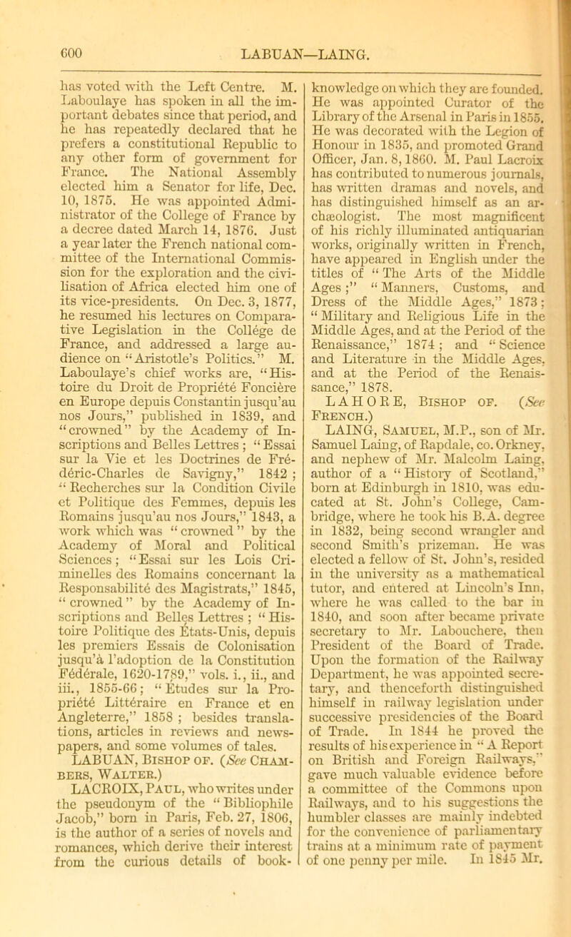 coo LABUAN—LAING. has voted with the Left Centre. M. Laboulaye has spoken in all the im- portant debates since that period, and he has repeatedly declared that he prefers a constitutional Republic to any other form of government for France. The National Assembly elected him a Senator for life, Dec. 10, 1875. He was appointed Admi- nistrator of the College of France by a decree dated March 14, 1876. Just a year later the French national com- mittee of the International Commis- sion for the exploration and the civi- lisation of Africa elected him one of its vice-presidents. On Dec. 3, 1877, he resumed his lectures on Compara- tive Legislation in the College de France, and addressed a large au- dience on “Aristotle’s Politics.” M. Laboulaye’s chief works are, “His- toire du Droit de Proprffite Fonciere en Europe depuis Constantin jusqu’au nos Jours,” published in 1839, and “crowned” by the Academy of In- scriptions and Belles Lettres ; “ Essai sur la Vie et les Doctrines de Fre- deric-Charles de Savigny,” 1842 ; “ Recherches sur la Condition Civile et Politique des Femmes, depuis les Romains jusqu’au nos Jours,” 1843, a work which was “ crowned ” by the Academy of Moral and Political Sciences; “ Essai sur les Lois Cri- minelles des Romains concernant la Responsabilite des Magistrats,” 1845, “ crowned ” by the Academy of In- scriptions and Belles Lettres ; “ His- toire Politique des likats-Unis, depuis les premiers Essais de Colonisation jusqu’a l’adoption de la Constitution Fedirale, 1620-1789,” vols. i., ii., and iii., 1855-66; “Etudes sur la Pro- pridt6 Litt6raire en France et en Angleterre,” 1858 ; besides transla- tions, articles in reviews and news- papers, and some volumes of tales. LABUAN, Bishop op. (Nee Cham- bers, Walter.) LACROIX, Paul, who writes under the pseudonym of the “ Bibliophile Jacob,” born in Paris, Feb. 27, 1806, is the author of a series of novels and romances, which derive their interest from the curious details of book- knowledge on which they are founded. He was appointed Curator of the Library of the Arsenal in Paris in 1855. He was decorated with the Legion of Honour in 1835, and promoted Grand Officer, Jan. 8,1860. M. Paul Lacroix has contributed to numerous journals, has written dramas and novels, and has distinguished himself as an ar- chaeologist. The most magnificent of his richly illuminated antiquarian works, originally written in French, have appeared in English under the titles of “ The Arts of the Middle Ages“ Manners, Customs, and Dress of the Middle Ages,” 1873; “ Military and Religious Life in the Middle Ages, and at the Period of the Renaissance,” 1874 ; and “ Science and Literature in the Middle Ages, and at the Period of the Renais- sance,” 1878. LAHORE, Bishop of. (See French.) LAING, Samuel, M.P., son of Mr. Samuel Laing, of Rapdale, co. Orkney, and nephew of Mr. Malcolm Laing, author of a “ History of Scotland,” born at Edinburgh in 1810, was edu- cated at St. John’s College, Cam- bridge, where he took his B. A. degree in 1832, being second wrangler and second Smith’s prizeman. He was elected a fellow of St. John’s, resided in the university as a mathematical tutor, and entered at Lincoln’s Inn, where he was called to the bar in 1840, and soon after became private secretary to Mr. Labouchere, then President of the Board of Trade. Upon the formation of the Railway Department, he was appointed secre- tary, and thenceforth distinguished himself in railway legislation under successive presidencies of the Board of Trade. In 1844 he proved the results of his experience in “ A Report on British and Foreign Railways,” gave much valuable evidence before a committee of the Commons upon Railways, and to his suggestions the humbler classes are mainly indebted for the convenience of parliamentary trains at a minimum rate of payment of one penny per mile. In 1845 Mr.