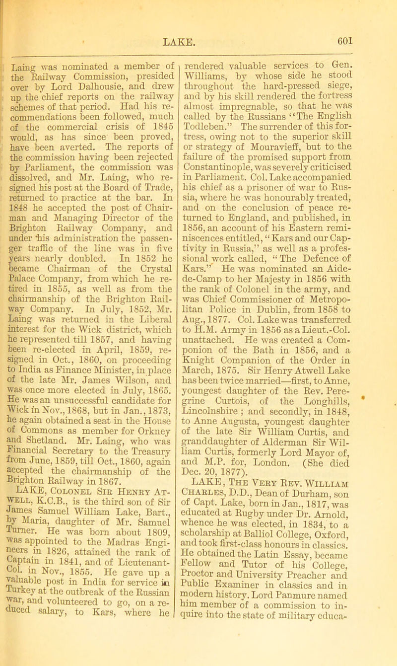 Laing was nominated a member of the Kailway Commission, presided over by Lord Dalhousie, and drew up the chief reports on the railway schemes of that period. Had his re- commendations been followed, much of the commercial crisis of 1845 would, as has since been proved, have lieen averted. The reports of the commission having been rejected by Parliament, the commission was dissolved, and Mr. Laing, who re- signed his post at the Board of Trade, returned to practice at the bar. In 1848 he accepted the post of Chair- man and Managing Director of the Brighton Kailway Company, and under *his administration the passen- ger traffic of the line was in five years nearly doubled. In 1852 he became Chairman of the Crystal Palace Company, from which he re- tired in 1855, as well as from the chairmanship of the Brighton Rail- way Company. In July, 1852, Mr. Laing was returned in the Liberal interest for the Wick district, which he represented till 1857, and having been re-elected in April, 1859, re- signed in Oct., 1860, on proceeding to India as Finance Minister, in place of the late Mr. James Wilson, and was once more elected in July, 1865. He was an unsuccessful candidate for Wick in Nov., 1868, but in Jan., 1873, he again obtained a seat in the House of Commons as member for Orkney and Shetland. Mr. Laing, who was Financial Secretary to the Treasury from June, 1859, till Oct., 1860, again accepted the chairmanship of the Brighton Railway in 1867. LAKE, Colonel Sie Heney At- well, K.C.B., is the third son of Sir James Samuel William Lake, Bart., by Maria, daughter of Mr. Samuel Turner. He was bom about 1809, was appointed to the Madras Engi- neers in 1826, attained the rank of Captain in 1841, and of Lieutenant- Col. in Nov., 1855. He gave up a valuable post in India for service iti Turkey at the outbreak of the Russian war, and volunteered to go, on a re- duced salary, to Kars, where he rendered valuable services to Gen. Williams, by whose side he stood throughout the hard-pressed siege, and by his skill rendered the fortress almost impregnable, so that he was called by the Russians “The English Todleben.” The surrender of this for- tress, owing not to the superior skill or strategy of Mouravieff, but to the failure of the promised support from Constantinople, was severely criticised in Parliament. Col. Lake accompanied his chief as a prisoner of war to Rus- sia, where he was honourably treated, and on the conclusion of peace re- turned to England, and published, in 1856, an account of his Eastern remi- niscences entitled, “ Kars and our Cap- tivity in Russia,” as well as a profes- sional work called, “ The Defence of Kars.” He was nominated an Aide- de-Camp to her Majesty in 1856 with the rank of Colonel in the army, and was Chief Commissioner of Metropo- litan Police in Dublin, from 1858 to Aug., 1877. Col. Lake was transferred to H.M. Army in 1856 as aLieut.-Col. unattached. He was created a Com- ponion of the Bath in 1856, and a Knight Companion of the Order in March, 1875. Sir Henry Atwell Lake has been twice married—first, to Anne, youngest daughter of the Rev. Pere- grine Curtois, of the Longhills, Lincolnshire ; and secondly, in 1848, to Anne Augusta, youngest daughter of the late Sir William Curtis, and granddaughter of Alderman Sir Wil- liam Curtis, formerly Lord Mayor of, and M.P. for, London. (She died Dec. 20, 1877). LAKE, The Veky Rev. William Chaeles, D.D., Dean of Durham, son of Capt. Lake, born in Jan., 1817, was educated at Rugby under Dr. Arnold, whence he was elected, in 1834, to a scholarship atBalliol College, Oxford, and took first-class honours in classics. He obtained the Latin Essay, became Fellow and Tutor of his College, Proctor and University Preacher and Public Examiner in classics and in modem history. Lord Panmure named him member of a commission to in- quire into the state of military cduca-