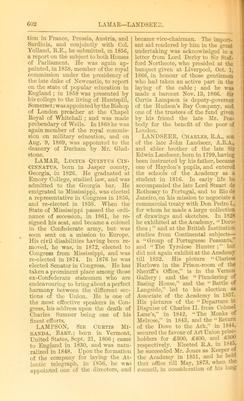 C02 LAMAR—LANDSEER, tion in France, Prussia, Austria, and Sardinia, and conjointly with Col. Yolland, R.E., he submitted, in 1856, a report on the subject to both Houses of Parliament. He was again ap- pointed, in 1858, member of the royal commission under the presidency of the late duke of Newcastle, to report on the state of popular education in England ; in 1858 was presented by his college to the living of Huntspill, Somerset; was appointed by the Bishop of London preacher at the Chapel Royal of Whitehall ; and was made prebendary of Wells. In 1868 he was again member of the royal commis- sion on military education, and on Aug. 9, 1869, was appointed to the deanery of Durham by Mr. Glad- stone. LAMAR, Lucius Quintus Cin- CINNATUS, born in Jasper county, Georgia, in 1826. He graduated at Emory College, studied law, and was admitted to the Georgia bar. He emigrated to Mississippi, was elected a representative in Congress in 1856, and re-elected in 1858. When the State of Mississippi passed the ordi- nance of secession, in 1861, he re- signed his seat, and became a colonel in the Confederate army, but was soon sent on a mission to Europe. His civil disabilities having been re- moved, he was, in 1872, elected to Congress from Mississippi, and was re-elected in 1874. In 1876 he was elected Senator in Congress. He has taken a prominent place among those ex-Confederate statesmen who are endeavouring to bring about a perfect harmony between the different sec- tions of the Union. He is one of the most effective speakers in Con- gress, his address upon the death of Charles Sumner beiug one of his finest efforts. LAMPSON, Sir Curtis Mi- randa, Bart.; born in Vermont, United States, Sept. 21, 1806; came to England in 1830, and was natu- ralized in 1848. Upon the formation of the company for laying the At- lantic telegraph, in 1856, he was appointed one of the directors, and became vice-chairman. The import- ant aid rendered by him in the great undertaking was acknowledged in a letter from Lord Derby to Sir Staf- ford Northcote, who presided at the banquet given at Liverpool, Oct. 1, 1866, in honour of those gentlemen who had taken an active part in the laying of the cable ; and he was made a baronet Nov. 13, 1866. Sir Curtis Lampson is deputy-governor of the Hudson’s Bay Company, and one of the trustees of the fund given by his Mend the late Mr. Pea- body for the benefit of the poor of London. LANDSEER, Charles, R.A., son of the late John Landseer, A.R.A., and elder brother of the late Sir Edwin Landseer, born in 1799, having been instructed by his father, became one of Haydon’s pupils, and entered the schools of the Academy as a student in 1816. In early life he accompanied the late Lord Stuart de Rothesay to Portugal, and to Rio de Janeiro, on his mission to negociate a commercial treaty with Don Pedro I., for whom he made a large collection of drawings and sketches. In 1828 he exhibited at the Academy, “ Doro- thea ; ” and at the British Institution studies from Continental subjects— a “Group of Portuguese Peasants, and “The Tyrolese Hunter;” but did not again exhibit at the Academy till 1832. His picture “ Clarissa Harlowe in the Prison-room of the Sheriff’s Office,” is in the Vernon Gallery ; and the “ Plundering of Basing House,” and the “ Battle of Langside,” led to his election as Associate of the Academy in 1837. His pictures of the “ Departure in Disguise of Charles II. from Colonel Lane’s,” in 1842, “The Monks of Melrose,” in 1843, and the “ Return of the Dove to the Ark,” in 1S44, secured the favour of Art Union prize- holders for £300, £400, and £300 respectively. Elected R.A. in 1845, he succeeded Mr. Jones as Keeper of the Academy in 1851, and he held that office till May, 1873, when the council, in consideration of his long