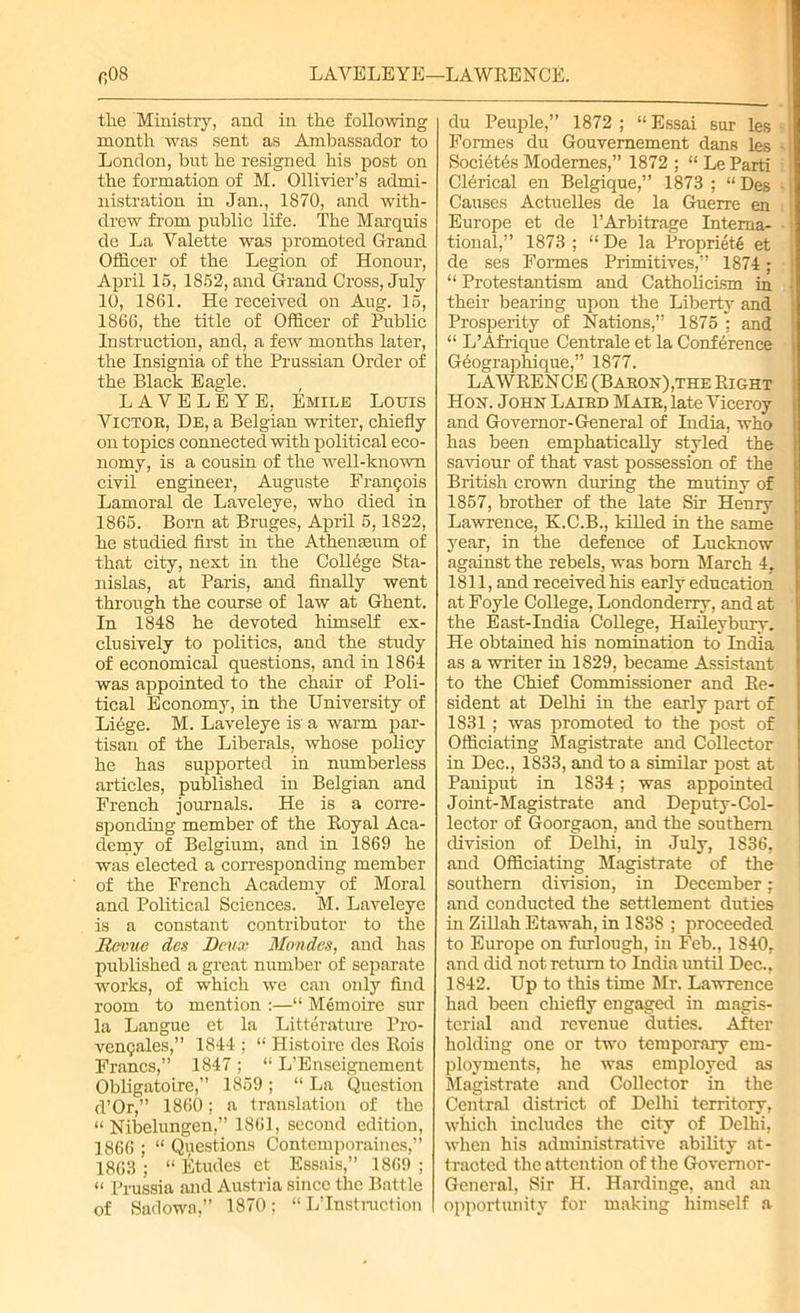 fiOS LAYBLEYE—LAWRENCE. the Ministry, and in the following month was sent as Ambassador to London, but he resigned his post on the formation of M. Ollivier’s admi- nistration in Jan., 1870, and with- drew from public life. The Marquis de La Yalette was promoted Grand Officer of the Legion of Honour, April 15, 1852, and Grand Cross, July 10, 1861. He received on Aug. 15, 1866, the title of Officer of Public Instruction, and, a few months later, the Insignia of the Prussian Order of the Black Eagle. LAVELEYE, Emile Louis Yictoe, De, a Belgian writer, chiefly on topics connected with political eco- nomy, is a cousin of the well-known civil engineer, Auguste Francois Lamoral de Laveleye, who died in 1865. Born at Bruges, April 5,1822, he studied first in the Athenaeum of that city, next in the College Sta- nislas, at Paris, and finally went through the course of law at Ghent. In 1848 he devoted himself ex- clusively to politics, and the study of economical questions, and in 1864 was appointed to the chair of Poli- tical Economy, in the University of Liege. M. Laveleye is a warm par- tisan of the Liberals, whose policy he has supported in numberless articles, published in Belgian and French journals. He is a corre- sponding member of the Royal Aca- demy of Belgium, and in 1869 he was elected a corresponding member of the French Academy of Moral and Political Sciences. M. Laveleye is a constant contributor to the Revue des Deux Mondcs, and has published a great number of separate works, of which we can only find room to mention :—“ Memoire sur la Langue et la Literature Pro- vcmjales,” 1844 ; “ Histoire des Rois Francs,” 1847; “ L’Enseignement Obligatoire,” 1859 ; “ La Question d’Or,” 1860; a translation of the “ Nibelungen,” 1861, second edition, 1866 ; “ Questions Contemporaines,” 1863 ; “ Etudes et Essais,” 1869 ; “ Prussia and Austria since the Battle of Sarlowa,” 1870; “ L’Instruction du Peuple,” 1872 ; “ Essai sur les Formes du Gouvernement dans les Soci6t6s Modernes,” 1872 ; “ Le Parti Clerical en Belgique,” 1873 ; “Des Causes Actuelles de la Guerre en Europe et de PArbitrage Interna- tional,” 1873 ; “ De la Propriety et de ses Formes Primitives,” 1874 ; “ Protestantism and Catholicism in their bearing upon the Liberty and Prosperity of Nations,” 1875 ; and “ L’Afrique Centrale et la Conference Geographique,” 1877. LAWRENCE (Baron),the Right Hon. John Laied Male, late Yiceroy and Governor-General of India, who has been emphatically styled the saviour of that vast possession of the British crown during the mutiny of 1857, brother of the late Sir Henry Lawrence, K.C.B., killed in the same year, in the defence of Lucknow against the rebels, was bom March 4, 1811, and received his early education at Foyle College, Londonderry, and at the East-India College, Haileybury. He obtained his nomination to India as a writer in 1829, became Assistant to the Chief Commissioner and Re- sident at Delhi in the early part of 1831 ; was promoted to the post of Officiating Magistrate and Collector in Dec., 1833, and to a similar post at Paniput in 1834; was appointed Joint-Magistrate and Deputy-Col- lector of Goorgaon, and the southern division of Delhi, in July, 1836, and Officiating Magistrate of the southern division, in December: and conducted the settlement duties in Zillah Etawah, in 1838 ; proceeded to Europe on furlough, in Feb., 1840, and did not return to India until Dec., 1842. Up to this time Mr. Lawrence had been chiefly engaged in magis- terial and revenue duties. After holding one or two temporary em- ployments, he was employed as Magistrate and Collector in the Central district of Delhi territory, which includes the city of Delhi, when his administrative ability at- tracted the attention of the Governor- General, Sir H. Hardinge, and an opportunity for making himself a