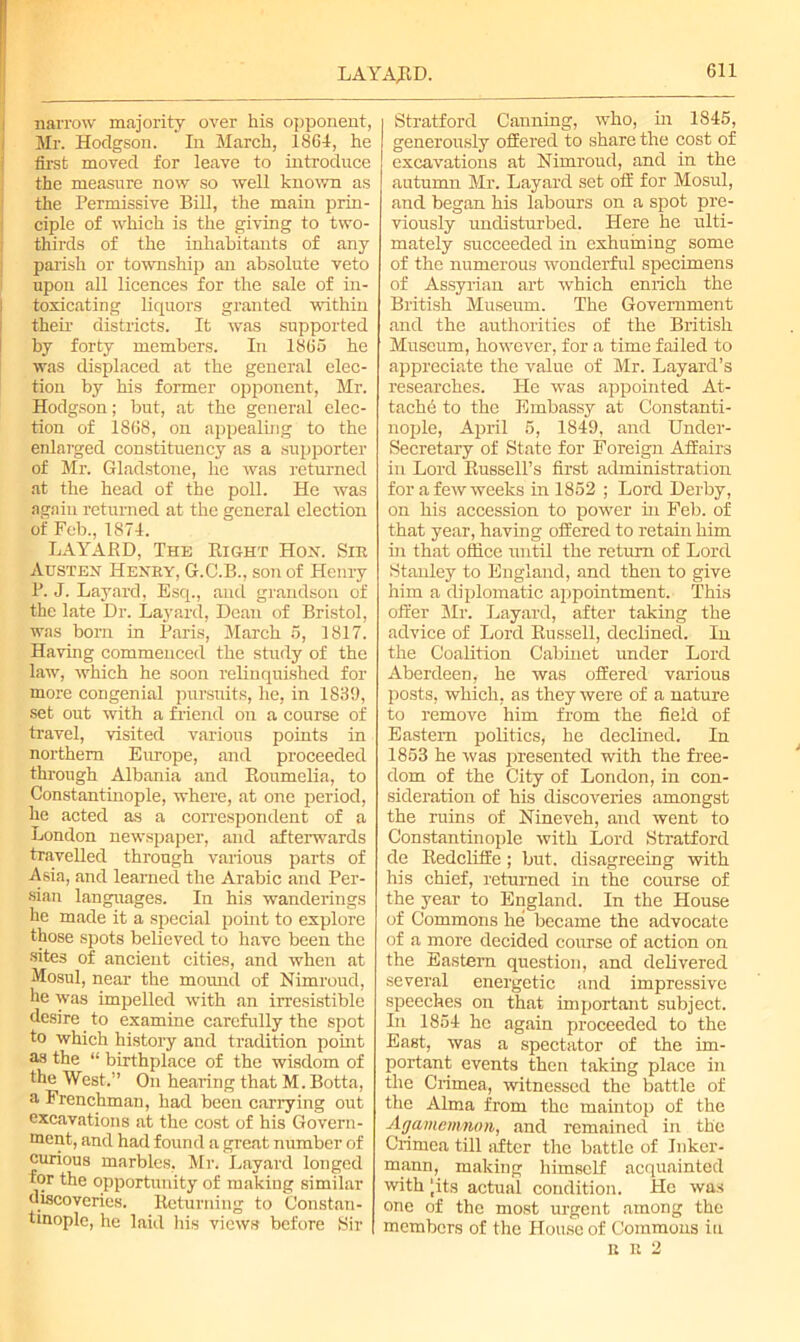 LAYAJRD. narrow majority over his opponent, Mr. Hodgson. In March, 1864, he first moved for leave to introduce the measure now so well known as the Permissive Bill, the main prin- ciple of which is the giving to two- thirds of the inhabitants of any parish or township an absolute veto upon all licences for the sale of in- toxicating liquors granted within their districts. It was supported by forty members. In 1865 he was displaced at the general elec- tion by his former opponent, Mr. Hodgson; but, at the general elec- tion of 1868, on appealing to the enlarged constituency as a supporter of Mr. Gladstone, he was returned at the head of the poll. He was again returned at the general election of Feb., 1874. LAYAJRD, The Bight Hon. Sir Austen Henry, G.C.B., son of Henry 1J. J. Layard, Esq., and grandson of the late Dr. Layard, Dean of Bristol, was born in Paris, March 5, 1817. Having commenced the study of the law, which he soon relinquished for more congenial pursuits, he, in 1839, set out with a friend on a course of travel, visited various points in northern Europe, and proceeded through Albania and Boumelia, to Constantinople, where, at one period, he acted as a correspondent of a London newspaper, and afterwards travelled through various parts of Asia, and learned the Arabic and Per- sian languages. In his wanderings he made it a special point to explore those spots believed to have been the sites of ancient cities, and when at Mosul, near the mound of Nimroud, he was impelled with an irresistible desire to examine carefully the spot to which history and tradition point as the “ birthplace of the wisdom of the West.” On hearing that M. Botta, a Frenchman, had been carrying out excavations at the cost of his Govern- ment, and had found a great number of curious marbles, Mr. Layard longed for the opportunity of making similar discoveries. Beturning to Constan- tinople, he laid his views before Sir Stratford Canning, who, in 1845, generously offered to share the cost of excavations at Nimroud, and in the autumn Mr. Layard set off for Mosul, and began his labours on a spot pre- viously undisturbed. Here he ulti- mately succeeded in exhuming some of the numerous wonderful specimens of Assyrian art which enrich the British Museum. The Government and the authorities of the British Museum, however, for a time failed to appreciate the value of Mr. Layard’s researches. He was appointed At- tachh to the Embassy at Constanti- nople, April 5, 1849, and Under- secretary of State for Foreign Affairs in Lord Bussell’s first administration for a few weeks in 1852 ; Lord Derby, on his accession to power in Feb. of that year, having offered to retain him hi that office until the return of Lord Stanley to England, and then to give him a diplomatic appointment. This offer Mr. Layard, after taking the advice of Lord Bussell, declined. In the Coalition Cabinet under Lord Aberdeen, he was offered various posts, which, as they were of a nature to remove him from the field of Eastern politics, he declined. In 1853 he was presented with the free- dom of the City of London, in con- sideration of his discoveries amongst the ruins of Nineveh, and went to Constantinople with Lord Stratford de Bedcliife; but. disagreeing with his chief, returned in the course of the year to England. In the House of Commons he became the advocate of a more decided course of action on the Eastern question, and delivered several energetic and impressive speeches on that important subject. In 1854 he again proceeded to the East, was a spectator of the im- portant events then taking place in the Crimea, witnessed the battle of the Alma from the maintop of the Agamemnon, and remained in the Crimea till after the battle of Inker- mann, making himself acquainted with ‘its actual condition. He was one of the most urgent among the members of the House of Commons in