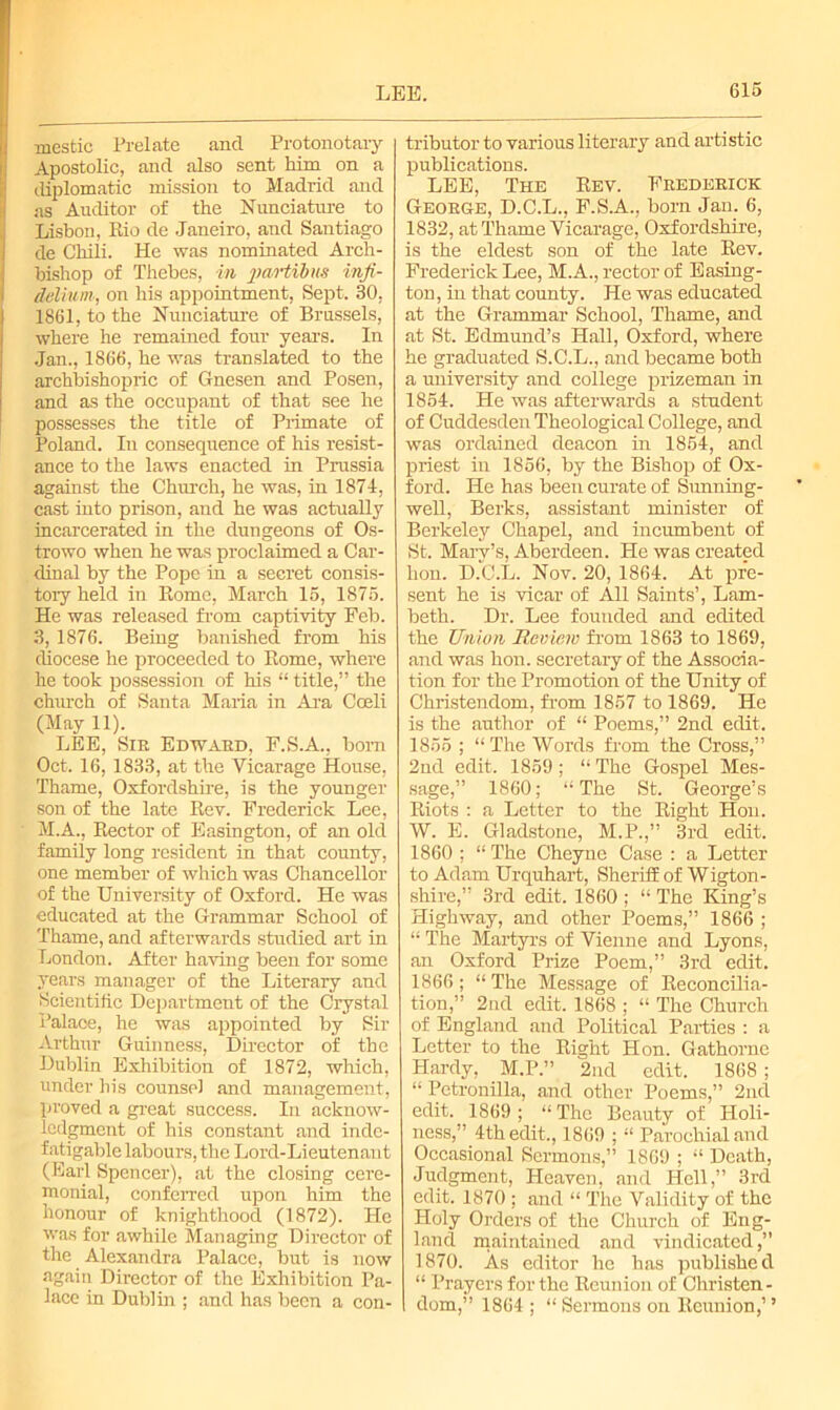 mestic Prelate and Protonotary Apostolic, and also sent him on a diplomatic mission to Madrid and as Auditor of the Nunciature to Lisbon, Rio de Janeiro, and Santiago de Chili. He was nominated Arch- bishop of Thebes, in paHibm inji- deliunt; on his appointment, Sept. 30, 1861, to the Nunciature of Brussels, where he remained four years. In Jan., 1866, he was translated to the archbishopric of Gnesen and Posen, and as the occupant of that see he possesses the title of Primate of Poland. In consequence of his resist- ance to the laws enacted in Prussia against the Church, he was, in 1874, cast into prison, and he was actually incarcerated in the dungeons of Os- trowo when he was proclaimed a Car- dinal by the Pope in a secret consis- tory held in Rome, March 15, 1875. He was released from captivity Feb. 3, 1876. Being banished from his diocese he proceeded to Rome, where he took possession of his “ title,” the church of Santa Maria in Ara Coeli (May 11). LEE, Sir Edward, F.S.A., bom Oct. 16, 1833, at the Vicarage House, Thame, Oxfordshire, is the younger son of the late Rev. Frederick Lee, M.A., Rector of Easington, of an old family long resident in that county, one member of which was Chancellor of the University of Oxford. He was educated at the Grammar School of Thame, and afterwards studied art in London. After having been for some years manager of the Literary and Scientific Department of the Crystal Palace, he was appointed by Sir Arthur Guinness, Director of the Dublin Exhibition of 1872, which, under his counsel and management, proved a great success. In acknow- ledgment of his constant and inde- fatigable labours, the Lord-Lieutenant (Earl Spencer), at the closing cere- monial, conferred upon him the honour of knighthood (1872). He was for awhile Managing Director of the Alexandra Palace, but is now again Director of the Exhibition Pa- lace in Dublin ; and has been a con- tributor to various literary and artistic publications. LEE, The Rev. Frederick George, D.C.L., F.S.A., born Jan. 6, 1832, at Thame Vicarage, Oxfordshire, is the eldest son of the late Rev. Frederick Lee, M.A., rector of Easing- ton, in that county. He was educated at the Grammar School, Thame, and at St. Edmund’s Hall, Oxford, where he graduated S.C.L., and became both a university and college prizeman in 1854. He was afterwards a student of Cuddesden Theological College, and was ordained deacon in 1854, and priest in 1856, by the Bishop of Ox- ford. He has been curate of Sunning- well, Berks, assistant minister of Berkeley Chapel, and incumbent of St. Mary’s, Aberdeen. He was created hon. D.C.L. Nov. 20, 1864. At pre- sent he is vicar of All Saints’, Lam- beth. Dr. Lee founded and edited the Union Review from 1863 to 1869, and was hon. secretary of the Associa- tion for the Promotion of the Unity of Christendom, from 1857 to 1869. He is the author of “ Poems,” 2nd edit. 1855 ; “ The Words from the Cross,” 2nd edit. 1859; “ The Gospel Mes- sage,” 1860; “ The St. George’s Riots : a Letter to the Right Hon. W. E. Gladstone, M.P.,” 3rd edit. 1860 ; “ The Cheyne Case : a Letter to Adam Urquhart, Sheriff of Wigton- shire,” 3rd edit. 1860 ; “ The King’s Highway, and other Poems,” 1866 ; “ The Martyrs of Vienne and Lyons, an Oxford Prize Poem,” 3rd edit. 1866; “The Message of Reconcilia- tion,” 2nd edit. 1868 ; “ The Church of England and Political Parties : a Letter to the Right Hon. Gathornc Hardy, M.P.” 2nd edit. 1868 ; “ Petronilla, and other Poems,” 2nd edit. 1869; “The Beauty of Holi- ness,'’ 4th edit., 1869 ; “ Parochial and Occasional Sermons,” 1869 ; “ Death, Judgment, Heaven, and Hell,” 3rd edit. 1870 ; and “ The Validity of the Holy Orders of the Church of Eng- land maintained and vindicated,” 1870. As editor he has published “ Prayers for the Reunion of Christen- dom,” 1864 ; “ Sermons on Reunion,’ ’