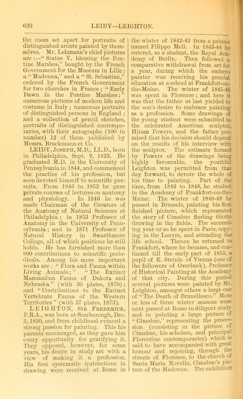 the room set apart for portraits of distinguished artists painted by them- selves. Mr. Lehmann’s chief pictures are :—“ Sixtus V. blessing the Pon- tine Marshes,” bought by the French Government for the Museum in Lille; a “ Madonna,” and a “ St. Sebastian,” ordered by the French Government for two churches in France ; “ Early Dawn in the Pontine Marshes; ” numerous pictures of modern life and costume in Italy ; numerous portraits of distinguished persons in England ; and a collection of pencil sketches, portraits of distinguished contempo- raries, with their autographs (100 in number) 12 of them published by Messrs. Bruckmann et Co. LEIDY, Joseph, M.D., LL.D., born in Philadelphia, Sept. 9, 1823. He graduated M.D. in the University of Pennsylvania in 1844, and commenced the practice of his profession, but soon devoted himself to scientific pur- suits. From 1840 to 1852 he gave private courses of lectures on anatomy and physiology. In 1846 he was made Chairman of the Curators of the Anatomy of Natural Sciences at Philadelphia ; in 1853 Professor of Anatomy in the University of Penn- sylvania ; and in 1871 Professor of Natural History in Swarthmore College, all of which positions he still holds. He has furnished more than 800 contributions to scientific perio- dicals. Among his more important works are : “ Flora and Fauna within Living Animals;” “The Extinct Mammalian Fauna of Dakota and Nebraska” (with 30 plates, 1870); and “ Contributions to the Extinct Vertebrate Fauna of the Western Territories ” (with 37 plates, 1873). LEIGHTON, Sir Frederick, P.R.A., was born at Scarborough, Dec. 3,1830, and from childhood evinced a strong passion for painting. This his parents encouraged, as they gave him every opportunity for gratifying it. They opposed, however, for some years, his desire to study art with a view of making it a profession. His first systematic instructions in drawing were received at Home in the winter of 1842-43 from a painter named Filippo Meli. In 1843-44 he entered, as a student, the Eoyal Aca- demy of Berlin. Then followed a comparative withdrawal from art for a year, during which the embryo painter was receiving his general education at a school at Frankfort-on- the-Maine. The winter of 1845-46 was spent in Florence ; and here it was that the father at last yielded to the son’s desire to embrace painting as a profession. Some drawings of the young student were submitted to the celebrated American sculptor, Hiram Powers, and the father pro- mised that his decision should depend on the results of his interview with the sculptor. The estimate formed by Powers of the drawings being highly favourable, the youthful Leighton was peimitted from that day forward, to devote the whole of his time to painting. Part of the time, from 1846 to 1848, he studied in the Academy of Frankfort-on-the- Maine. The winter of 1848-49 he passed in Brussels, painting his first finished picture, which represented the story of Cimabue finding Giotto drawing in the fields. The succeed- ing year or so he spent in Paris, copy- ing in the Louvre, and attending the life school. Thence he returned to Frankfort, where he became, and con- tinued till the early part of 1853, a pupil of E. Steinle of Vienna (one of the followers of Overbeck), Professor of Historical Painting at the Academy of that city. During this period several pictures were painted by Mr. Leighton, amongst others a large one of “ The Death of Brunellesco.” More or less of three winter seasons were next passed at Rome in diligent study and in painting a large picture of “ Cimabue,” representing the proces- sion (consisting in the picture of Cimabue, his scholars, and principal Florentine contemporaries) which is said to have accompanied with great honour and rejoicing, through the streets of Florence, to the church of Santa Maria Novella, Cimabue’s pic- ture of the Madonna. The exhibition