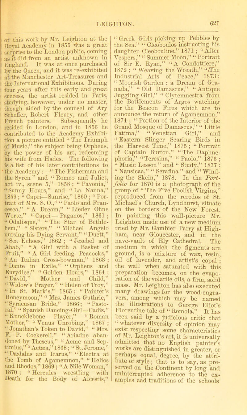 of this work by Mr. Leighton at the Royal Academy in 1865 was a great surprise to the London public, coming as it did from an artist unknown in England. It was at once purchased by the Queen, and it was re-exhibited at the Manchester Art-Treasures and the International Exhibitions. During four years after this early and great success, the artist resided in Paris, studying, however, under no master, though aided by the counsel of Ary Scheffer, Robert Flenry, and other French painters. Subsequently he resided in London, and in 1856 he contributed to the Academy Exhibi- tion a picture entitled  The Triumph of Music,” the subject being Orpheus, by the power of his art, redeeming his wife from Hades. The following is a list of his later contributions to ' the Academy :—“ The Fisherman and the Syren ” and “ Romeo and Juliet, act iv., scene 5,” 1858 ; “ Pavonia,” “ Sunny Hours,” and “ La Nanna,” 1859 ; “ Capri—Sunrise,” 1860 ; “ Por- trait of Mrs. S. 0.,” “ Paolo and Fran- cesca,” “ A Dream,” “ Lieder Ohne Worte,” “Capri—Paganos,” 1861; “ Odalisque,” “ The Star of Bethle- hem,” “ Sisters,” “ Michael Angelo nursing his Dying Servant,” “ Duett,” “Sea Echoes,” 1862; “Jezebel and Ahab,” “A Girl with a Basket of Fruit,” “ A Girl feeding Peacocks,” “An Italian Cross-bowman,” 1863; “Dante in Exile,” “Orpheus and Eurydice,” “ Golden Hours,” 1864 ; “David,” Mother and Child,” “ Widow’s Prayer,” “ Helen of Troy,” “ In St. Mark’s,” 1865 ; “ Painter’s Honeymoon,” “ Mrs. James Guthrie,” “ Syracusan Bride,” 1866 ; “ Pasto- ral,” “ Spanish Dancing-Girl—Cadiz,” “ Knucklebone Player,” “ Roman Mother,” “ Venus Unrobing,” 1867 ; “ Jonathan’s Token to David,” “ Mrs. F. P. Cockerell,” “Ariadne aban- doned by Theseus,” “ Acme and Sep- timius,” “ Actaea,” 1868; “ St. Jerome,” “ Daedalus and Icarus,” “ Electra at the Tomb of Agamemnon,” “ Helios and Rhodos,” 1869 ; “A Nile Woman,” 1870 ; “ Hercules wrestling with Death for the Body of Alcestis.” “ Greek Girls picking up Pebbles by the Sea.” “ Cleoboulos instructing his daughter Cleobouline,” 1871 ; “After Vespers,” “ Summer Moon,” “ Portrait of Sir E. Ryan,” “A Condottiere,” 1872 ; “ Weaving the Wreath,” “.The Industrial Arts of Peace,” 1873; “ Moorish Garden : a Dream of Gra- nada,” “ Old Damascus,” “ Antique Juggling Girl,” “ Clytemnestra from the Battlements of Argos watching for the Beacon Fires which are to announce the return of Agamemnon,” 1874 ; “ Portion of the Interior of the Grand Mosque of Damascus,” “ Little Fatima,” “ Venetian Girl,” and “ Eastern Slinger Scaring Birds in the Harvest Time,” 1875 ; “ Portrait of Captain Burton,” “ The Daphne- phoria,” “Teresina,” “Paolo,” 1876 ; “ Music Lesson” and “ Study,” 1877 ; “ Nausicaa,” “ Serafina ” and “ Wind- ing the Skein,” 1878. In the Port- folio for 1870 is a photograph of the group of “ The Five Foolish Virgins,” reproduced from the reredos of St. Michael’s Church, Lyndhurst, situate on the borders of the New Forest. In painting this wall-picture Mr. Leighton made use of a new medium tried by Mr. Gambier Parry at High- ham, near Gloucester, and in the nave-vault of Ely Cathedral. The medium in which the figments are ground, is a mixture of wax, resin, oil of lavender, and artist’s copal ; the wall when saturated with this preparation becomes, on the evapo- ration of the volatile oils, a firm, solid mass. Mr. Leighton has also executed many drawings for the wood-engra- vers, among which may be named the illustrations to George Eliot’s Florentine tale of “ Romola.” It has been said by a judicious critic that “ whatever diversity of opinion may exist respecting some characteristics of Mr. Leighton’s art, it is universally admitted that no English painter’s works are distinguished in greater, or perhaps equal, degree, by the attri- bute of style; that is to say, as pre- served on the Continent by long and uninterrupted adherence to the ex- amples aad traditions of the schools