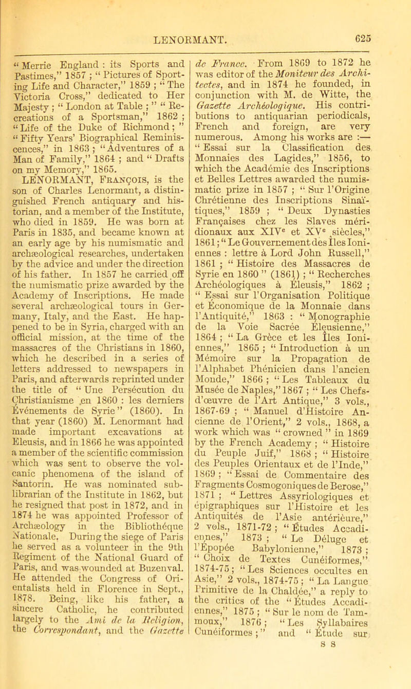 «Merrie England : its Sports and Pastimes,” 1857 ; “ Pictures of Sport- ing Life and Character,” 1859 ; “ The Victoria Cross,” dedicated to Her Majesty ; “ London at Table ; ” “ Re- creations of a Sportsman,” 1862 ; “Life of the Duke of Richmond; ” “ Fifty Years’ Biographical Reminis- cences,” in 1863 ; “Adventures of a Man of Family,” 1864 ; and “ Drafts on my Memory,” 1865. LENORMANT, Francois, is the son of Charles Lenormant, a distin- guished French antiquary and his- torian, and a member of the Institute, who died in 1859. He was born at Paris in 1835, and became known at an early age by his numismatic and archaeological researches, undertaken by the advice and under the direction of his father. In 1857 he carried off the numismatic prize awarded by the Academy of Inscriptions. He made several archaeological tours in Ger- many, Italy, and the East. He hap- pened to be in Syria, charged with an official mission, at the time of the massacres of the Christians in 1860, which he described in a series of letters addressed to newspapers in Paris, and afterwards reprinted under the title of “ Une Persecution du Christianisme ,en 1860 : les demiers Evenements de Syrie” (1860). In that year (1860) M. Lenormant had made important excavations at Eleusis, and in 1866 he was appointed a member of the scientific commission which was sent to observe the vol- canic phenomena of the island of Santorin. He was nominated sub- librarian of the Institute in 1862, but he resigned that post in 1872, and in 1874 he was appointed Professor of Arclueology in the Bibliothique -Rationale. During the siege of Paris he served as a volunteer in the 9th Regiment of the National Guard of Paris, and was wounded at Buzenval. He attended the Congress of Ori- entalists held in Florence in Sept., 1878. Being, like his father, a sincere Catholic, he contributed largely to the Ami dc la Religion, the Correspondant, and the Gazette dc France. From 1869 to 1872 he was editor of the Monitenr dec Arclii- tcctes, and in 1874 he founded, in conjunction with M. de Witte, the Gazette Arclieologique. His contri- butions to antiquarian periodicals, French and foreign, are very numerous. Among his works are :— “ Essai sur la Classification des Monnaies des Lagides,” 1856, to which the Acadomie des Inscriptions et Belles Lettres awarded the numis- matic prize in 1857 ; “ Sur l’Origine Chretienne des Inscriptions Sinai- tiques,” 1859 ; “ Deux Dynasties Frarujaises chez les Slaves rneri- dionaux aux XIVe et XVe ^siecles,” 1861;“ Le Gouvernement des lies Ioni- ennes : lettre a Lord John Russell,” 1861 ; “ Histoire des Massacres de Syrie en 1860 ” (1861) ; “ Recherches Archeologiques a, Eleusis,” 1862 ; “ Essai sur P Organisation Politique et Economique de la Monnaie dans rAntiquite,” 1863 : “ Monographic de la Voie Sacree Eleusienne,” 1864 ; “ La Grice et les lies Ioni- ennes,” 1865 ; “ Introduction a un Memoire sur la Propagation de 1’Alphabet Phenicien dans l’ancien Monde,” 1866 ; “ Les Tableaux du Musee de Naples,” 1867 ; “ Les Chefs- d’oeuvre de l’Art Antique,” 3 vols., 1867-69 ; “ Manuel d’Histoire An- cienne de l’Orient,” 2 vols., 1868, a work which was “ crowned ” in 1869 by the French Academy ; “ Histoire du Peuple Juif,” 1868 ; “ Hhrtoire des Peuples Orientaux et de 1’Inde,” 1869; “Essai de Commentaire des Fragments Cosmogoniquesde Berose,” 1871 ; “ Lettres Assyriologiques et epigraphiques sur l’Histoire et les Antiquites de l’Asie antirieure,” 2 vols., 1871-72; “Etudes Accadi- ennes,” 1873 ; “ Le Deluge et TEpopie Babylonienne,” 1873 ; “ Choix de Textes Cuniiformes,” 1874-75; “Les Sciences occultes en Asie,” 2 vols., 1874-75 ; “ La Langue Primitive de la Chaldee,” a reply to the critics of the “ Etudes Accadi- ennes,” 1875 ; “ Sur le nom de Tam- moux,” 1876; “Les ^yllabaires Cuniiformes; ” and “Etude sur