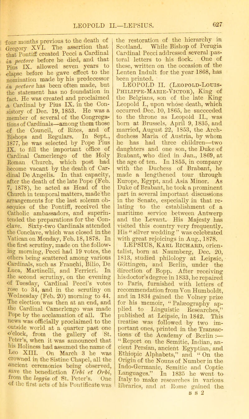 tfour months previous to the death of Gregory XVI. The assertion that that' Pontiff created Pecci a Cardinal in pectore before he died, and that Pius IX. allowed seven years to elapse before he gave effect to the nomination made by his predecessor an pectore has been often made, but the statement has no foundation in fact. He was created and proclaimed .a Cardinal by Pius IX. in the Con- sistory of Dec. 19, 1863. He was a member of several of the Congrega- tions of Cardinals—among them those of the Council, of Rites, and of Bishops and Regulars. In Sept., 1877, he was selected by Pope Pius IX. to fill the important office of Cardinal Camerlengo of the Holy Roman Church, which post had become vacant by the death of Car- dinal De Angelis. In that capacity, after the death of the late Pope (Feb. 7, 1878), he acted as Head of the Church in temporal matters, made the arrangements for the last solemn ob- sequies of the Pontiff, received the Catholic ambassadors, and superin- tended the preparations for the Con- clave. Sixty-two Cardinals attended the Conclave, which was closed in the Vatican on Monday, Feb. 18,1878. In the first scrutiny, made on the follow- ing morning, Pecci had 19 votes, the others being scattered among various Cardinals, such as Franchi, Bilio, De Luca, Martinelli, and Ferrieri. In the second scrutiny, on the evening of Tuesday, Cardinal Pecci’s votes rose to 34, and in the scrutiny on Wednesday (Feb. 20) morning to 44. The election wa6 then at an end, and ■the Cardinal Camerlengo was made Pope by the acclamation of all. The news was officially proclaimed to the outside world at a quarter past one o’clock, from the gallery of St. Peter’s, when it was announced that his Holiness had assumed the name of Leo XIII. On March 3 he was crowned in the Sistine Chapel, all the ancient ceremonies being observed, save the benediction Ur hi et Orbi, from the lor/r/ia of St. Peter’s. One of the first acts of his Pontificate was the restoration of the hierarchy in Scotland. While Bishop of Perugia Cardinal Pecci addressed several pas- toral letters to his flock. One of these, written on the occasion of the Lenten Indult for the year 1868, has been printed. LEOPOLD II. (Leopold-Louis- Philippe-Marie-Victor), King of the Belgians, son of the late King Leopold I., upon whose death, which occurred Dec. 10, 1866, he succeeded to the throne as Leopold II., was born at Brussels, April 9, 1836, and married, August 22, 1863, the Arch- duchess Maria of Austria, by whom he has had three children—two daughters and one son, the Duke of Brabant, who died in Jan., 1869, at the age of ten. In 1856, in company with the Duchess of Brabant, he made a lengthened tour through Europe, Egypt, and Asia Minor. As Duke of Brabant, he took a prominent part in several important discussions in the Senate, especially in that re- lating to the establishment of a maritime service between Antwerp and the Levant. His Majesty has visited this country very frequently. His “ silver wedding ” was celebrated noth great rejoicings in Aug., 1878. LEPSIUS, Karl Richard, orien- talist, bom at Naumberg, Dec. 20, 1813, studied philology at Leipsic, Gottingen, and Berlin, under the direction of Bopp. After receiving his doctor’s degree in 1833, he repaired to Paris, furnished with letters of recommendation from Von Humboldt, and in 1834 gained the Volney prize for his memoir, “ Paleography ap- plied to Linguistic Researches,” published at Leipsic, in 1842. This treatise was followed by two im- portant ones, printed in the Transac- tions of the Academy of Berlin :— ‘‘ Report on the Semitic, Indian, an- cient Persian, ancient Egyptian, and Ethiopic Alphabets,” and “ On the Origin of the Nouns of Number in the Indo-Germanic, Semitic and Coptic Languages.” In 1835 he went, to Italy to make researches in various libraries, and at Rome gained the 882