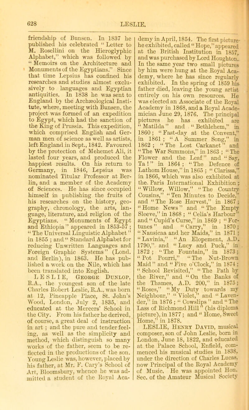 friendship of Bunsen. In 1837 he published his celebrated “ Letter to M. Rosellini on the Hieroglyphic Alphabet,” which was followed by “ Memoirs on the Architecture and Monuments of the Egyptians.” Since that time Lepsius has confined his researches and studies almost exclu- sively to languages and Egyptian antiquities. In 1838 he was sent to England bj the Archaeological Insti- tute, where, meeting with Bunsen, the project was formed of an expedition to Egypt, which had the sanction of the King of Prussia. This expedition, which comprised English and Ger- man men of science as well as artists, left England hi Sept., 1842. Favoured by the protection of Mehemet Ali, it lasted four years, and produced the happiest results. On his return to Germany, in 1846, Lepsius was nominated Titular Professor at Ber- lin, and a member of the Academy of Sciences. He has since occupied himself hi publishing the fruits of his researches on the history, geo- graphy, chronology, the arts, lan- guage, literature, and religion of the Egyptians. “ Monuments of Egypt and Ethiopia” appeared in 1853-57 ; “ The Universal Linguistic Alphabet ” in 1855 ; and“ Standard Alphabet for reducing Unwritten Languages and Foreign Graphic Systems” (Lond. and Berlin), in 1863. He has pub- lished a work on the Nile, which has been translated into English. LESLIE, George Dunlop, R.A., the youngest son of the late Charles Robert Leslie, R.A.. was born at 12, Pineapple Place, St. John’s Wood, London, July 2, 1835, and educated at the Mercers’ School in the City. From his father he derived, of course, a great deal of instruction in art ; and the pure and tender feel- ing, as well as the simplicity and method, which distinguish so many works of the father, seem to be re- flected in the productions of the son. Young Leslie was, however, placed by his father, at Mr. F. Cary's School of Art, Bloomsbury, whence he was ad- mitted a student of the Royal Aca- demy in April, 1854. The first picture- he exhibited, called “ Hope,” appeared at the British Institution in 1857, and was purchased by Lord Houghton In the same year two small pictures by him were hung at the Royal Aca- demy, where he has since regularly exhibited. In the spring of 1859 his father died, leaving the young artist entirely on his own resources. He was elected an Associate of the Royal Academy in 1868, and a Royal Acade- mician June 29, 1876. The principal pictures he has exhibited are “Matilda” and “Bethlehem,” in 1860; “Fast-day at the Convent,” in 1861 ; “ A Summer Song,” in 1862; “The Lost Carkanet” and “ The War Summons,” in 1863 ; “ The Flower and the Leaf ” and “ Say, Ta ! ” in 1864 ; “ The Defence of Lathom House,” in 1865 ; “ Clarissa,,r in 1866, which was also exhibited at the. Paris International Exhibition ; “ Willow, Willow,” “ The Country Cousins,” “ Ten Minutes to Decide,” and “ The Rose Harvest,” in 1867 ; “ Home News ” and “ The Empty Sleeve,” in 1868 ; “ Celia’s Harbour” and “ Cupid’s Curse,” in 1869 ; “ For- tunes ” and “ Cany,” in 1870; “ Nausicaa and her Maids,” in 1871 ; “Lavinia,” “An Elopement, A.D. 1790,” and “ Lucy and Puck,” in 1872; “The Fountain,” in 1873; “ Pot Pourri,” “ The Nut-Brown Maid ” and “ Five o'Clock,” in 1874 ; “ School Revisited,” “ The Path by the River,” and “ On the Banks of the Thames, A.D. 200,” in 1S75; “ Roses,” “ My Duty towards my Neighbour,” “ Violet,” and “ Laven- der,” in 1876 ; “ Cowslips ” and “ The Lass of Richmond Hill ” (his diploma picture), in 1877; and “ Home, Sweet Home,” in 1878. LESLIE, Henry David, musical composer, son of John Leslie, bom in London, June 18, 1822, and educated at the Palace School, Enfield, com- menced his musical studies in 1838, under the direction of Charles Lucas, now Principal of the Royal Academy of Music. He was appointed Hon. Sec. of the Amateur Musical Society