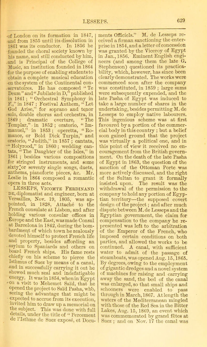 LESSEES. of London on its formation in 1847, ■and from 1856 until its dissolution in 1861 was its conductor. In 1856 he founded the choral society known by his name, and still conducted by him, .and is Principal of the College of Music, an institution founded in 1864 for the purpose of enabling students to obtain a complete musical education on the system of the Continental con- servatoires. He has composed “ Te Deum ” and “ Jubilate in D,” published in 1841; “ Orchestral Symphony in F.,” in 1847 ; Festival Anthem, “ Let God Arise,” for soprano and tenor : solo, double chorus and orchestra, in 1849 ; dramatic overture, “ The ' Templar,” • in 1852; oratorio, “Im- manuel,” in 1853 ; operetta, “ Ro- mance, or Bold Dick Turpin,” and oratoxio, “Judith,” in 1857 ; cantata, Holyrood,” in 1860; wedding can- tata, “ The Daughter of the Isles,” in 1861 ; besides various compositions for stringed instruments, and some sixty'or seventy single songs, duets, anthems, pianoforte pieces, &c. Mr. Leslie in 1864 composed a romantic opera in three acts. LESSEPS, Vicomte Ferdinand DE, diplomatist and engineer, bom at Versailles, Nov. 19, 1805, was ap- pointed, in 1828, Attache to the French consulate at Lisbon, and after holding various consular offices in ..Europe and the East, was made Consul at Barcelona in 1842, during the bom- • bardmept of which town he zealously devoted himself to protect French life and property, besides affording an • asylum to Spaniards and others on board French ships. His fame rests chiefly on his scheme to pierce the Isthmus of Suez by means of a canal, ■and in successfully carrying it out he showed much zeal and indefatigable energy. It was in 1854, when in Egypt 'On a visit to Mchemet Said, that he opened the project to Sai'd Pasha, wli’o, seeing the advantage that might be expected to accrue from its execution, invited him to draw up a memorial on the subject. This was done with full details, under the title of “ Percement de l’lsthme de Suez expose, et Docu- ments Officiels.” M. de Lesseps re- ceived a firman sanctioning the enter- prise in 1854, and a letter of concession was granted by the Viceroy of Egypt in Jan., 1856. Eminent English engi- neers (and among them the late G. Stephenson) questioned its practica- bility, which, however, has since been clearly demonstrated. The works were commenced soon after the company was constituted, in 1859 ; large sums were subsequently expended, and the late Pasha of Egypt was induced to take a large number of shares in the undertaking, besides permitting M. de Lesseps to employ native labourers. This ingenious scheme was at first favoured by a portion of the commer- cial body in this country ; but a belief soon gained ground that the project was virtually a political one, and in this point of view it received no en- couragement from the British govern- ment. On the death of the late Pasha of Egypt in 1863, the question of the sanction of the Ottoman Porte was more actively discussed, and the right of the Sultan to grant it formally insisted upon. The result was the withdrawal of the permission to the company to hold any portion of Egyp- tian territory—the supposed covert design of the project; and after much dispute between M. de Lesseps and the Egyptian government, the claim for compensation to the company he re- presented was left to the arbitration of the Emperor of the French, who imposed certain conditions on both parties, and allowed the works to be continued. A canal, with sufficient water to admit of the passage of steamboats, was opened Aug. 15,1865. By degrees, owing to the employment of gigantic dredges and a novel system of machines for raising and carrying away the sand, the bed of the canal was enlarged, so that small ships and schooners were enabled to pass through in March, 1867. At length the waters of the Mediterranean mingled with those of the Red Sea in the Bitter Lakes, Aug. 15, 1869, an event which was commemorated by grand fetes at Suez ; and on Nov. 17 the canal was