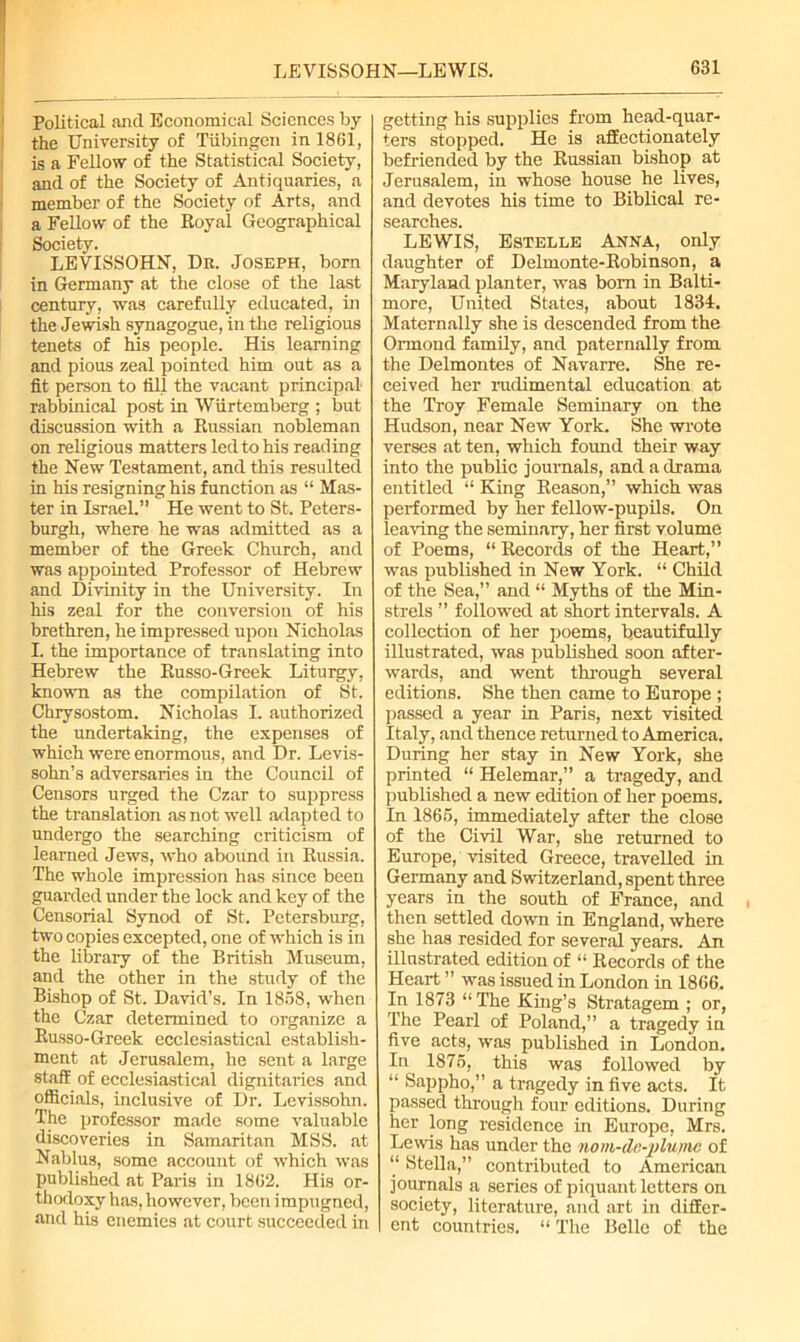 Political ancl Economical Sciences by the University of Tubingen in 1861, is a Fellow of the Statistical Society, and of the Society of Antiquaries, a member of the Society of Arts, and a Fellow of the Royal Geographical Society. LEVISSOHN, Dn. Joseph, born in Germany at the close of the last century, was carefully educated, in the Jewish synagogue, in the religious tenets of his people. His learning and pious zeal pointed him out as a fit person to fill the vacant principal- rabbinical post in Wiirtemberg ; but discussion with a Russian nobleman on religious matters led to his reading the New Testament, and this resulted in his resigning his function as “ Mas- ter in Israel.” He went to St. Peters- burgh, where he was admitted as a member of the Greek Church, and was appointed Professor of Hebrew and Divinity in the University. In his zeal for the conversion of his brethren, he impressed upon Nicholas I. the importance of translating into Hebrew the Russo-Greek Liturgy, known as the compilation of St. Chrysostom. Nicholas I. authorized the undertaking, the expenses of which were enormous, and Dr. Levis- sohn’s adversaries in the Council of Censors urged the Czar to suppress the translation as not well adapted to undergo the searching criticism of learned Jews, who abound in Russia. The whole impression has since been guarded under the lock and key of the Censorial Synod of St. Petersburg, two copies excepted, one of which is in the library of the British Museum, and the other in the study of the Bishop of St. David’s. In 1858, when the Czar determined to organize a Russo-Greek ecclesiastical establish- ment at Jerusalem, he sent a large staff of ecclesiastical dignitaries and officials, inclusive of Dr. Levissohn. The professor made some valuable discoveries in Samaritan MSS. at Nablus, some account of which was published at Paris in 1862. His or- thodoxy has, however, been impugned, and his enemies at court succeeded in getting his supplies from head-quar- ters stopped. He is affectionately befriended by the Russian bishop at Jerusalem, in whose house he lives, and devotes his time to Biblical re- searches. LEWIS, Estelle Anna, only daughter of Delmonte-Robinson, a Maryland planter, was bom in Balti- more, United States, about 1834. Maternally she is descended from the Ormond family, and paternally from the Delmontes of Navarre. She re- ceived her rudimental education at the Troy Female Seminary on the Hudson, near New York. She wrote verses at ten, which found their way into the public journals, and a drama entitled “ King Reason,” which was performed by her fellow-pupils. On leaving the seminary, her first volume of Poems, “ Records of the Heart,” was published in New York. “ Child of the Sea,” and “ Myths of the Min- strels ” followed at short intervals. A collection of her poems, beautifully illustrated, was published soon after- wards, and went through several editions. She then came to Europe ; passed a year in Paris, next visited Italy, and thence returned to America. During her stay in New York, she printed “ Helemar,” a tragedy, and published a new edition of her poems. In 1865, immediately after the close of the Civil War, she returned to Europe, visited Greece, travelled in Germany and Switzerland, spent three years in the south of France, and then settled down in England, where she has resided for several years. An illustrated edition of “ Records of the Heart ” was issued in London in 1866. In 1873 “The King’s Stratagem ; or, The Pearl of Poland,” a tragedy in five acts, was published in London. In 1875, this was followed by “ Sappho,” a tragedy in five acts. It passed through four editions. During her long residence in Europe, Mrs. Lewis has under the novi-de-plujnc of “ Stella,” contributed to American journals a series of piquant letters on society, literature, and art in differ- ent countries. “ The Belle of the