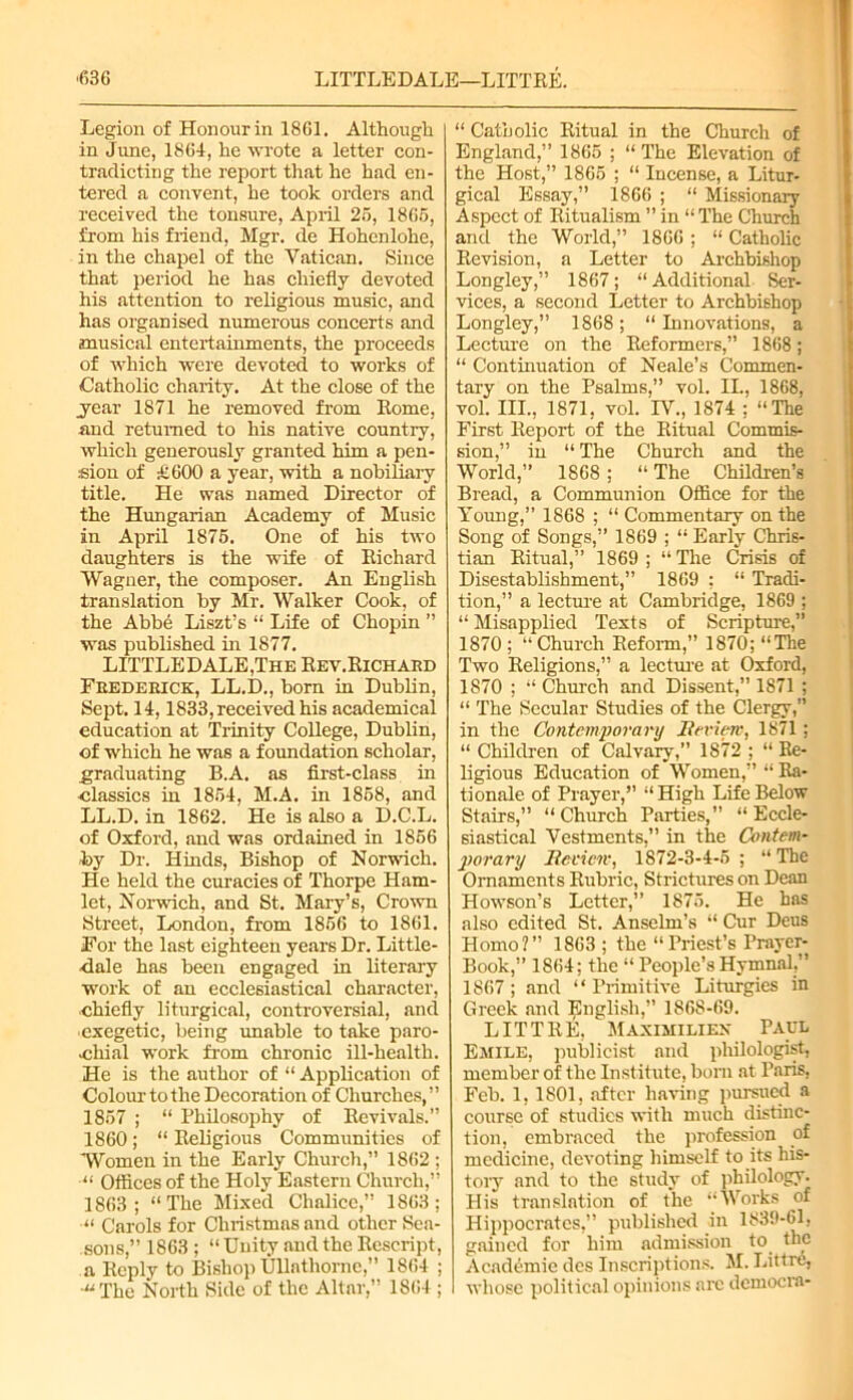 Legion of Honour in 1861. Although in June, 1864, he wrote a letter con- tradicting the report that he had en- tered a convent, he took orders and received the tonsure, April 25, 1865, from his friend, Mgr. de Hohcnlohe, in the chapel of the Vatican. Since that period he has chiefly devoted his attention to religious music, and has organised numerous concerts and musical entertainments, the proceeds of which were devoted to works of Catholic charity. At the close of the .year 1871 he removed from Rome, and returned to his native country, which generously granted him a pen- sion of £600 a year, with a nobiliary title. He was named Director of the Hungarian Academy of Music in April 1875. One of his two daughters is the wife of Richard Wagner, the composer. An English translation by Mr. Walker Cook, of the Abbe Liszt’s “ Life of Chopin ” was published in 1877. LITTLE DALE,The Rev.Richard Frederick, LL.D., born in Dublin, Sept. 14,1833, received his academical education at Trinity College, Dublin, of which he was a foundation scholar, graduating B.A. as first-class in classics in 1854, M.A. in 1858, and LL.D. in 1862. He is also a D.C.L. of Oxford, and was ordained in 1856 by Dr. Hinds, Bishop of Norwich. He held the curacies of Thorpe Ham- let, Norwich, and St. Mary’s, Crown Street, London, from 1856 to 1861. For the last eighteen years Dr. Little- -dale has been engaged in literary work of an ecclesiastical character, chiefly liturgical, controversial, and cxegetic, being unable to take paro- chial work from chronic ill-health. He is the author of “ Application of Colour to the Decoration of Churches,” 1857 ; “ Philosophy of Revivals.” 1860; “ Religious Communities of Women in the Early Church,” 1862 ; “ Offices of the Holy Eastern Church,” 1863; “The Mixed Chalice,” 1863; “ Carols for Christmas and other Sea- sons,” 1863; “Unity and the Rescript, a Reply to Bishop Ullathornc,” 1864 ; “The North Side of the Altar, 1864 ; “ Catholic Ritual in the Church of England,” 1865 ; “The Elevation of the Host,” 1865 ; “ Incense, a Litur- gical Essay,” 1866 ; “ Missionary Aspect of Ritualism ” in “ The Church and the World,” 1866 ; “ Catholic Revision, a Letter to Archbishop Longley,” 1867; “Additional Ser- vices, a second Letter to Archbishop Longley,” 1868; “ Innovations, a Lecture on the Reformers,” 1868 ; “ Continuation of Neale’s Commen- tary on the Psalms,” vol. II., 1868, vol. HI., 1871, vol. IV., 1874 ; “The First Report of the Ritual Commis- sion,” in “ The Church and the World,” 1868; “ The Children’s Bread, a Communion Office for the Young,” 1868 ; “ Commentary on the Song of Songs,” 1869 ; “ Early Chris- tian Ritual,” 1869; “The Crisis of Disestablishment,” 1869 ; “ Tradi- tion,” a lecture at Cambridge, 1869 ; “ Misapplied Texts of Scripture,” 1870; “Church Reform,” 1870; “The Two Religions,” a lecture at Oxford, 1870 ; “Church and Dissent,” 1871 ; “ The Secular Studies of the Clergy,” in the Contemporary Review, 1871; “ Children of Calvary,” 1872 ; “ Re- ligious Education of Women,” “ Ra- tionale of Prayer,” “ High Life Below Stairs,” “Church Parties,” “Eccle- siastical Vestments,” in the Contem- porary Review, 1872-3-4-5 ; “ The Ornaments Rubric, Strictures on Dean Howson’s Letter,” 1875. He has also edited St. Anselm’s “ Cur Deus Homo?” 1863 ; the “Priest’s Prayer- Book,” 1864; the “ People’s Hymnal,” 1867; and “Primitive Liturgies in Greek and English,” 186S-69. LITTRE, Maximiliex Paul Emile, publicist and philologist, member of the Institute, born at Paris, Feb. 1, 1801, after having pursued a course of studies with much distinc- tion, embraced the profession of medicine, devoting himself to its his- tory and to the study of philology. His translation of the “Works of Hippocrates,” published in 1839-61, gained for him admission to the Academic des Inscriptions. M. Littre, whose political opinions arc democia-