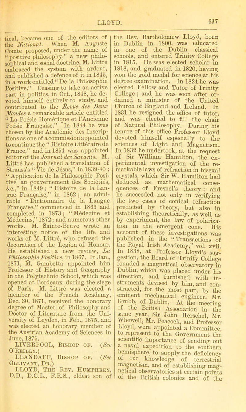 LLOYD. tical, became one of the editors of the National. When M. Auguste Comte proposed, under the name of “ positive philosophy,” a new philo- sophical and social doctrine, M. Littrd embraced the system with ardour, and published a defence of it in 1845, in a work entitled “ De la Philosophic Positive.” Ceasing to take an active part in politics, in Oct., 1848, he de- voted himself entirely to study, and contributed to the Revue des Deux Mondes a remarkable article entitled “ La Poesie Homerique et l’Ancienne Poesie Framjaise.” In 1844 he was chosen by the Academie des Inscrip- tions as one of a commission appointed to continue the “ Histoire Litteraire de France,” and in 1854 was appointed editor of the Journal des Savants. M. Littre has published a translation of Strauss’s “Vie de Jesus,” in 1839-40 ; “ Application de la Philosophie Posi- tive au gouvemement des Societies, &c.,” in 1849 ; “ Histoire de la Lan- gue Framjaise,” in 1862 ; an admi- rable “ Dictionnaire de la Langue FranQaise,” commenced in 1863 and completed in 1873 ; “ Medecine et Mhdecins,” 1872; and numerous other works. M. Sainte-Beuve wrote an interesting notice of the life and works of M. Littre, who refused the decoration of the Legion of Honour. He established a new review, La Philosophie Positive, in 1867. In Jan., 1871, M. Gambetta appointed him Professor of Histoiy and Geography in the Polytechnic School, which was opened at Bordeaux during the siege of Paris. M. Littre was elected a member of the French Academy, Dec. 30, 1871, received the honorary degree of Master of Philosophy and Doctor of Literature from the Uni- versity of Leyden, in Feb., 1875, and was elected an honorary member of the Austrian Academy of Sciences in June, 1875. LIVERPOOL, Bishop of. (See O’Reilly.) LLANDAFF, Bishop of. (See Ollivant, De.) LLOYD, The Rev. Humphhey, D.D., D.C.L., F.R.S., eldest son of the Rev. Bartholomew Lloyd, born in Dublin in 1800, was educated in one of the Dublin classical schools, and entered Trinity College in 1815. He was elected scholar in 1818, and graduated in 1820, having won the gold medal for science at his degree examination. In 1824 he was elected Fellow and Tutor of Trinity College ; and he was soon after or- dained a minister of the United Church of England and Ireland. In 1831 he resigned the office of tutor, and was elected to fill the chair of Natural Philosophy. During his tenure of this office Professor Lloyd devoted himself especially to the sciences of Light and Magnetism. In 1832 he undertook, at the request of Sir William Hamilton, the ex- perimental investigation of the re- markable laws of refraction in bisexal crystals, which Sir W. Hamilton had deduced as mathematical conse- quences of Fresnel’s theory ; and he succeeded not only in verifying the two cases of conical refraction predicted by theory, but also in establishing theoretically, as well as by experiment, the law of polariza- tion in the emergent cone. His account of these investigations was published in the “Transactions of the Royal Irish Academy,” vol. xvii. In 1838, at Professor Lloyd’s sug- gestion, the Board of Trinity College founded a magnetical observatory in Dublin, which was placed under his direction, and furnished with in- struments devised by him, and con- structed, for the most part, by the eminent mechanical engineer, Mr. Grubb, of Dublin. At the meeting of the British Association in the same year, Sir John Herschel, Mr. Whewell, Mr. Peacock, and Professor Lloyd, were appointed a Committee, to represent to the Government the scientific importance of sending out a naval expedition to the southern hemisphere, to supply the deficiency of our^ knowledge of terrestrial magnetism, and of establishing mag- netical observatories at certain points of the British colonics and of the