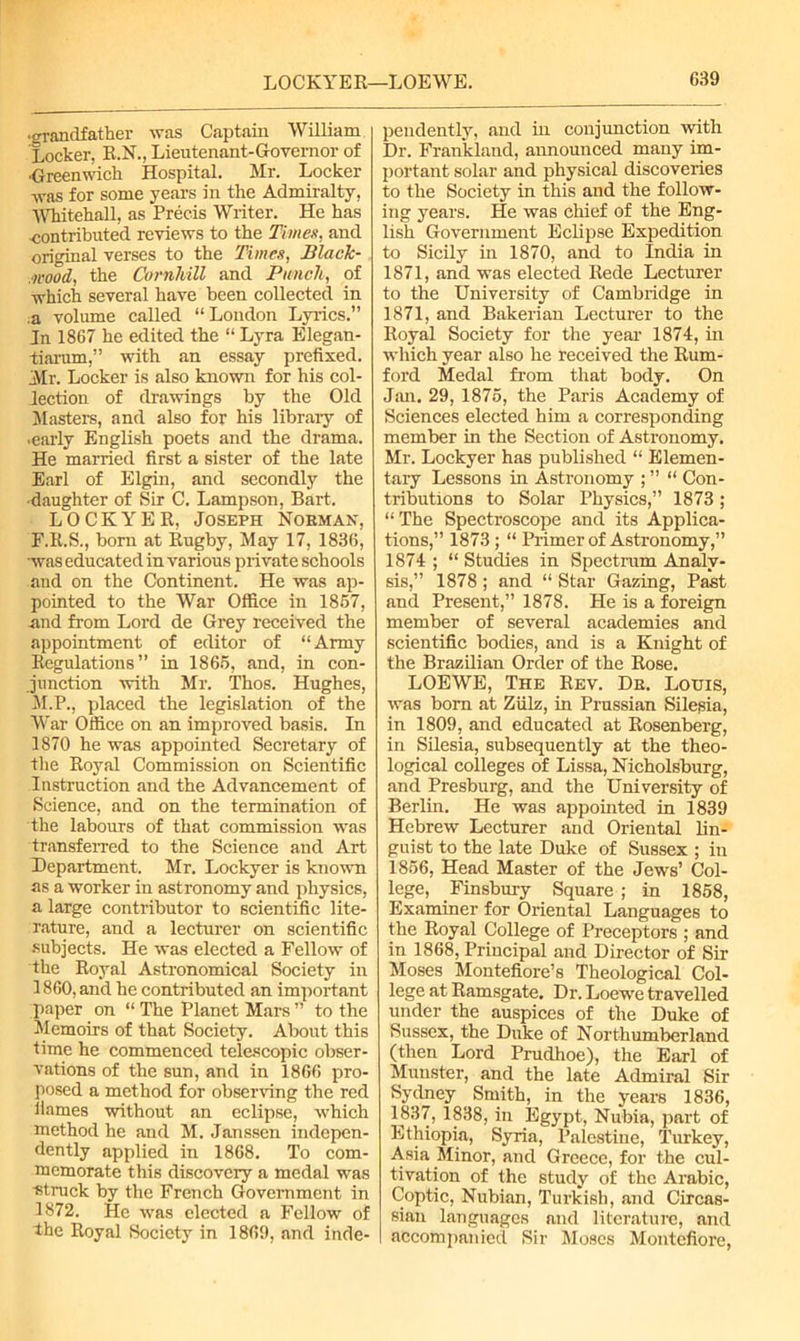 •grandfather was Captain William Locker, R.N., Lieutenant-Governor of ■Greenwich Hospital. Mr. Locker was for some years in the Admiralty, Whitehall, as Precis Writer. He has contributed reviews to the Timex, and original verses to the Times, Black- Mood, the Cornliill and Punch, of •which several have been collected in ,a volume called “London Lyrics.” In 1867 he edited the “ Lyra Elegan- tiarum,” with an essay prefixed. Air. Locker is also known for his col- lection of drawings by the Old Masters, and also for his library of •early English poets and the drama. He married first a sister of the late Earl of Elgin, and secondly the •daughter of Sir C. Lampson, Bart. LOCKYER, Joseph Noeman, F.R.S., bom at Rugby, May 17, 1836, was educated in various private schools and on the Continent. He was ap- pointed to the War Office in 1867, and from Lord de Grey received the appointment of editor of “Army Regulations” in 1865, and, in con- junction with Mr. Thos. Hughes, M.P., placed the legislation of the War Office on an improved basis. In 1870 he was appointed Secretary of the Royal Commission on Scientific Instruction and the Advancement of Science, and on the termination of the labours of that commission was transferred to the Science and Art Department. Mr. Lockyer is known as a worker in astronomy and physics, a large contributor to scientific lite- rature, and a lecturer on scientific subjects. He was elected a Fellow of the Royal Astronomical Society in 1860, and he contributed an important paper on “ The Planet Mars ” to the Memoirs of that Society. About this time he commenced telescopic obser- vations of the sun, and in 1866 pro- posed a method for observing the red liames without an eclipse, which method he and M. Janssen indepen- dently applied in 1868. To com- memorate this discovery a medal was ■struck by the French Government in 1872. He was elected a Fellow of the Royal Society in 1869, and inde- pendently, and in conjunction with Dr. Frankland, announced many im- portant solar and physical discoveries to the Society in this and the follow- ing years. He was chief of the Eng- lish Government Eclipse Expedition to Sicily in 1870, and to India in 1871, and was elected Rede Lecturer to the University of Cambridge in 1871, and Bakerian Lecturer to the Royal Society for the year 1874, hi which year also he received the Rum- ford Medal from that body. On Jsm. 29, 1875, the Paris Academy of Sciences elected him a corresponding member in the Section of Astronomy. Mr. Lockyer has published “ Elemen- tary Lessons in Astronomy ; ” “ Con- tributions to Solar Physics,” 1873; “The Spectroscope and its Applica- tions,” 1873; “ Primer of Astronomy,” 1874; “Studies in Spectrum Analy- sis,” 1878 ; and “ Star Gazing, Past and Present,” 1878. He is a foreign member of several academies and scientific bodies, and is a Knight of the Brazilian Order of the Rose. LOEWE, The Rev. De. Louis, was bom at Ziilz, in Prussian Silesia, in 1809, and educated at Rosenberg, in Silesia, subsequently at the theo- logical colleges of Lissa, Nicholsburg, and Presburg, and the University of Berlin. He was appointed in 1839 Hebrew Lecturer and Oriental lin- guist to the late Duke of Sussex ; in 1856, Head Master of the Jews’ Col- lege, Finsbury Square ; in 1858, Examiner for Oriental Languages to the Royal College of Preceptors ; and in 1868, Principal and Director of Sir Moses Montefiore’s Theological Col- lege at Ramsgate. Dr. Loewe travelled under the auspices of the Duke of Sussex, the Duke of Northumberland (then Lord Prudhoe), the Earl of Munster, and the late Admiral Sir Sydney Smith, in the years 1836, 1837, 1838, in Egypt, Nubia, part of Ethiopia, Syria, Palestine, Turkey, Asia Minor, and Greece, for the cul- tivation of the study of the Arabic, Coptic, Nubian, Turkish, and Circas- sian languages and literature, and accompanied Sir Moses Montefiore,