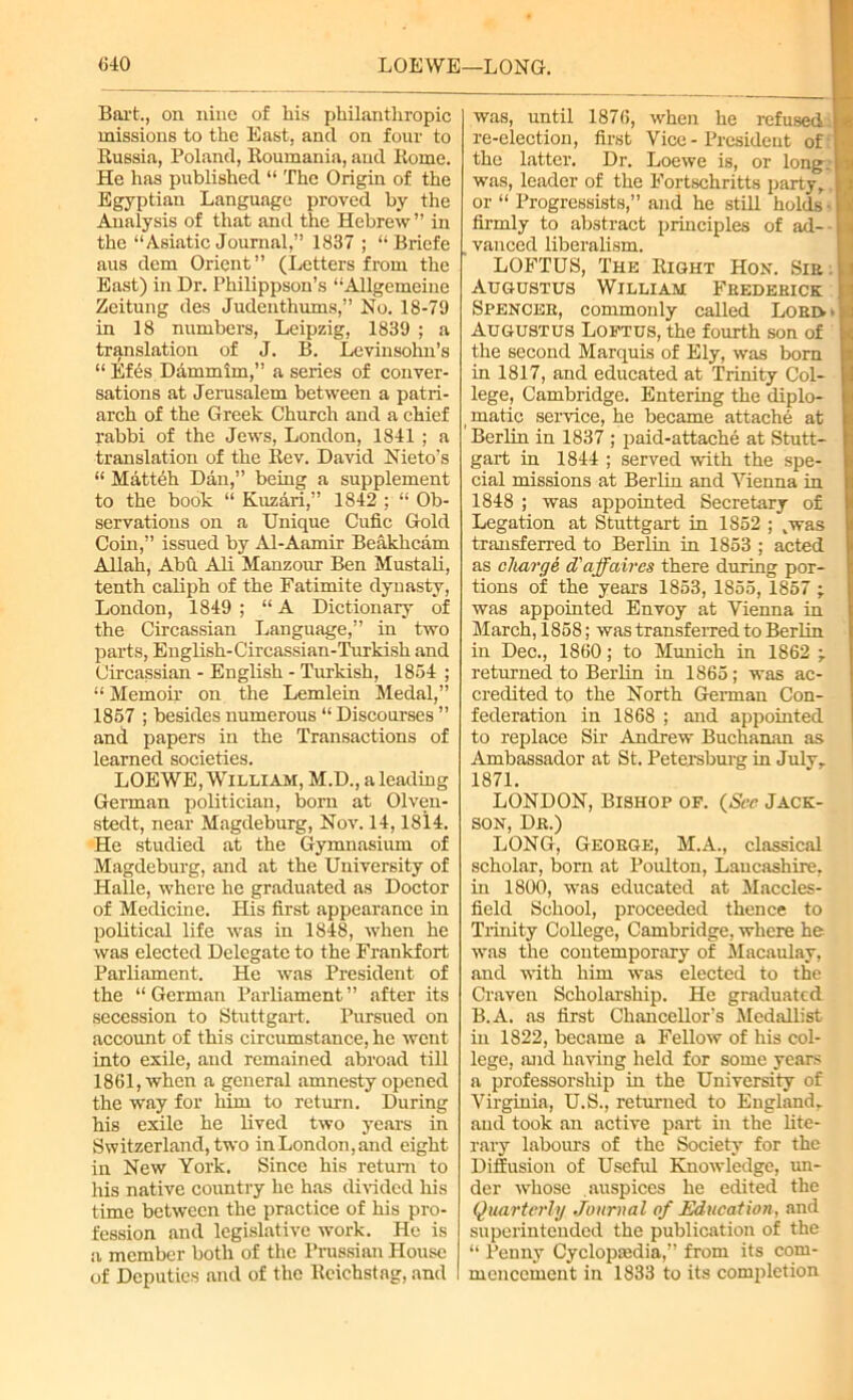 Bart., on nine of liis philanthropic missions to the East, and on four to Russia, Poland, Roumania, and Rome. He has published “ The Origin of the Egyptian Language proved by the Analysis of that and the Hebrew” in the “Asiatic Journal,” 1837 ; “Briefe aus dem Orient” (Letters from the East) in Dr. Philippson’s “Allgemeine Zeitung des Judenthums,” No. 18-79 in 18 numbers, Leipzig, 1839 ; a translation of J. B. Levinsohn’s “ Efes Dammim,” a series of conver- sations at Jerusalem between a patri- arch of the Greek Church and a chief rabbi of the Jews, London, 1841 ; a translation of the Rev. David Nieto’s “ Matteh Dan,” being a supplement to the book “ Kuzari,” 1842 ; “ Ob- servations on a Unique Cufic Gold Coin,” issued by Al-Aamir Beakhcam Allah, Abfi Ali Manzour Ben Mustali, tenth caliph of the Fatimite dynasty, London, 1849 ; “ A Dictionary of the Circassian Language,” in two parts, English-Circassian-Turkish and Circassian - English - Turkish, 1854 ; “ Memoir on the Lemlein Medal,” 1857 ; besides numerous “ Discourses ” and papers in the Transactions of learned societies. LOEWE, William, M.D., a leading German politician, born at Olven- stedt, near Magdeburg, Nov. 14,1814. He studied at the Gymnasium of Magdeburg, and at the University of Halle, where he graduated as Doctor of Medicine. His first appearance in political life was in 1848, when he was elected Delegate to the Frankfort Parliament. He was President of the “German Parliament” after its secession to Stuttgart. Pursued on account of this circumstance, he went into exile, and remained abroad till 1861, when a general amnesty opened the way for him to return. During his exile he lived two years in Switzerland, two inLondon,and eight in New York. Since his return to his native country lie has divided his time between the practice of his pro- fession and legislative work. He is a member both of the Prussian House of Deputies and of the Reichstag, and was, until 1876, when he refused: re-election, first Vice-President of: the latter. Dr. Loewe is, or long, was, leader of the Fortschritts party, or “ Progressists,” and he still holds • firmly to abstract principles of ad- , vanced liberalism. LOFTUS, The Right Hon. Sie . Augustus William Frederick Spencee, commonly called Lord > Augustus Loftus, the fourth son of the second Marquis of Ely, was born in 1817, and educated at Trinity Col- lege, Cambridge. Entering the diplo- matic service, he became attache at Berlin in 1837 ; paid-attache at Stutt- gart in 1844 ; served with the spe- cial missions at Berlin and Vienna in 1848 ; was appointed Secretary of Legation at Stuttgart in 1852 ; .was transferred to Berlin in 1853 ; acted as charge d'affaires there during por- tions of the years 1853, 1855, 1857 ; was appointed Envoy at Vienna in March, 1858; was transferred to Berlin in Dec., 1860; to Munich in 1862 -r returned to Berlin in 1865; was ac- credited to the North German Con- federation in 1868 ; and appointed to replace Sir Andrew Buchanan as Ambassador at St. Petersburg in July, 1871. LONDON, Bishop op. (See Jack- son, Dr.) LONG, George, M.A., classical scholar, born at Poulton, Lancashire, in 1800, was educated at Maccles- field School, proceeded thence to Trinity College, Cambridge, where he was the contemporary of Macaulay, and with him was elected to the Craven Scholarship. He graduated B.A. as first Chancellor’s Medallist in 1822, became a Fellow of his col- lege, and having held for some years a professorship in the University of Virginia, U.S., returned to England, aud took an active part in the lite- rary labours of the Society for the Diffusion of Useful Knowledge, un- der whose auspices he edited the Quarterly Journal of Education, and superintended the publication of the “ Penny Cyclopedia,” from its com- mencement in 1833 to its completion