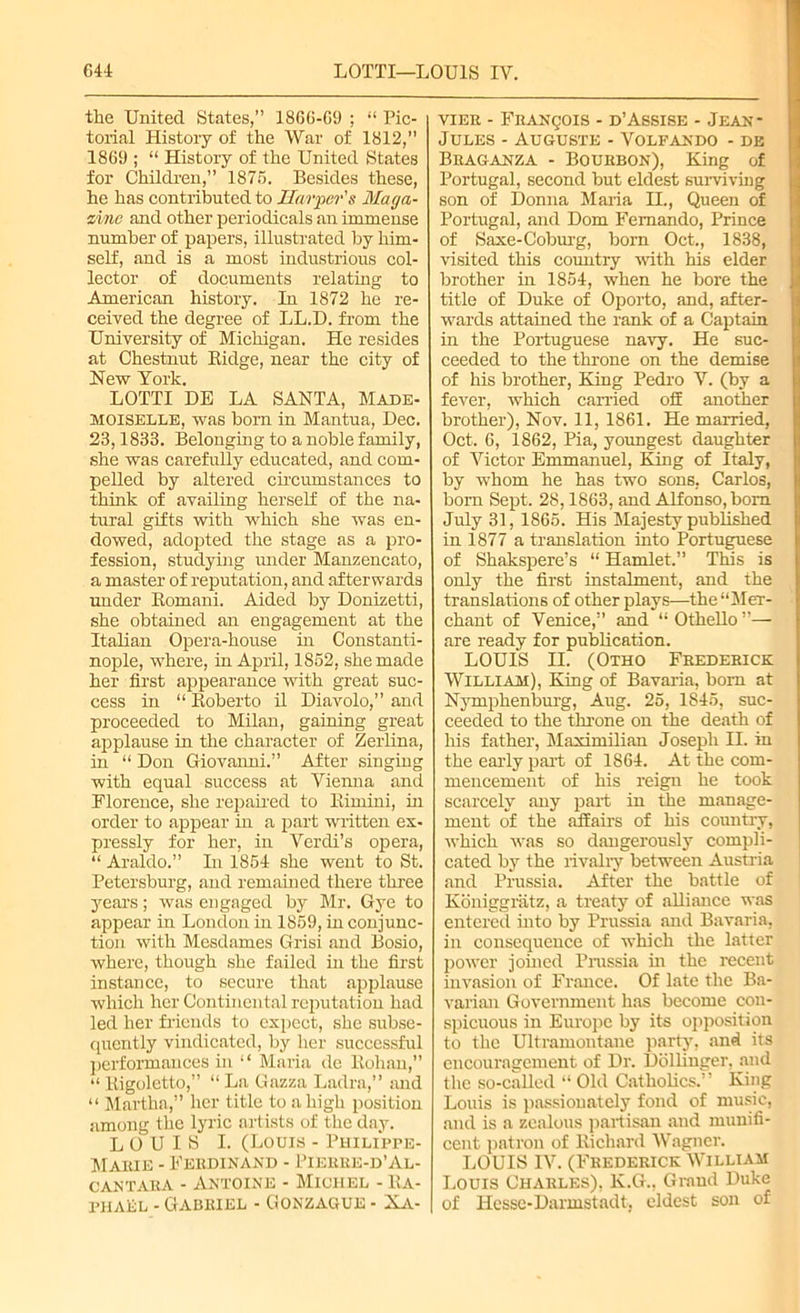 the United States,” 1866-C9 ; “ Pic- torial History of the War of 1812, 1869 ; “ History of the United States for Children,” 1875. Besides these, he has contributed to Harper's Maga- zine and other periodicals an immense number of papers, illustrated by him- self, and is a most industrious col- lector of documents relating to American history. In 1872 he re- ceived the degree of LL.D. from the University of Michigan. He resides at Chestnut Bidge, near the city of Hew York. LOTTI DE LA SANTA, Made- moiselle, was born in Mantua, Dec. 23,1833. Belonging to a noble family, she was carefully educated, and com- pelled by altered circumstances to think of availing herself of the na- tural gifts with which she was en- dowed, adopted the stage as a pro- fession, studying under Manzencato, a master of reputation, and afterwards under Bomani. Aided by Donizetti, she obtained an engagement at the Italian Opera-house in Constanti- nople, where, in April, 1852, she made her first appearance with great suc- cess in “ Boberto il Diavolo,” and proceeded to Milan, gaining great applause in the character of Zerlina, in “ Don Giovanni.” After singing with equal success at Vienna and Florence, she repaired to Bimini, in order to appear in a part written ex- pressly for her, in Verdi’s opera, “ Araldo.” In 1854 she went to St. Petersburg, and remained there three years; was engaged by Mr. Gye to appear in London iu 1859, in conjunc- tion with Mesdames Grisi and Bosio, where, though she failed in the first instance, to secure that applause which her Continental reputation had led her friends to expect, she subse- quently vindicated, by her successful performances in “ Maria de Bohan,” “ Bigoletto,” “ La Gazza Ladra,” and “ Martha,” her title to a high position among the lyric artists of the day. LOUIS I. (Louis - Philippe- Maiue - Ferdinand - Pierre-d’Al- cantara - Antoine - Michel - Ra- phael - Gabriel - Gonzague - Xa- vier - Francois - d’Assise - Jean- Jules - Auguste - Volfando - de Braganza - Bourbon), King of Portugal, second but eldest surviving son of Donna Maria II., Queen of Portugal, and Dom Fernando, Prince of Saxe-Coburg, bom Oct., 1838, visited this country with his elder brother in 1854, when he bore the ji title of Duke of Oporto, and, after- wards attained the rank of a Captain in the Portuguese navy. He suc- ceeded to the throne on the demise of his brother, King Pedro V. (by a fever, which carried off another brother), Nov. 11, 1861. He married, Oct. 6, 1862, Pia, youngest daughter of Victor Emmanuel, King of Italy, by whom he has two sons, Carlos, born Sept, 28,1863, and Alfonso, bom July 31, 1865. His Majesty published in 1877 a translation into Portuguese of Shakspere’s “ Hamlet.” This is only the first instalment, and the translations of other plays—the “Mer- chant of Venice,” and “ Othello ”— are ready for publication. LOUIS II. (Otho Frederick William), King of Bavaria, bom at Nymphenburg, Aug. 25, 1845, suc- ceeded to the throne on the death of his father, Maximilian Joseph II. in the early part of 1864. At the com- mencement of his reign he took scarcely any part in the manage- ment of the affairs of his country, which was so dangerously compli- cated by the rivalry between Austria and Prussia. After the battle of Koniggratz, a treaty of aUiance was entered into by Prussia and Bavaria, in consequence of which the latter power joined Prussia hi the recent invasion of France. Of late the Ba- varian Government has become con- spicuous in Europe by its opposition to the Ultramontane party, and its encouragement of Dr. Dollinger, and the so-called “ Old Catholics.' ’ King Louis is passionately fond of music, and is a zealous partisan and munifi- cent patron of Bichard Wagner. LOUIS IV. (Frederick William Louis Charles), K.G., Grand Duke of Hesse-Darmstadt, eldest son of