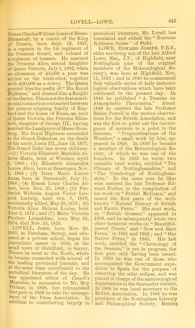 Prince CharlesWilliam Louis of Hesse- Darmstadt, by a cousin of the King of Prussia, bom Sept. 12, 1837, is a captain in the 1st regiment of the Prussian Guard, and colonel of a regiment of hussars. He married the Princess Alice, second daughter of Queen Victoria, July 1,1862, when an allowance of £6,000 a year was settled on the bride-elect, together with £30,000 as a dowry. The Queen granted him the prefix of “ His Royal Highness,” and created him a Knight of the Garter. This is not the first matri- monial connection contracted between the present reigning family of Eng- land and the house of Hesse, an aunt of Queen Victoria, the Princess Eliza- beth, daughter of George IH., having married the Landgrave of Hesse-Hom- burg. His Royal Highness succeeded to the Grand-Dukedom on the death of his uncle, Louis III., June 13,1877. The Grand Duke has seven children: —(1) Victoria Elizabeth Mathilde Al- berte Marie, bom at Windsor, April 5, 1863; (2) Elizabeth Alexandra Louise Alice, bom at Bessmigen, Nov. 1, 1864 ; (3) Irene Marie Louise Anna, born at Darmstadt, July 11, 1866 ; (4) Ernest Louis Charles Al- bert, born Nov. 25, 1868 ; (5) Fre- derich Wilhelm August Victor Leo- pold Ludwig, born Oct. 7, 1870, accidentally killed, May 29,1873 ; (6) Victoria Alice Helena Louise, bom June 5, 1872 ; and (7) Marie Victoria Feodore Leopoldine, bom May 24, 1874, died Nov. 15, 1878. LOVELL, John, bom Nov. 20, 1835, at Farnham, Surrey, and edu- cated at a private school, began his journalistic career in 1856, at the small town of Guildford, in Surrey. Thence he went to the North, where he became connected with several of the leading provincial journals, and at the same time contributed to the periodical literature of the day. He was appointed editor of Cassell's Magazine, in succession to Mr. Moy Thomas, in 1868, but relinquished that post in 1869 to take the manage- ment of the Press Association. In addition to contributing largely to periodical literature, Mr. Lovell has translated and edited the “ Nouveau Robinson Suisse ” of Stahl. LOWE, Edwabd Joseph, F.R.S., elder surviving son of the late Alfred Lowe, Esq., J.P., of Highfield, near Nottingham (one of the original members of the Meteorological So- ciety), was born at Highfield, Nov. 11, 1825 ; and hi 1840 he commenced that valuable series of daily meteoro- logical observations which have been continued to the present day. In 1846 he published “ A Treatise on Atmospheric Phenomena.” About 1848 he assisted the late Professor Baden Powell in the meteor observa- tions for the British Association, and was the first to point out the conver- gence of meteors to a point in the heavens. “ Prognostications of the Weather,” a small work by him, ap- peared in 1849. In 1850 he became a member of the Meteorological So- ciety, of which he was one of the founders. In 1853 he wrote two valuable local works, entitled “The Climate of Nottinghamshire,” and “ The Conchology of Nottingham- shire.” In the same year he like- wise assisted the late Professor Ed- ward Forbes, in the compilation of his work on “ British Mollusca,” and issued the first parts of the well- known “Natural History of British and Exotic Ferns.” His next work, on “ British Grasses,” appeared in 1858, and he subsequently wrote two other botanical works on “ Beautiful- leaved Plants,” and “ New and Rare Ferns,” in 1861 and 1862 ; and “ Our Native Ferns,” in 1865. His last work, entitled the “ Chronology of the Seasons,” is yet in progress, the first part only having been issued. In 1860 he was one of those who accompanied the Government expe- dition to Spain for the purpose of observing the solar eclipse, and was placed in charge of the meteorological departments in the Santander district. In 1866 he was local secretary to the British Association. In 1868 he was president of the Nottingham Literary and Philosophical Society. Besides