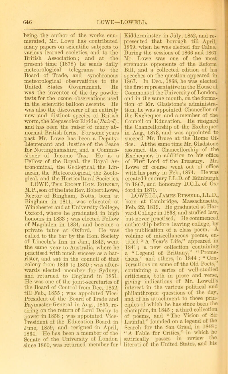 being the author of the works enu- merated, Mr. Lowe has contributed many papers on scientific subjects to various learned societies, and to the British Association; and at the present time (1878) he sends daily meteorological telegrams to the Board of Trade, and synchronous meteorological observations to the United States Government. He was the inventor of the dry powder tests for the ozone observations used in the scientific balloon ascents. He was also the discoverer of an entirely new and distinct species of British worm, the Megascolex Rigida {Baird); and has been the raiser of many ab- normal British ferns. For some years past Mr. Lowe has been a Deputy- Lieutenant and Justice of the Peace for Nottinghamshire, and a Commis- sioner of Income Tax. He is a Fellow of the Royal, the Royal As- tronomical, the Geological, the Lin- nsean, the Meteorological, the Zoolo- gical, and the Horticultural Societies. LOWE, The Right Hon. Robert, M.P., son of the late Rev. Robert Lowe, Rector of Bingham, Notts, bom at Bingham in 1811, was educated at Winchester and at University College, Oxford, where he graduated in high honours in 1833 ; was elected Fellow of Magdalen in 1834, and became a private tutor at Oxford. He was called to the bar by the Hon. Society of Lincoln’s Inn in Jan., 1842, went the same year to Australia, where he practised with much success as a bar- rister, and sat in the council of that colony from 1843 to 1850 ; was after- wards elected member for Sydney, and returned to England in 1851. He was one of the joint-secretaries of the Board of Control from Dec., 1852, till Feb., 1855 ; was appointed Vice- President of the Board of Trade and Paymaster-General in Aug., 1856, re- tiring on the return of Lord Derby to power in 1858 ; was appointed Vice- President of the Education Board in June, 1859, and resigned in April, 1864. He has been a member of the Senate of the University of London since 1860, was returned member for Kidderminster in July, 1852, and re- presented that borough till April, 1859, when he was elected for Caine. During the sessions of 1866 and 1867 Mr. Lowe was one of the most strenuous opponents of the Reform Bill, and a collected edition of his speeches on the question appeared in 1867. In Dec., 1868, he was elected the first representative in the House of Commons of the University of London, and in the same month, on the forma- tion of Mr. Gladstone’s administra- tion, he was appointed Chancellor of the Exchequer and a member of the Council on Education. He resigned the Chancellorship of the Exchequer in Aug., 1873, and was appointed to succeed Mr. Bruce at the Home Of- fice. At the same time Mr. Gladstone assumed the Chancellorship of the Exchequer, in addition to his office of First Lord of the Treasury. Mr. Lowe of course went out of office with his party in Feb., 1874. He was created honorary LL.D. of Edinburgh in 1867, and honorary D.C.L. of Ox- ford in 1870. LOWELL, James Russell, LL.D., born at Cambridge, Massachusetts, Feb. 22, 1819. He graduated at Har- vard College in 1838, and studied law, but never practised. He commenced authorship before leaving coUege, by the publication of a class poem. A volume of miscellaneous poems, en- titled “ A Year’s Life,” appeared in 1S41; a new collection containing a “ Legend of Brittany,” “ Prome- theus,” and others, in 1844 ; “ Cou- fersations on some of the Old Poets,” containing a series of well-studied criticisms, both in prose and verse, giving indications of Mr. Lowell's interest in the various political and philanthropic questions of the day, and of his attachment to those prin- ciples of which he has since been the champion, in 1845 : a third collection of poems, and “The Vision of Sir Launfal,” founded on a legend of the Search for the San Graal, in 1848; “A Fable for Critics,” in which he satirically passes in review the literati of the United States, and his