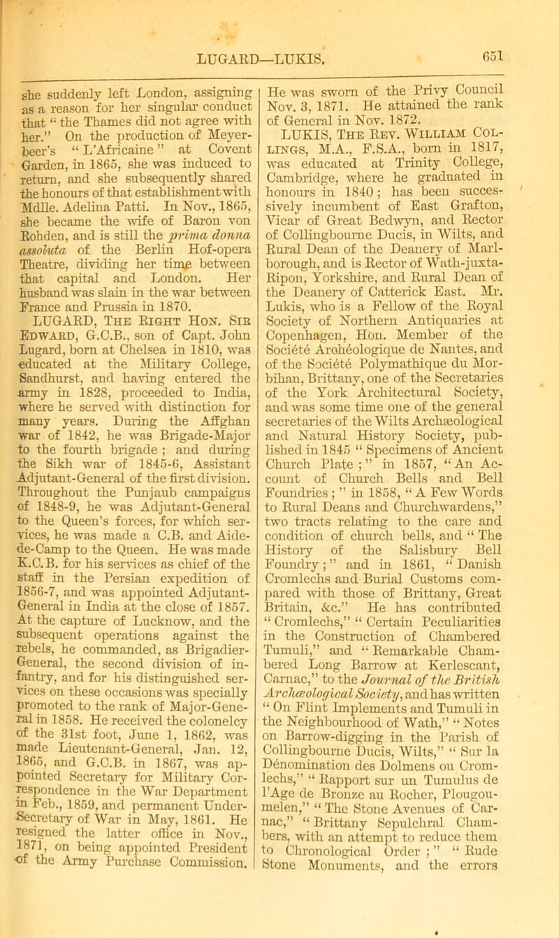 LUGARD—LUKIS. she suddenly left London, assigning as a reason for her singular conduct that “ the Thames did not agree with her.” On the production of Meyer- beer’s “ L’Africaine ” at Covent Garden, in 1865, she was induced to return, and she subsequently shared the honours of that establishment with Mdlle. Adelina Patti. In Nov., 1865, she became the wife of Baron von Eohden, and is still the prima donna assoluta of the Berlin Hof-opera Theatre, dividing her time between that capital and London. Her husband was slain in the war between Prance and Prussia in 1870. LUGABD, The Bight Hon. Sir Edward, G.C.B., son of Capt. John Lugard, born at Chelsea in 1810, was educated at the Military College, Sandhurst, and having entered the army in 1828, proceeded to India, where he served with distinction for many years. During the Affghan war of 1842, he was Brigade-Major to the fourth brigade ; and during the Sikh war of 1845-6, Assistant Adjutant-General of the first division. Throughout the Punjaub campaigns of 1848-9, he was Adjutant-General to the Queen’s forces, for which ser- vices, he was made a C.B. and Aide- de-Camp to the Queen. He was made K.C.B. for his services as chief of the staff in the Persian expedition of 1856-7, and was appointed Adjutant- General in India at the close of 1857. At the capture of Lucknow, and the subsequent operations against the rebels, he commanded, as Brigadier- General, the second division of in- fantry, and for his distinguished ser- vices on these occasions was specially promoted to the rank of Major-Gene- ral in 1858. He received the colonelcy of the 31st foot, June 1, 1862, was made Lieutenant-General, Jan. 12, 1865, and G.C.B. in 1867, was ap- pointed Secretary for Military Cor- respondence in the War Department in Feb., 1859, and permanent Under- secretary of War in May, 1861. He resigned the latter office in Nov., 1871, on being appointed President •of the Army Purchase Commission. He was sworn of the Privy Council Nov. 3, 1871. He attained the rank of General in Nov. 1872. LUKIS, The Rev. William Col- lings, M.A., F.S.A., born in 1817, was educated at Trinity College, Cambridge, where he graduated in honours in 1840; has been succes- sively incumbent of East Grafton, Vicar of Great Bedwyn, and Rector of Collingboume Ducis, in Wilts, and Rural Dean of the Deanery of Marl- borough, and is Rector of Wath-juxta- Ripon, Yorkshire, and Rural Dean of the Deanery of Catterick East. Mr. Lukis, who is a Fellow of the Royal Society of Northern Antiquaries at Copenhagen, Hon. Member of the Societe Arohhologique de Nantes, and of the Societe Polymathique du Mor- bihan, Brittany, one of the Secretaries of the York Architectural Society, and was some time one of the general secretaries of the Wilts Archaeological and Natural History Society, pub- lished in 1845 “ Specimens of Ancient Church Plate;” in 1857, “An Ac- count of Church Bells and Bell Foundries ;”inl858,“A Few Words to Rural Deans and Churchwardens,” two tracts relating to the care and condition of church bells, and “ The History of the Salisbury Bell Foundry ; ” and in 1861, “ Danish Cromlechs and Burial Customs com- pared with those of Brittany, Great Britain, &c.” He has contributed “ Cromlechs,” “ Certain Peculiarities in the Construction of Chambered Tumuli,” and “ Remarkable Cham- bered Long Barrow at Kerlescant, Carnac,” to the Journal of the British Arclueoloff ical Society, and has written “ On Flint Implements and Tumuli in the Neighbourhood of Wath,” “ Notes on Barrow-digging in the Parish of Collingboume Ducis, Wilts,” “ Sur la Denomination des Dolmens ou Crom- lechs,” “ Rapport sur un Tumulus de l’Age de Bronze au llocher, Plougou- melen,” “ The Stone Avenues of Car- nac, “ Brittany Sepulchral Cham- bers, with an attempt to reduce them to Chronological Order ; ” “ Rude Stone Monuments, and the errors