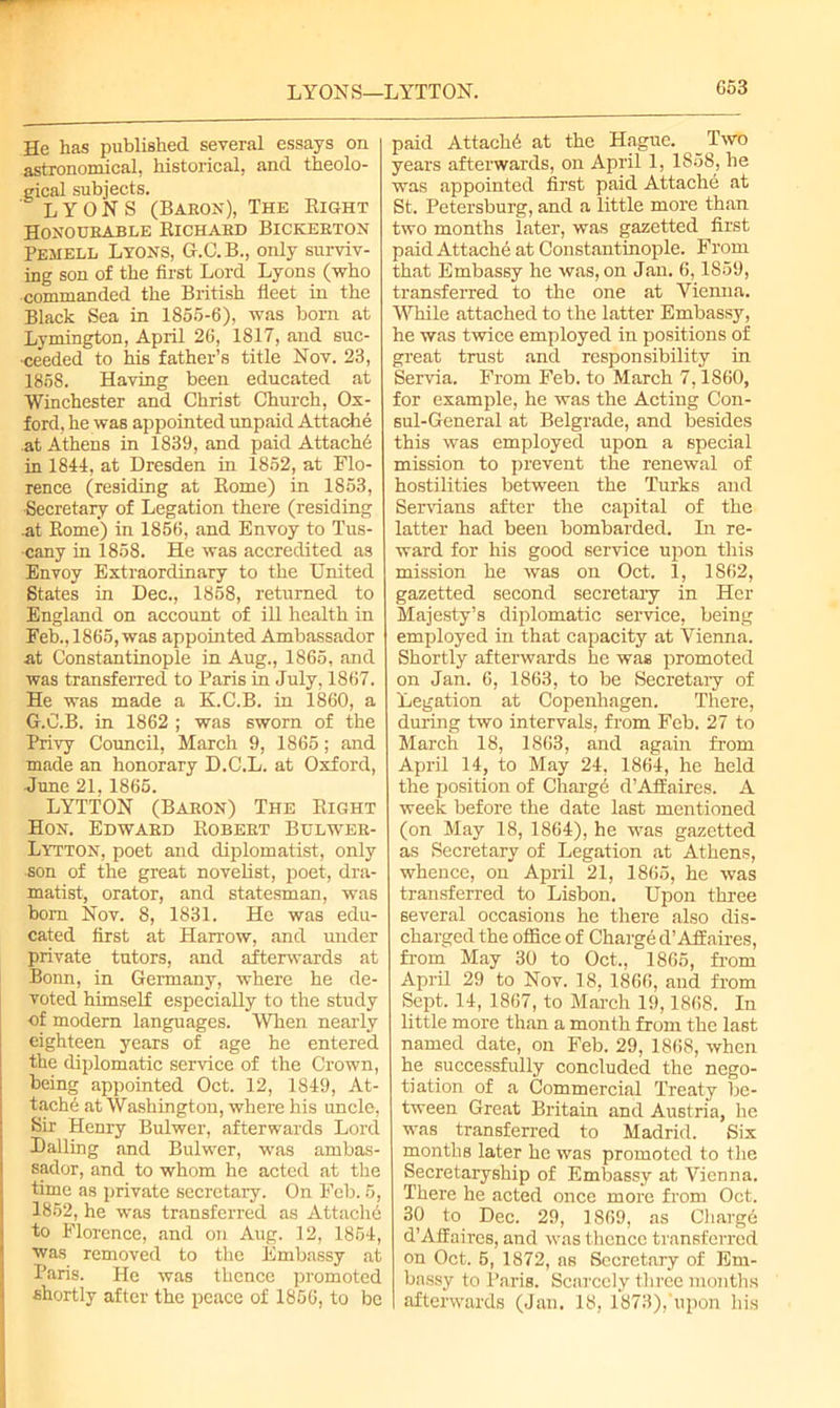 LYONS—LYTTON. He has published several essays on astronomical, historical, and theolo- gical subjects. LYONS (Baron), The Right Honourable Richard Bickerton Pemell Lyons, G.C.B., only surviv- ing son of the first Lord Lyons (who commanded the British fleet in the Black Sea in 1855-6), was born at Lymington, April 26, 1817, and suc- ceeded to his father’s title Nov. 23, 185S. Having been educated at Winchester and Christ Church, Ox- ford, he was appointed unpaid Attache at Athens in 1839, and paid Attache in 1844, at Dresden in 1852, at Flo- rence (residing at Rome) in 1853, ■Secretary of Legation there (residing .at Rome) in 1856, and Envoy to Tus- cany in 1858. He was accredited as Envoy Extraordinary to the United States in Dec., 1858, returned to England on account of ill health in Feb., 1865, was appointed Ambassador at Constantinople in Aug., I860, and was transferred to Paris in July, 1867. He was made a K.C.B. in 1860, a G.C.B. in 1862 ; was sworn of the Privy Council, March 9, 1865; and made an honorary D.C.L. at Oxford, June 21,1865. LYTTON (Baron) The Right Hon. Edward Robert Bulwer- Lytton, poet and diplomatist, only son of the great novelist, poet, dra- matist, orator, and statesman, was born Nov. 8, 1831. He was edu- cated first at Harrow, and under private tutors, and afterwards at Bonn, in Germany, where he de- voted himself especially to the study of modern languages. When nearly eighteen years of age he entered the diplomatic service of the Crown, being appointed Oct. 12, 1849, At- tach6 at Washington, where his uncle, Sir Henry Bulwer, afterwards Lord Dalling and Bulwer, was ambas- sador, and to whom he acted at the time as private secretary. On Feb. 5, 1852, he was transferred as Attache to Florence, and on Aug. 12, 1854, was removed to the Embassy at Paris. He was thence promoted shortly after the peace of 1856, to be paid Attachd at the Hague. Two years afterwards, on April 1, 1858, he was appointed first paid Attache at St. Petersburg, and a little more than two months later, was gazetted first paid Attache at Constantinople. From that Embassy he was, on Jan. 6,1859, transferred to the one at Vienna. While attached to the latter Embassy, he was twice employed in positions of great trust and responsibility in Servia. From Feb. to March 7, I860, for example, he was the Acting Con- sul-General at Belgrade, and besides this was employed upon a special mission to prevent the renewal of hostilities between the Turks and Servians after the capital of the latter had been bombarded. In re- ward for his good service upon this mission he was on Oct. 1, 1862, gazetted second secretary in Her Majesty’s diplomatic service, being employed in that capacity at Vienna. Shortly afterwards he was promoted on Jan. 6, 1863, to be Secretary of Legation at Copenhagen. There, during two intervals, from Feb. 27 to March 18, 1863, and again from April 14, to May 24, 1864, he held the position of Chargd d’Affaires. A week before the date last mentioned (on May 18, 1864), he was gazetted as Secretary of Legation at Athens, whence, on April 21, 1865, he was transferred to Lisbon. Upon three several occasions he there also dis- charged the office of Charged’Affaires, from May 30 to Oct., 1865, from April 29 to Nov. 18. 1866, and from Sept. 14, 1867, to March 19,1868. In little more than a month from the last named date, on Feb. 29, 1868, when he successfully concluded the nego- tiation of a Commercial Treaty be- tween Great Britain and Austria, he was transferred to Madrid. Six montliB later he was promoted to the Secretaryship of Embassy at Vienna. There he acted once more from Oct. 30 to Dec. 29, 1869, as Charge d’Affaires, and was thence transferred on Oct. 5, 1872, as Secretary of Em- bassy to Paris. Scarcely three months afterwards (Jan. 18, 1873),'upon his