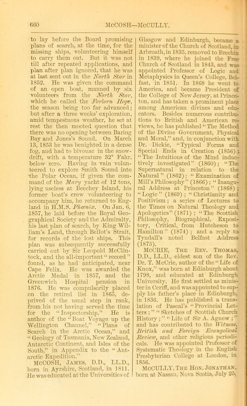 GGO McCOSH—McCULLY. to lay before the Board promising plans of search, at the time, for the missing ships, volunteering himself to carry them out. But it was not till after repeated applications, and plan after plan ignored, that he was at last sent out in the North Star in 1852. He was given the command of an open boat, maimed by six volunteers from the North Star, which he called the Forlorn Hojm, the season being too far advanced; but after a three weeks’ exploration, amid tempestuous weather, he set at rest the then mooted question that there was no opening between Baring Bay and Jones’s Sound. On March 13, 1853 he was benighted hi a dense fog, and had to bivouac in the snow- drift, with a temperature 32° Fahr. below zero. Having in vain volun- teered to explore Smith Sound into •the Polar Ocean, if given the com- mand of the Mary yacht of 12 tons, lying useless at Beechey Island, his former boat’s crew volunteering to accompany him, he returned to Eng- land in H.M.S. Phoenix. On Jan. G, 1857, he laid before the Boyal Geo- graphical Society and the Admiralty, his last plan of search, by King Wil- liam’s Land, through Bellot’s Strait, for records of the lost ships. This plan was subsequently successfully carried out by Sir Leopold McClin- tock, and the all-important “ record ” found, as he had anticipated, near Cape Felix. He was awarded the Arctic Medal in 1857, and the Greenwich Hospital pension in 1876. He was compulsorily placed on the retired list in 1865, de- prived of the usual step in rank, from his not having served the time for the “ Inspectorship.” He is author of the “ Boat Voyage up the Wellington Channel,” “ Plans of Search in the Arctic Ocean,” and “ Geology of Tasmania, New Zealand, Antarctic Continent, and Isles of the South,” in Appendix to the “ Ant- arctic Expedition.” McCOSH, James, D.D., LL.D., born in Ayrshire, Scotland, in 1811. He was educated at the Universities of Glasgow and Edinburgh, became a minister of the Church of Scotland, in- Arbroath, in 1835, removed to Brechin in 1839, where he joined the Free- I Church of Scotland in 1843, and was i appointed Professor of Logic and Metaphysics in Queen’s College, Bel- fast, in 1851. In 1868 he went to America, and became President of the College of New Jersey, at Prince- ton, and has taken a prominent place among American divines and edu- cators. Besides numerous contribu- tions to British and American re- views, he has published “ The Method of the Divine Government, Physical and Moral,” and, in conjunction with Dr. Dickie, “Typical Forms and Special Ends in Creation (1856) ; “ The Intuitions of the Mind induc- tively investigated” (1860); “The Supernatural in relation to the Natural ” (1862); “ Examination of Mill’s Philosophy” (1866) ; “ Inaugu- ral Address at Princeton” (1868) ; “Logic ” (1869) ; “ Christianity and Positivism ; a series of Lectures to the Times on Natural Theology and Apologetics” (1871) ; “ The Scottish Philosophy, Biographical, Exposi- tory, Critical, from Hutcheson to Hamilton” (1S74) ; and a reply to- Tyndall’s noted Belfast Address (1875). McCRIE, The Rev. Thomas*. D.D., LL.D., eldest son of the Rev. Dr. T. McCrie, author of the “ Life of Knox,” was born at Edinburgh about 1798, and educated at Edinburgh. University. He first settled as minis- ter in Ceriff, and was appointed to sup- ply his father’s place in Edinburgh, in 1836. He has published a trans- lation of Pascal’s “Provincial Let- ters ; ” “ Sketches of Scottish Church Histoiy ; ” “ Life of Sir A. Agnew ; ” and has contributed to the IFitnesfl British and Foreign. EvangelicaZ Iicvicw, and other religious periodi- cals. He was appointed Professor of Systematic Theology in the English Presbyterian College at London, in 1856. McCULLY. The Hon. Jonathan,. born at Nassau, Nova Scotia, July 25*