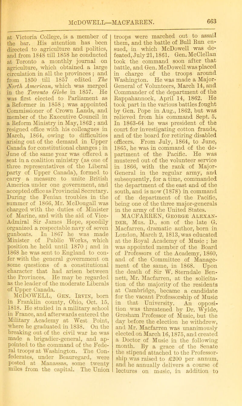 at Victoria College, is a member of the bar. His attention has been directed to agriculture and politics, and from 1848 till 1858 he conducted at Toronto a monthly journal on agriculture, which obtained a large circulation in all the provinces ; and from 1850 till 1857 edited The North American, which was merged in the Toronto Globe in 1857. He was first elected to Parliament as a Reformer in 1858 ; was appointed Commissioner of Crown Lands, and member of the Executive Council in a Reform Ministry in May, 1862 ; and resigned office with his colleagues in March, 1864, owing to difficulties arising out of the demand in Upper Canada for constitutional changes ; in June of the same year was offered a seat in a coalition ministry (as one of three representatives of the Liberal party of Upper Canada), formed to carry a measure to unite British America under one government, and accepted office as Provincial Secretary. During the Fenian troubles in the summer of 1866, Mr. McDougall was charged with the duties of Minister of Marine, and with the aid of Vice- Admiral Sir James Hope, speedily organized a respectable navy of seven gunboats. In 1867 he was made Minister of Public Works, which position he held until 1870 ; and in 1868 he was sent to England to con- fer with the general government on some questions of a constitutional character that had arisen between the Provinces. He may be regarded as the leader of the moderate Liberals of Upper Canada. McDOWELL, Gen. Ievin, bom in Franklin county, Ohio, Oct. 15, 1818. He studied in a military school in France, and afterwards entered the Military Academy at West Point, where he graduated in 1838. On the breaking out of the civil war he was made a brigadier-general, and ap- pointed to the command of the Fede- ral troops'at Washington. The Con- federates, under Beauregard, were posted at Manassas, some twenty miles from the capital. The Union troops were marched out to assail them, and the battle of Bull Run en- sued, in which McDowell was de- feated, July 21,1861. Gen. McClellan took the command soon after that battle, and Gen. McDowell was placed in charge of the troops around Washington. He was made a Major- General of Volunteers, March 14, and Commander of the department of the Rappahannock, April 14, 1862. He took part in the various battles fought by Gen. Pope in Aug., 1862, but was relieved from his command Sept. 5. In 1863-64 he was president of the court for investigating cotton frauds, and of the board for retiring disabled officers. From July, 1864, to June, 1865, he was in command of the de- partment of the Pacific. He was mustered out of the volunteer service in 1866, with the rank of Major- General in the regular army, and subsequently, for a time, commanded the department of the east and of the south, and is now (1878) in command of the department of the Pacific, being one of the three major-generals in the army of the United States. MACFARREN, George Alexan- der, Mus. D., son of the late G. Macfarren, dramatic author, bom in London, March 2, 1813, was educated at the Royal Academy of Music ; he was appointed member of the Board of Professors of the Academy, 1860, and of the Committee of Manage- ment of the same, in 1868. Upon the death of Sir W. Sterndale Ben- nett, Mr. Macfarren, at the solicita- tion of the majority of the residents at Cambridge, became a candidate for the vacant Professorship of Music in that University. An opposi- tion was threatened by Dr. Wylde, Gresham Professor of Music, but the day before the election he withdrew, and Mr. Macfarren was unanimously elected on March 16,1875, and created a Doctor of Music in the following month. By a grace of the Senate the stipend attached to the Professor- ship was raised to £200 per annum, and he annually delivers a course of lectures on music, in addition to