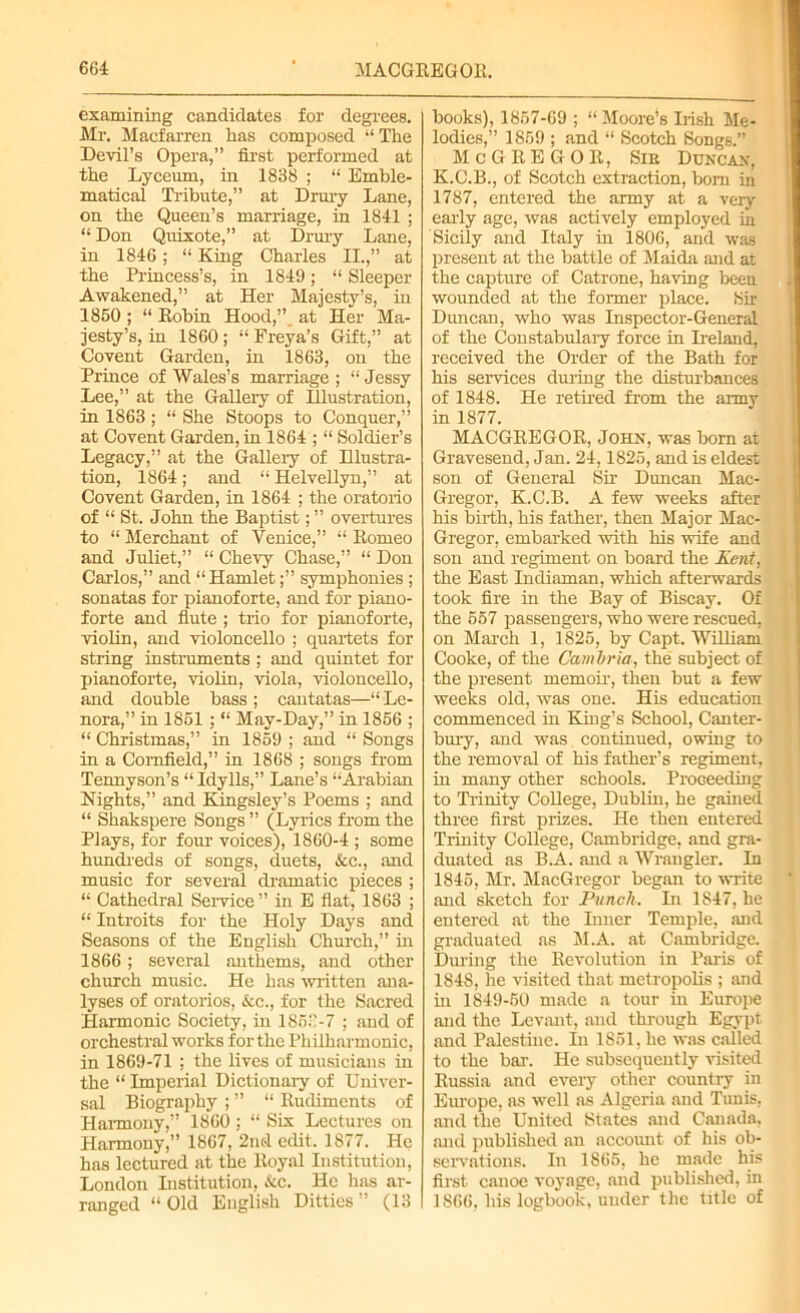 examining candidates for degrees. Mr. Macfarren has composed “The Devil’s Opera,” first performed at the Lyceum, in 1838 ; “ Emble- matical Tribute,” at Drury Lane, on the Queen’s marriage, in 1841 ; “ Don Quixote,” at Drury Lane, in 1846; “ King Charles II.,” at the Princess’s, in 1849; “ Sleeper Awakened,” at Her Majesty’s, in 1860; “Robin Hood,” at Her Ma- jesty’s, in 1860 ; “ Freya’s Gift,” at Covent Garden, in 1863, on the Prince of Wales’s marriage ; “ Jessy Lee,” at the Gallery of Illustration, in 1863; “ She Stoops to Conquer,” at Covent Garden, in 1864 ; “ Soldier’s Legacy,” at the Gallery of Dlustra- tion, 1864; and “ Helvellyn,” at Covent Garden, in 1864 ; the oratorio of “ St. John the Baptist; ” overtures to “ Merchant of Venice,” “ Romeo and Juliet,” “ Chevy Chase,” “ Don Carlos,” and “Hamletsymphonies ; sonatas for pianoforte, and for piano- forte and flute ; trio for pianoforte, violin, and violoncello ; quartets for string instruments ; and quintet for pianoforte, violin, viola, violoncello, and double bass ; cantatas—“ Le- nora,” in 1861 ; “ May-Day,” in 1856 ; “ Christmas,” in 1869 ; and “ Songs in a Cornfield,” in 1868 ; songs from Tennyson’s “ Idylls,” Lane’s “Arabian Nights,” and Kingsley’s Poems ; and “ Shakspere Songs ” (Lyrics from the Plays, for four voices), 1860-4 ; some hundreds of songs, duets, &c., and music for several dramatic pieces ; “ Cathedral Service ” in E flat, 1863 ; “ Introits for the Holy Days and Seasons of the English Church,” in 1866; several anthems, and other church music. He has written ana- lyses of oratorios, &c., for the Sacred Harmonic Society, in 1853-7 ; and of orchestral works for the Philharmonic, in 1869-71 ; the lives of musicians in the “ Imperial Dictionary of Univer- sal Biography ; ” “ Rudiments of Harmony,” I860; “ Six Lectures on Harmony,” 1867, 2nd edit. 1877. He has lectured at the Royal Institution, London Institution, &c. He has ar- ranged “ Old English Ditties (13 books), 1857-69 ; “ Moore’s Irish Me- lodies,” 1859 ; and “ Scotch Songs.” McGREGOR, Sir Duncan, K.C.B., of Scotch extraction, bom in 1787, entered the army at a very early age, was actively employed in Sicily and Italy in 1806, and was present at the battle of Maida and at the capture of Catrone, having been wounded at the former place. Sir Duncan, who was Inspector-General of the Constabulary force in Ireland, received the Order of the Bath for his services during the disturbances of 1848. He retired from the army in 1877. MACGREGOR, John, was bom at Gravesend, Jan. 24,1825, and is eldest son of General Sir Duncan Mac- Gregor, K.C.B. A few weeks after his birth, his father, then Major Mac- Gregor, embarked with his wife and son and regiment on board the Kent, the East Indiaman, which afterwards took fire in the Bay of Biscay. Of the 557 passengers, who were rescued, on March 1, 1825, by Capt. William Cooke, of the Cambria, the subject of the present memoir, then but a few weeks old, was one. His education commenced in King’s School, Canter- bury, and was continued, owing to the removal of his father’s regiment, in many other schools. Proceeding to Trinity College, Dublin, he gained three first prizes. He then entered Trinity College, Cambridge, and gra- duated as B.A. and a Wrangler. In 1845, Mr. MacGregor began to write and sketch for Punch. In 1847, he entered at the Inner Temple, and graduated as M.A. at Cambridge. During the Revolution in Paris of 1848, he visited that metropolis ; and hi 1849-50 made a tour in Europe and the Levant, and through Egypt and Palestine. In 1851, he was called to the bar. He subsequently visited Russia and every other country in Europe, ns well as Algeria and Tunis, and the United States and Canada, and published an account of his ob- servations. In 1865, he made his first canoe voyage, and published, in 1866, liis logbook, under the title of