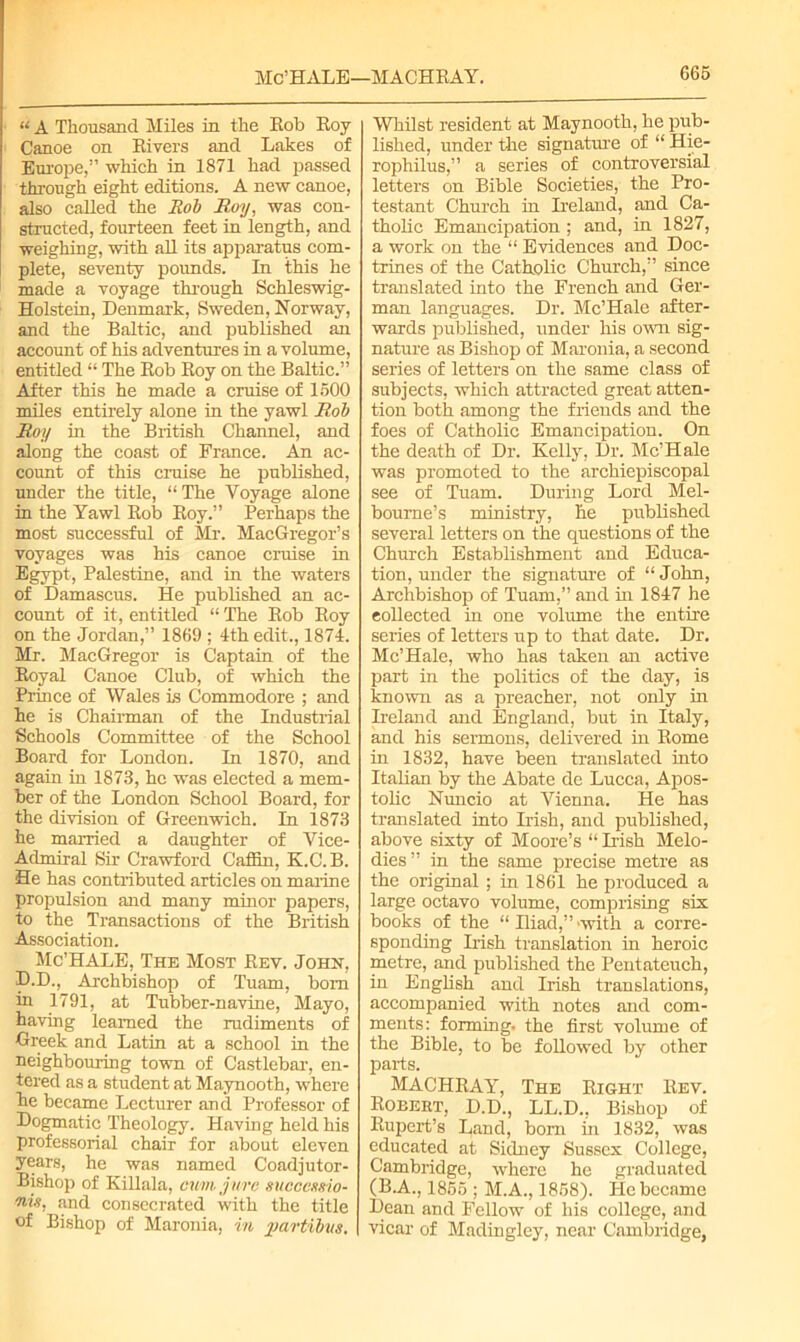 Mc’HALE—MACHRAY. “ A Thousand Miles in the Rob Roy Canoe on Rivers and Lakes of Europe,” which in 1871 had passed through eight editions. A new canoe, also caUed the Rob Roy, was con- structed, fourteen feet in length, and weighing, with all its apparatus com- plete, seventy pounds. In this he made a voyage through Schleswig- Holstein, Denmark, Sweden, Norway, and the Baltic, and published an account of his adventures in a volume, entitled “ The Rob Roy on the Baltic.” After this he made a cruise of 1500 miles entirely alone in the yawl Rob Roy in the British Channel, and along the coast of France. An ac- count of this cruise he published, under the title, “The Voyage alone in the Yawl Rob Roy.” Perhaps the most successful of Mr. MacGregor’s voyages was his canoe cruise in Egypt, Palestine, and in the waters of Damascus. He published an ac- count of it, entitled “ The Rob Roy on the Jordan,” 1869 ; 4th edit., 1874. Mr. MacGregor is Captain of the Royal Canoe Club, of which the Prince of Wales is Commodore ; and he is Chairman of the Industrial Schools Committee of the School Board for London. In 1870, and again in 1873, he was elected a mem- ber of the London School Board, for the division of Greenwich. In 1873 he married a daughter of Vice- Admiral Sir Crawford Caffin, K.C.B. He has contributed articles on marine propulsion and many minor papers, to the Transactions of the British Association. Mc’HALE, The Most Rev. John, D.D., Archbishop of Tuam, bom in 1791, at Tubber-navine, Mayo, having learned the rudiments of Greek and Latin at a school in the neighbouring town of Castlebar, en- tered as a student at Maynooth, where he became Lecturer and Professor of Dogmatic Theology. Having held his professorial chair for about eleven years, he was named Coadjutor- Bishop of Killala, cum. jure suoccusio- nis, and consecrated with the title of Bishop of Maronia, in joartibvs. Whilst resident at Maynooth, he pub- lished, under the signature of “ Hie- rophilus,” a series of controversial letters on Bible Societies, the Pro- testant Church in Ireland, and Ca- tholic Emancipation ; and, in 1827, a work on the “ Evidences and Doc- trines of the Catholic Church,” since translated into the French and Ger- man languages. Dr. Mc’Hale after- wards published, under his own sig- nature as Bishop of Maronia, a second series of letters on the same class of subjects, which attracted great atten- tion both among the friends and the foes of Catholic Emancipation. On the death of Dr. Kelly, Dr. Mc’Hale was promoted to the archiepiscopal see of Tuam. During Lord Mel- bourne’s ministry, he published several letters on the questions of the Church Establishment and Educa- tion, under the signature of “ John, Archbishop of Tuam,” and in 1847 he collected in one volume the entire series of letters up to that date. Dr. Mc’Hale, who has taken an active part in the politics of the day, is known as a preacher, not only in Ireland and England, but in Italy, and his sermons, delivered in Rome in 1832, have been translated into Italian by the Abate de Lucca, Apos- tolic Nuncio at Vienna. He has translated into Irish, and published, above sixty of Moore’s “ Irish Melo- dies” in the same precise metre as the original ; in 1861 he produced a large octavo volume, comprising six books of the “ Hiad,” 'with a corre- sponding Irish translation in heroic metre, and published the Pentateuch, in English and Irish translations, accompanied with notes and com- ments: forming, the first volume of the Bible, to be followed by other parts. MACHRAY, The Right Rev. Robert, D.D., LL.D., Bishop of Rupert’s Land, born in 1832, was educated at Sidney Sussex College, Cambridge, where he graduated (B.A., 1855 ; M.A., 1858). He became Dean and Fellow of his college, and vicar of Madingley, near Cambridge,