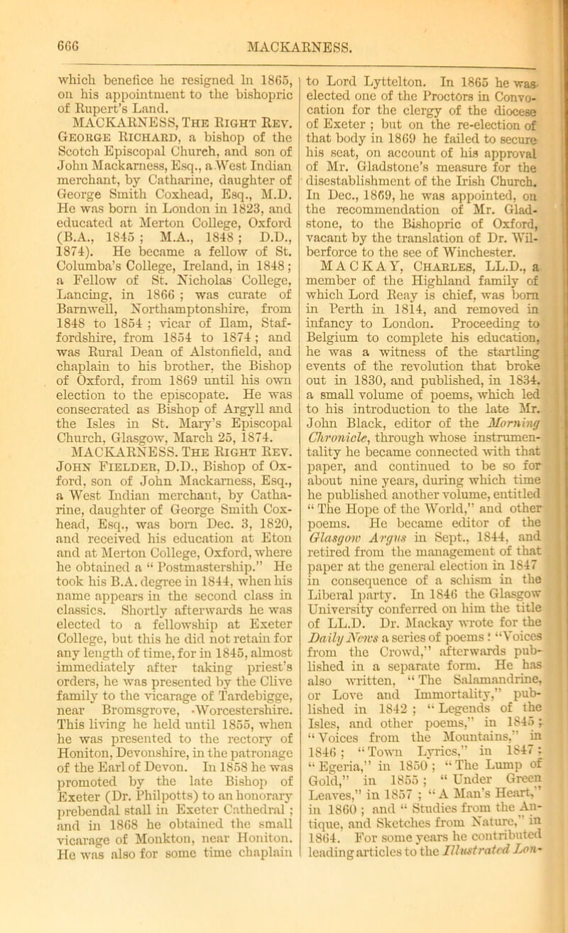 which benefice he resigned In 1866, on his appointment to the bishopric of Rupert’s Land. MACKARNESS, The Right Rev. George Richard, a bishop of the Scotch Episcopal Church, and son of John Mackarness, Esq., aWest Indian merchant, by Catharine, daughter of George Smith Coxhead, Esq., M.D. He was born in London in 1823, and educated at Merton CoUege, Oxford (B.A., 1845 ; M.A., 1848 ; D.D., 1874). He became a fellow of St. Columba’s College, Ireland, in 1848 ; a Fellow of St. Nicholas College, Lancing, in 1866 ; was curate of Barnwell, Northamptonshire, from 1848 to 1854 ; vicar of Ham, Staf- fordshire, from 1854 to 1874; and was Rural Dean of Alstonfield, and chaplain to his brother, the Bishop of Oxford, from 1869 until his own election to the episcopate. He was consecrated as Bishop of Argyll and the Isles in St. Mary’s Episcopal Church, Glasgow, March 25, 1874. MACKARNESS. The Right Rev. John Fielder, D.D., Bishop of Ox- ford, son of John Mackarness, Esq., a West Indian merchant, by Catha- rine, daughter of George Smith Cox- head, Esq., was born Dec. 3, 1820, and received his education at Eton and at Merton College, Oxford, where he obtained a “ Postmastership.” He took his B.A. degree in 1844, when his name appears in the second class in classics. Shortly afterwards he was elected to a fellowship at Exeter College, but this he did not retain for any length of time, for in 1845, almost immediately after taking priest’s orders, he was presented by the Clive family to the vicarage of Tardebigge, near Bromsgrove, -Worcestershire. This living he held until 1855, when he was presented to the rectory of Honiton, Devonshire, in the patronage of the Earl of Devon. In 1858 he was promoted by the late Bishop of Exeter (Dr. Philpotts) to an honorary prebendal stall in Exeter Cathedral: and in 1868 he obtained the small vicarage of Monkton, near Honiton. He was also for some time chaplain to Lord Lyttelton. In 1865 he was- elected one of the Proctors in Convo- cation for the clergy of the diocese of Exeter ; but on the re-election of that body in 1869 he failed to secure his seat, on account of his approval of Mr. Gladstone’s measure for the disestablishment of the Irish Church. In Dec., 1869, he was appointed, on the recommendation of Mr. Glad- stone, to the Bishopric of Oxford, vacant by the translation of Dr. Wil- berforce to the see of Winchester. M A C K A Y, Charles, LL.D., a member of the Highland family of which Lord Reay is chief, was bom in Perth in 1814, and removed in infancy to London. Proceeding to Belgium to complete his education, he was a witness of the startling events of the revolution that broke out in 1830, and published, in 1834, a small volume of poems, which led to his introduction to the late Mr. John Black, editor of the Morning Chronicle, through whose instrumen- tality he became connected with that paper, and continued to be so for about nine years, during which time he published another volume, entitled “ The Hope of the World,” and other poems. He became editor of the Glasgow Argus in Sept., 1844, and retired from the management of that paper at the general election in 1847 in consequence of a schism in the Liberal party. In 1S46 the Glasgow University conferred on him the title of LL.D. Dr. Mackay wrote for the Daily Mews a series of poems : “Voices from the Crowd,” afterwards pub- lished in a separate form. He has also written, “ The Salamandrine, or Love and Immortality,” pub- lished in 1842 ; “ Legends of the Isles, and other poems,” in 1845 “ Voices from the Mountains,” in 1846; “Town Lyrics,” in 1847 ; “ Egeria,” in 1850; “The Lump of Gold,” in 1856; “ Under Green Leaves,” in 1857 ; “A Man’s Heart, ’ in 1860 ; and “ Studies from the An- tique, and Sketches from Nature,” in 1864. For some years he contributed leading articles to the Illustrated Lon-