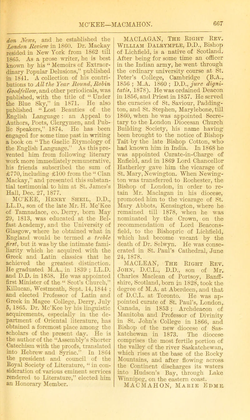 don News, and he established the London Review in 1860. Dr. Mackay resided in New York from 1862 till 1865. As a prose writer, he is best known by his “ Memoirs of Extraor- dinary Popular Delusions,” published in 1841. A collection of his contri- butions to All the Year Round, Robin Goodfellow, and other periodicals, was published, with the title of “ Under the Blue Sky,” in 1871. He also published “ Lost Beauties of the English Language : an Appeal to Authors, Poets, Clergymen, and Pub- lic Speakers,” 1874. He has been engaged for some time past in writing a book on “ The Gaelic Etymology of the English Language.” As this pre- vented him from following literary work more immediately remunerative, his friends subscribed the sum of £770, including £100 from the “ Clan Mackay,” and presented this substan- tial testimonial to him at St. James’s Hall, Dec. 27, 1877. MC’KEE, Henry Sheil, D.D., LL.D., son of the late Mr. H. Mc’Kee of Tamnadace, co. Derry, born May 29, 1813, was educated at the Bel- fast Academy, and the University of Glasgow, where he obtained what in England would be termed a treble first, but it was by the intimate fami- liarity which he acquired with the Greek and Latin classics that he achieved the greatest distinction. He graduated M.A., in 1839 ; LL.D. and D.D. in 1858. He was appointed first Minister of the “ Scot’s Church,” Killucan, Westmeath, Sept. 14,1844 ; and elected Professor of Latin and Greek in Magee College, Deny, July 5, 1865. Dr. Mc’Kee by his linguistic acquirements, especially in the de- partment of Oriental literature, has obtained a foremost place among the scholars of the present day. He is the author of the “Assembly’s Shorter Catechism with the proofs, translated into Hebrew and Syriac.” In 1864 the president and council of the Royal Society of Literature, “ in con- sideration of various eminent services rendered to Literature,” elected him an Honorary Member. MACLAGAN, The Right Rev. William Dalrymple, D.D., Bishop of Lichfield, is a native of Scotland. After being for some time an officer in the Indian army, he went through the ordinary university course at St. Peter’s College, Cambridge (B.A., 1856 ; M.A. 1860 ; D.D., jure digni- tatis, 1878). He was ordained Deacon in 1856, and Priest in 1857. He served the curacies of St. Saviour, Padding- ton, and St. Stephen, Marylebone, till 1860, when he was appointed Secre- tary to the London Diocesan Church Building Society, his name having been brought to the notice of Bishop Tait by the late Bishop Cotton, who had known him in India. In 1868 he was appointed Curate-in-Charge of Enfield, and in 1869 Lord Chancellor Hatherley gave him the vicarage of St. Mary, Newington. When Newing- ton was transferred to Rochester, the Bishop of London, in order to re- tain Mr. Maclagan in his diocese, promoted him to the vicarage of St. Maiy Abbots, Kensington, where he remained till 1878, when he was nominated by the Crown, on the recommendation of Lord Beacons- field, to the Bishopric of Lichfield, which had become vacant by the death of Dr. Selwyn. He was conse- crated in St. Paul’s Cathedral, June 24, 1878. MACLEAN, The Right Rev. John, D.C.L., D.D., son of Mr. Charles Maclean of Portsoy, Banff- shire, Scotland, bom in 1828, took the degree of M.A. at Aberdeen, and that of D.C.L. at Toronto. He was ap- pointed curate of St. Paul’s, London, Canada, in 1853 ; Archdeacon of Manitoba and Professor of Divinity in St. John’s College in 1866, and Bishop of the new diocese of Sas- katchewan in 1873. The diocese comprises the most fertile portion of the valley of the river Saskatchewan, which rises at the base of the Rocky Moiudains, and after flowing across- the Continent discharges its waters into Hudson’s Bay, through Lake Winnipeg, on the eastern coast. MACMAHON, Marie Edme