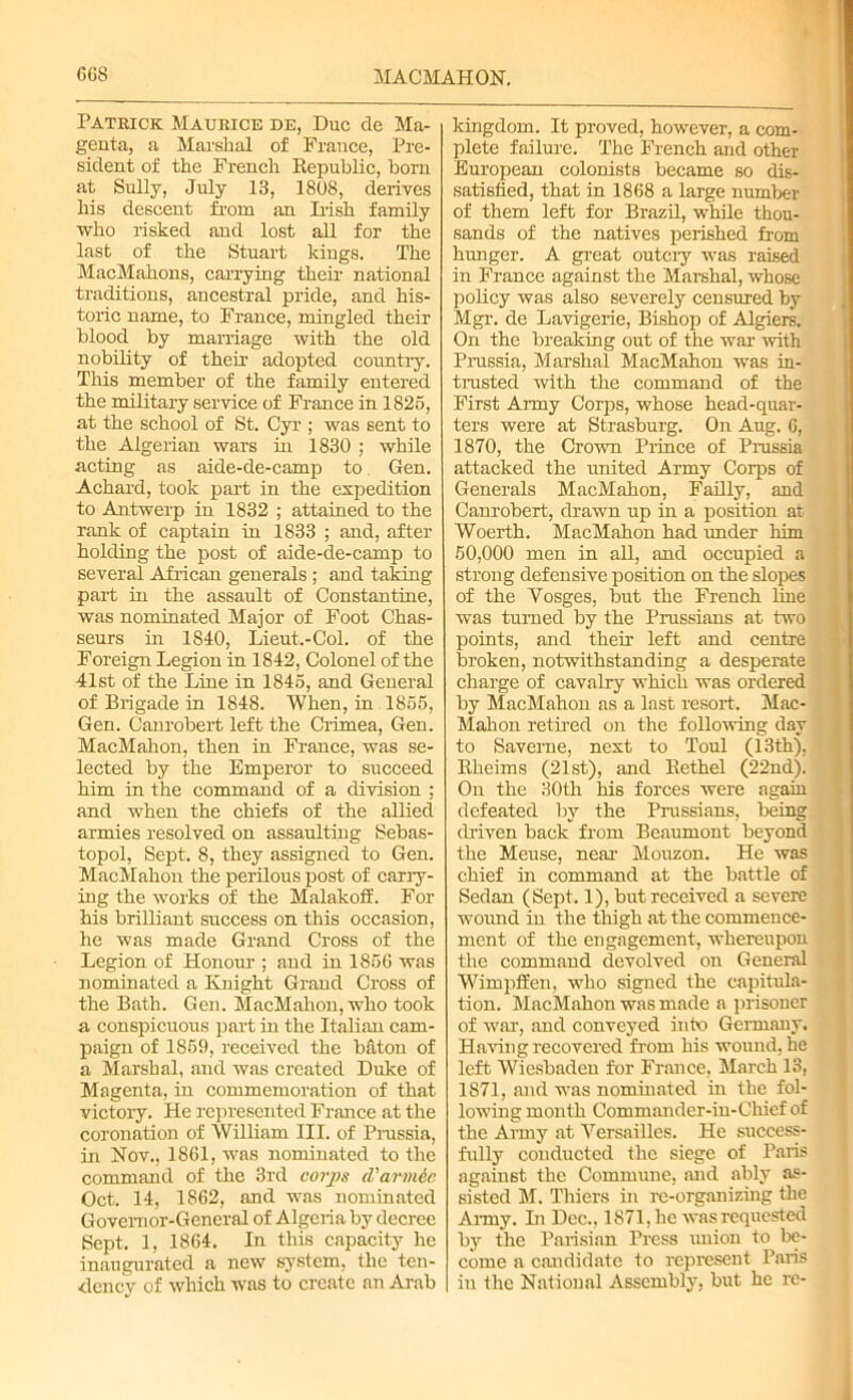 Patrick Maurice de, Due de Ma- genta, a Marshal of France, Pre- sident of the French Republic, horn at Sully, July 13, 1808, derives his descent from an Dish family who risked and lost all for the last of the Stuart kings. The MacMahons, carrying then- national traditions, ancestral pride, and his- toric name, to France, mingled their blood by marriage with the old nobility of their adopted country. This member of the family entered the military service of France in 1825, at the school of St. Cyr ; was sent to the Algerian wars hr 1830 ; while acting as aide-de-camp to Gen. Achard, took part in the expedition to Antwerp in 1832 ; attained to the rank of captain in 1833 ; and, after- holding the post of aide-de-camp to several African generals ; and taking part in the assault of Constantine, was nominated Major of Foot Chas- seurs in 1840, Lieut.-Col. of the Foreign Legion in 1842, Colonel of the 41st of the Line in 1845, and General of Brigade in 1848. When, in 1855, Gen. Canrobert left the Crimea, Gen. MacMahon, then in France, was se- lected by the Emperor to succeed him in the command of a division ; and when the chiefs of the allied armies resolved on assaulting Sebas- topol, Sept. 8, they assigned to Gen. MacMahon the perilous post of carry- ing the works of the Malakoff. For his brilliant success on this occasion, he was made Grand Cross of the Legion of Honour-; and in 185G was nominated a Knight Grand Cross of the Bath. Gen. MacMahon, who took a conspicuous part in the Italian cam- paign of 1859, received the bfiton of a Marshal, and was created Duke of Magenta, in commemoration of that victory. He represented France at the coronation of William III. of Prussia, in Nov., 1861, was nominated to the command of the 3rd corps d'armic Oct. 14, 1862, and was nominated Governor-General of Algeria by decree Sept. 1, 1864. In this capacity he inaugurated a new system, the ten- dency of which was to create an Arab kingdom. It proved, however, a com- plete failure. The French and other European colonists became so dis- satisfied, that in 1868 a large number of them left for Brazil, while thou- sands of the natives perished from hunger. A great outciy was raised in France against the Marshal, whose policy was also severely censured by Mgr. de Lavigerie, Bishop of Algiers. On the breaking out of the war with Prussia, Marshal MacMahon was in- trusted with the command of the First Anny Corps, whose head-quar- ters were at Strasburg. On Aug. 6, 1870, the Crown Prince of Prussia attacked the united Army Corps of Generals MacMahon, Failly, and Canrobert, drawn up in a position at Woerth. MacMahon had under him 50,000 men in all, and occupied a strong defensive position on the slopes of the Vosges, but the French line was turned by the Prussians at two points, and their left and centre broken, notwithstanding a desperate charge of cavalry which was ordered by MacMahon as a last resort. Mac- Mahon retired on the following day to Saverne, next to Toul (13th), Rheims (21st), and llethel (22nd). On the 30th his forces were again defeated by the Prussians, being driven back from Beaumont beyond the Meuse, near Mouzon. He was chief in command at the battle of Sedan (Sept. 1), but received a severe wound in the thigh at the commence- ment of the engagement, whereupon the command devolved on General Wimpffen, who signed the capitula- tion. MacMahon was made a prisoner of war, and conveyed into Germany. Having recovered from his wound, he left Wiesbaden for France, March 13, 1871, and was nominated in the fol- lowing month Commander-in-Chief of the Army at Versailles. He success- fully conducted the siege of Paris against the Commune, and ably as- sisted M. Thiers in re-organizing the Army. Li Dec., 1871, lie was requested by the Parisian Press union to be- come a candidate to represent Paris in the National Assembly, but he re-