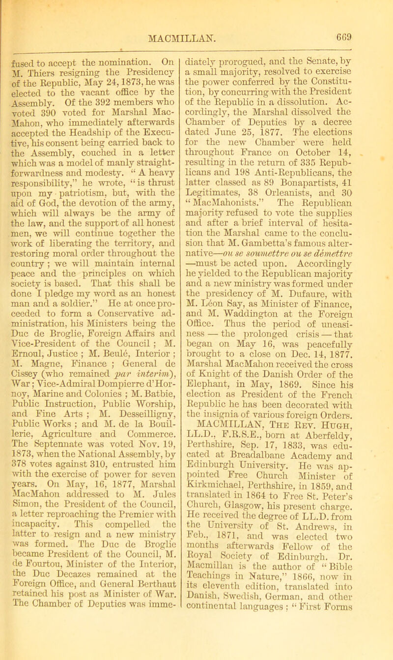 MACMILLAN. 6G9 fused to accept the nomination. On M. Thiers resigning the Presidency of the Republic, May 24,1873, he was elected to the vacant office by the Assembly. Of the 392 members who voted 390 voted for Marshal Mac- Mahon, who immediately afterwards accepted the Headship of the Execu- tive, his consent being carried back to the Assembly, couched in a letter which was a model of manly straight- forwardness and modesty. “ A heavy responsibility,” he wrote, “ is thrust upon my patriotism, but, with the aid of God, the devotion of the army, which will always be the army of the law, and the support of all honest men, we will continue together the work of liberating the territory, and restoring moral order throughout the country ; we will maintain internal peace and the principles on which society is based. That this shall be done I pledge my word as an honest man and a soldier.” He at once pro- ceeded to form a Conservative ad- ministration, his Ministers being the Due de Broglie, Foreign Affairs and Vice-President of the Council : M. Ernoul, Justice ; M. Beule, Interior ; M. Magne, Finance ; General de Cissey (who remained par interim), War; Vice-Admiral Dompierre d’Hor- noy, Marine and Colonies ; M. Batbie, Public Instruction, Public Worship, and Fine Arts ; M. Desseilligny, Public Works ; and M. de la Bouil- lerie, Agriculture and Commerce. The Septennate was voted Nov. 19, 1873, when the National Assembly, by 378 votes against 310, entrusted him with the exercise of power for seven years. On May, 16, 1877, Marshal MacMahon addressed to M. Jules Simon, the President of the Council, a letter reproaching the Premier with incapacity. This compelled the latter to resign and a new ministry was formed. The Due de Broglie became President of the Council, M. de Fourtou, Minister of the Interior, the Due Decazes remained at the Foreign Office, and General Berthaut retained his post as Minister of War. The Chamber of Deputies was imme- diately prorogued, and the Senate, by a small majority, resolved to exercise the power conferred by the Constitu- tion, by concurring with the President of the Republic in a dissolution. Ac- cordingly, the Marshal dissolved the Chamber of Deputies by a decree dated June 25, 1877. The elections for the new Chamber were held throughout France on October 14, resulting in the return of 335 Repub- licans and 198 Anti-Republicans, the latter classed as 89 Bonapartists, 41 Legitimates, 38 Orleanists, and 30 “ MacMahonists.” The Republican majority refused to vote the supplies and after a brief interval of hesita- tion the Marshal came to the conclu- sion that M. Gambetta’s famous alter- native—ou sc soumettre oil se demettre —must be acted upon. Accordingly he yielded to the Republican majority and a new ministry was formed under the presidency of M. Dufaure, with M. Leon Say, as Minister of Finance, and M. Waddington at the Foreign Office. Thus the period of uneasi- ness — the prolonged crisis — that began on May 16, was peacefully brought to a close on Dec. 14, 1877. Marshal MacMahon received the cross of Knight of the Danish Order of the Elephant, in May, 1869. Since his election as President of the French Republic he has been decorated with the insignia of various foreign Orders. MACMILLAN, The Rev. Hugh, LL.D., F.R.S.E., born at Aberfeldy, Perthshire, Sep. 17, 1833, was edu- cated at Breadalbane Academy and Edinburgh University. He was ap- pointed Free Church Minister of Kirkmichael, Perthshire, in 1859, and translated in 1864 to Free St. Peter’s Church, Glasgow, his present charge. He received the degree of LL.D. from the University of St, Andrews, in Feb., 1871, and was elected two months afterwards Fellow of the Royal Society of Edinburgh. Dr. Macmillan is the author of “ Bible Teachings in Nature,” 1866, now in its eleventh edition, translated into Danish, Swedish, German, and other continental languages ; “ First Forms