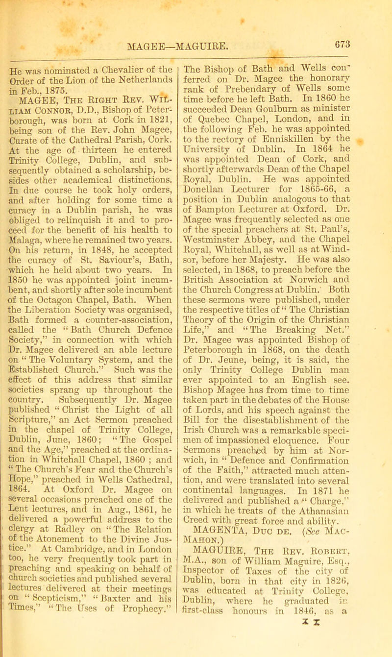 MAGEE—MAGUIEE. He was nominated a Chevalier of the Order of the Lion of the Netherlands in Feb., 1875. MAGEE, The Eight Eev. Wil- liam Connor, D.D., Bishop of Peter- borough, was born at Cork in 1821, being son of the Kev. John Magee, Curate of the Cathedral Parish, Cork. At the age of thirteen he entered Trinity College, Dublin, and sub- sequently obtained a scholarship, be- sides other academical distinctions. In due course he took holy orders, and after holding for some time a curacy in a Dublin parish, he was obliged to relinquish it and to pro- ceed for the benefit of his health to Malaga, where he remained two years. On his return, in 1848, he accepted the curacy of St. Saviour’s, Bath, which he held about two years. In 1850 he was appointed joint incum- bent, and shortly after sole incumbent of the Octagon Chapel, Bath. When the Liberation Society was organised, Bath formed a counter-association, called the “ Bath Church Defence Society,” in connection with which Dr. Magee delivered an able lecture on “ The Voluntary System, and the Established Church.” Such was the effect of this address that similar societies sprang up throughout the country. Subsequently Dr. Magee published “ Christ the Light of all Scripture,” an Act Sermon preached in the chapel of Trinity College, Dublin, June, 1860; “The Gospel and the Age,” preached at the ordina- tion in Whitehall Chapel, 1860 ; and “ The Church’s Fear and the Church’s Hope,” preached in Wells Cathedral, 1864. At Oxford Dr. Magee on several occasions preached one of the Lent lectures, and in Aug., 1861, he delivered a powerful address to the clergy at Eadley on “ The Eelation of the Atonement to the Divine Jus- tice.” At Cambridge, and in London too, he very frequently took part in preaching and speaking on behalf of church societies and published several lectures delivered at their meetings on “ Scepticism,” “ Baxter and his Times,” “ The Uses of Prophecy.” The Bishop of Bath and Wells con- ferred on Dr. Magee the honorary rank of Prebendary of Wells some time before he left Bath. In 1860 he succeeded Dean Goulbum as minister of Quebec Chapel, London, and in the following Feb. he was appointed to the rectory of Enniskillen by the University of Dublin. In 1864 he was appointed Dean of Cork, and shortly afterwards Dean of the Chapel Eoyal, Dublin. He was appointed Donellan Lecturer for 1865-66, a position in Dublin analogous to that of Bampton Lecturer at Oxford. Dr. Magee was frequently selected as one of the special preachers at St. Paul’s, Westminster Abbey, and the Chapel Eoyal. Whitehall, as well as at Wind- sor, before her Majesty. He was also selected, in 1868, to preach before the British Association at Norwich and the Church Congress at Dublin. Both these sermons were published, under the respective titles of “ The Christian Theory of the Origin of the Christian Life,” and “ The Breaking Net.” Dr. Magee was appointed Bishop of Peterborough in 1868, on the death of Dr. Jeune, being, it is said, the only Trinity College Dublin man ever appointed to an English see. Bishop Magee has from time to time taken part in the debates of the House of Lords, and his speech against the Bill for the disestablishment of the Irish Church was a remarkable speci- men of impassioned eloquence. Four Sermons preached by him at Nor- wich, in “ Defence and Confirmation of the Faith,” attracted much atten- tion, and were translated into several continental languages. In 1871 he delivered and published a “ Charge.” m which he treats of the Athanasian Creed with great force and ability. MAGENTA, Due de. (See Mac- Mahon.) MAGUIEE, The Eev. Eobekt, M.A., son of William Maguire, Esq., Inspector of Taxes of the city of Dublin, born in that city in i826, was educated at Trinity College, Dublin, where he graduated in first-class honours in 1846, as a X z