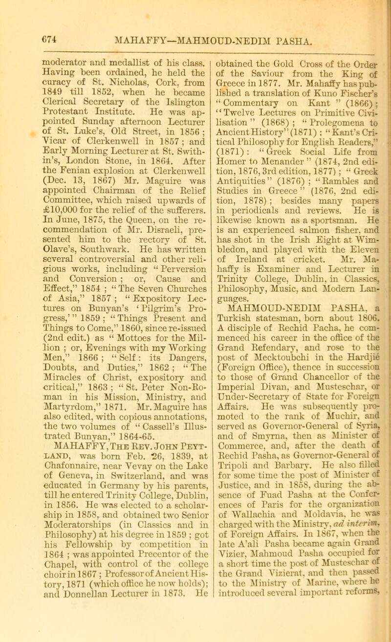 moderator and medallist of his class. Having been ordained, he held the curacy of St. Nicholas, Cork, from 1849 till 1852, when he became Clerical Secretary of the Islington Protestant Institute. He was ap- pointed Sunday afternoon Lecturer of St. Luke’s, Old Street, in 1856 ; Vicar of Clerkenwell in 1857 ; and Early Morning Lecturer at St. Swith- in’s, London Stone, in 1864. After the Fenian explosion at Clerkenwell (Dec. 13, 1867) Mr. Maguire was appointed Chairman of the Relief Committee, which raised upwards of £10,000 for the relief of the sufferers. In June, 1875, the Queen, on the re- commendation of Mr. Disraeli, pre- sented him to the rectory of St. Olave’s, Southwark. He has written several controversial and other reli- gious works, including “ Perversion and Conversion ; or, Cause and Effect,” 1854 ; “ The Seven Churches of Asia,” 1857 ; “ Expository Lec- tures on Bunyan’s ‘ Pilgrim’s Pro- gress,”’ 1859; “Things Present and Things to Come,” 1860, since re-issued (2nd edit.) as “ Mottoes for the Mil- lion ; or, Evenings with my Working Men,” 1866 ; “ Self: its Dangers, Doubts, and Duties,” 1862 ; “ The Miracles of Christ, expositoiy and critical,” 1863 ; “ St. Peter Non-Ro- man in his Mission, Ministiy, and Martyrdom,” 1871. Mr. Maguire has also edited, with copious annotations, the two volumes of “ Cassell’s Illus- trated Bunyan,” 1864-65. MAHAFFY, The Rev. John Peyt- LAND, was born Feb. 26, 1839, at Chafonnaire, near Vevay on the Lake of Geneva, in Switzerland, and was educated in Germany by his parents, till he entered Trinity College, Dublin, in 1856. He was elected to a scholar- ship in 1858, and obtained two Senior Moderatorships (in Classics and in Philosophy) at his degree in 1859 ; got his Fellowship by competition in 1864 ; was appointed Precentor of the Chapel, with control of the college choirinl867 ; Profcssorof Ancient His- tory, 1871 (which office he now holds); and Donnellan Lecturer in 1873. He obtained the Gold Cross of the Older of the Saviour from the King of Greece in 1877. Mr. Mahaffy has pub- lished a translation of Kuno Fischer’s “ Commentaiy on Kant ” (1866) ; ‘ * Twelve Lectures on Primitive Civi- lisation ” (1868) ; “ Prolegomena to AncientHistory”(1871) ; “Kant’sCri- tical Philosophy for English Readers,” (1871) : “ Greek Social Life from Homer to Menander ” (1874, 2nd edi- tion, 1876,3rd edition, 1877); “ Greek Antiquities” (1876) ; “Rambles and Studies in Greece” (1876, 2nd edi- tion, 1878); besides many papers in periodicals and reviews. He is likewise known as a sportsman. He is an experienced salmon fisher, and has shot in the Irish Eight at Wim- bledon, and played with the Eleven of Ireland at cricket. Mr. Ma- haffy is Examiner and Lecturer in Trinity College, Dublin, in Classics, Philosophy, Music, and Modem Lan- guages. MAHMOUD-NEDIM PASHA, a Turkish statesman, bom about 1806. A disciple of Rechid Pacha, he com- menced his career in the office of the Grand Refendary, and rose to the post of Mecktoubchi in the Hardjie (Foreign Office), thence in succession to those of Grand Chancellor of the Imperial Divan, and Musteschar, or Under-Secretary of State for Foreign Affairs. He was subsequently pro- moted to the rank of Muchir, and served as Governor-General of Syria, and of Smyrna, then as Minister of Commerce, and, after the death of Rechid Pasha, as Governor-General of Tripoli and Barbary. He also filled for some time the post of Minister of Justice, and in 1858, during the ab- sence of Fuad Pasha at the Confer- ences of Paris for the organization of Wallachia and Moldavia, he was charged with the Ministry, ad bitcrim, of Foreign Affairs. In 1867, when the late A’ali Pasha became again Grand Vizier, Mahmoud Pasha occupied for a short time the post of Musteschar of the Grand Vizicrat. and then passed to the Ministry of Marine, where he introduced several important reforms,