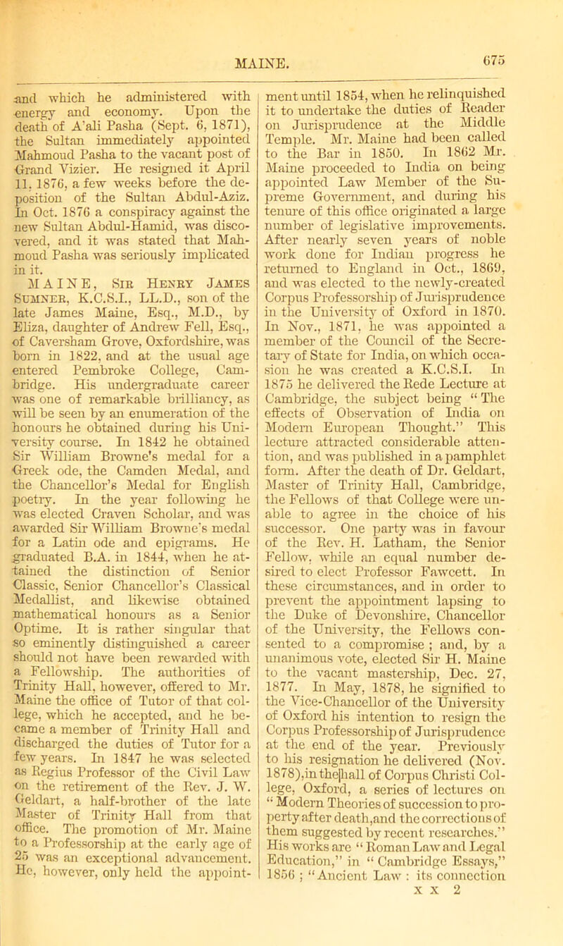 MAINE. and which he administered with energy and economy. Upon the death of A’ali Pasha (Sept. 6, 1871), the Sultan immediately appointed Mahmoud Pasha to the vacant post of Grand Vizier. He resigned it April 11.1876, a few weeks before the de- position of the Sultan Abdul-Aziz. In Oct. 1876 a conspiracy against the new Sultan Abdul-Hamid, was disco- vered, and it was stated that Mah- moud Pasha was seriously implicated in it. MAINE, Sir Henry James Sumner, K.C.S.I., LL.D., son of the late James Maine, Esq., M.D., by Eliza, daughter of Andrew Fell, Esq., of Caversham Grove, Oxfordshire, was born in 1822, and at the usual age entered Pembroke College, Cam- bridge. His undergraduate career was one of remarkable brilliancy, as will be seen by an enumeration of the honours he obtained during his Uni- versity course. In 1842 he obtained Sir William Browne's medal for a Greek ode, the Camden Medal, and the Chancellor’s Medal for English poetry. In the year following he was elected Craven Scholar, and was awarded Sir William Browne's medal for a Latin ode and epigrams. He graduated B.A. in 1844, when he at- tained the distinction of Senior Classic, Senior Chancellor’s Classical Medallist, and likewise obtained mathematical honours as a Senior Optime. It is rather singular that so eminently distinguished a career should not have been rewarded with a Fellowship. The authorities of Trinity Hall, however, offered to Mr. Maine the office of Tutor of that col- lege, which he accepted, and he be- came a member of Trinity Hall and discharged the duties of Tutor for a few years. In 1847 he was selected as Regius Professor of the Civil Law on the retirement of the Kev. J. W. Geldart, a half-brother of the late Master of Trinity Hall from that office. The promotion of Mr. Maine to a Professorship at the early age of 25 was an exceptional advancement. He, however, only held the appoint- ment until 1854, when he relinquished it to undertake the duties of Reader on Jurisprudence at the Middle Temple. Mr. Maine had been called to the Bar in 1850. In 1862 Mr. Maine proceeded to India on being appointed Law Member of the Su- preme Government, and during his tenure of this office originated a large number of legislative improvements. After nearly seven years of noble work done for Indian progress he returned to England in Oct., 1869, and was elected to the newly-created Corpus Professorship of Jurisprudence in the University of Oxford in 1870. In Nov., 1871, he was appointed a member of the Council of the Secre- tary of State for India, on which occa- sion he was created a K.C.S.I. In 1875 he delivered the Rede Lecture at Cambridge, the subject being “ The effects of Observation of India on Modem European Thought.” This lecture attracted considerable atten- tion, and was published in a pamphlet form. After the death of Dr. Geldart, Master of Trinity Hall, Cambridge, the Fellows of that College were un- able to agree in the choice of his successor. One party was in favour of the Rev. H. Latham, the Senior Fellow, while an equal number de- sired to elect Professor Fawcett. In these circumstances, and hi order to prevent the appointment lapsing to the Duke of Devonshire, Chancellor of the University, the Fellows con- sented to a compromise ; and, by a unanimous vote, elected Sir H. Maine to the vacant mastership, Dec. 27, 1877. In May, 1878, he signified to the Vice-Chancellor of the University of Oxford his intention to resign the Corpus Professorship of Jurisprudence at the end of the year. Previously to liis resignation he delivered (Nov. 1878),inthe|liall of Corpus Christi Col- lege, Oxford, a series of lectures on “ Modern Theories of succession to pro- perty after death,and the corrections of them suggested by recent researches.” His works are “ Roman Law and Legal Education,” in “ Cambridge Essays,” 1856 ; “Ancient Law : its connection x x 2