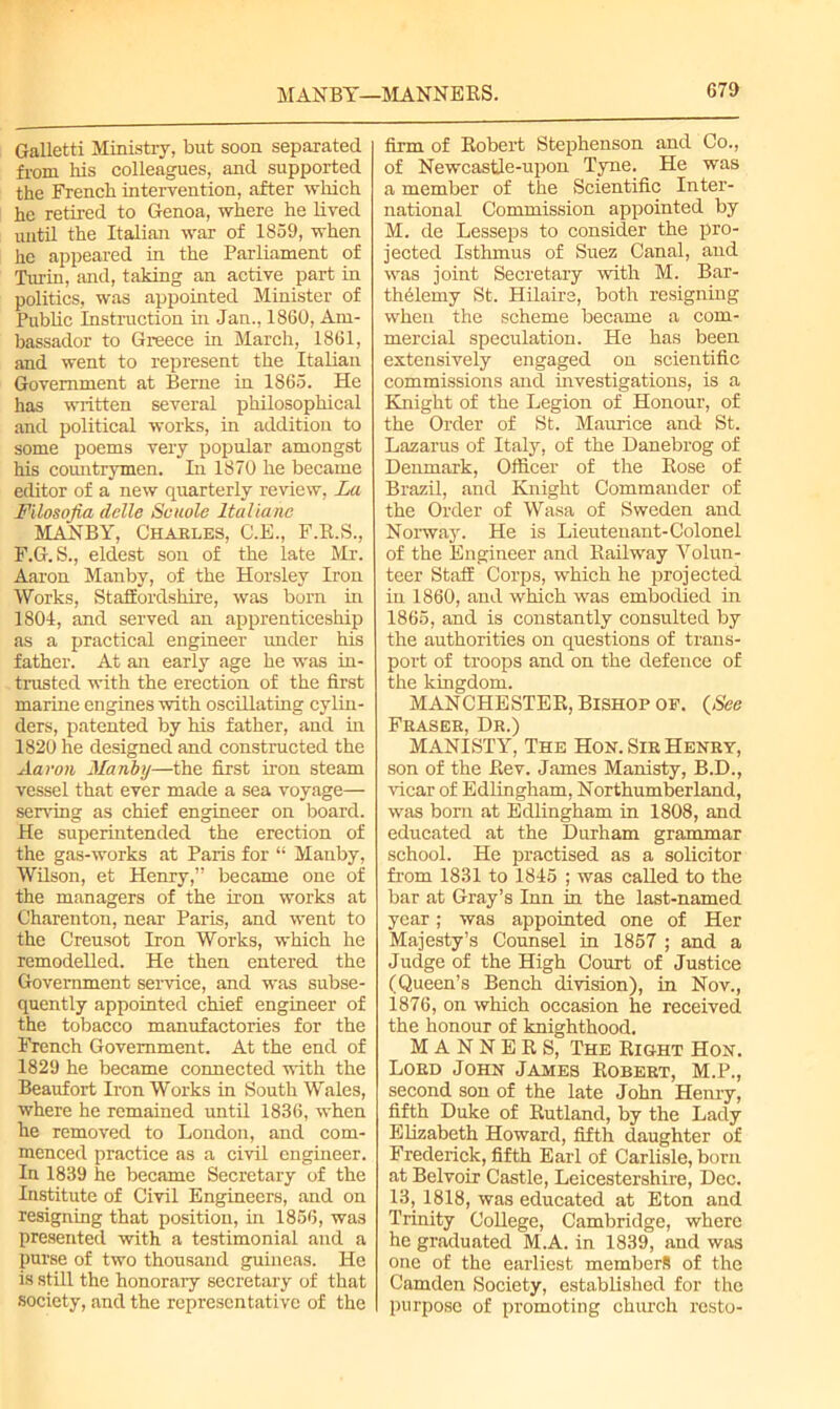 Galletti Ministry, but soon separated from his colleagues, and supported the French intervention, after which he retired to Genoa, where he lived until the Italian war of 1859, when he appeared in the Parliament of Turin, and, taking an active part in politics, was appointed Minister of Public instruction hi Jan., 1860, Am- bassador to Greece in March, 1861, and went to represent the Italian Government at Berne in 1865. He has written several philosophical and political works, in addition to some poems very popular amongst his countrymen. In 1870 he became editor of a new quarterly review, La Filosofia delle Scuole Italianc MANBY, Charles, C.E., F.R.S., F.G.S., eldest son of the late Mr. Aaron Manby, of the Horsley Iron Works, Staffordshire, was born in 1804, and served an apprenticeship as a practical engineer under his father. At an early age he was in- trusted with the erection of the first marine engines with oscillating cylin- ders, patented by his father, and in 1820 he designed and constructed the Aaron Manby—the first iron steam vessel that ever made a sea voyage— serving as chief engineer on board. He superintended the erection of the gas-works at Paris for “ Manby, Wilson, et Henry,” became one of the managers of the iron works at Charenton, near Paris, and went to the Creusot Iron Works, which he remodelled. He then entered the Government service, and was subse- quently appointed chief engineer of the tobacco manufactories for the French Government. At the end of 1829 he became connected with the Beaufort Iron Works in South Wales, where he remained until 1836, when he removed to London, and com- menced practice as a civil engineer. In 1839 he became Secretary of the Institute of Civil Engineers, and on resigning that position, in 1856, was presented with a testimonial and a purse of two thousand guineas. He is still the honorary secretary of that society, and the representative of the firm of Robert Stephenson and Co., of NewcastJe-upon Tyne. He was a member of the Scientific Inter- national Commission appointed by M. de Lesseps to consider the pro- jected Isthmus of Suez Canal, and was joint Secretary with M. Bar- thffiemy St. Hilaire, both resigning when the scheme became a com- mercial speculation. He has been extensively engaged on scientific commissions and investigations, is a Knight of the Legion of Honour, of the Order of St. Maurice and St. Lazarus of Italy, of the Danebrog of Denmark, Officer of the Rose of Brazil, and Knight Commander of the Order of Wasa of Sweden and Norway. He is Lieutenant-Colonel of the Engineer and Railway Volun- teer Staff Corps, which he projected in 1860, and which was embodied in 1865, and is constantly consulted by the authorities on questions of trans- port of troops and on the defence of the kingdom. MAN CHESTER, Bishop op. (See Fkasek, Dr.) MANISTY, The Hon. Sir Henry, son of the Rev. James Manisty, B.D., vicar of Edlingham, Northumberland, was bom at Edlingham in 1808, and educated at the Durham grammar school. He practised as a solicitor from 1831 to 1845 ; was called to the bar at Gray’s Inn in the last-named year; was appointed one of Her Majesty’s Counsel in 1857 ; and a Judge of the High Court of Justice (Queen’s Bench division), in Nov., 1876, on which occasion he received the honour of knighthood. MANNERS, The Right Hon. Lord John James Robert, M.P., second son of the late John Henry, fifth Duke of Rutland, by the Lady Elizabeth Howard, fifth daughter of Frederick, fifth Earl of Carlisle, born at Belvoir Castle, Leicestershire, Dec. 13, 1818, was educated at Eton and Trinity College, Cambridge, where he graduated M.A. in 1839, and was one of the earliest members of the Camden Society, established for the purpose of promoting chinch resto-