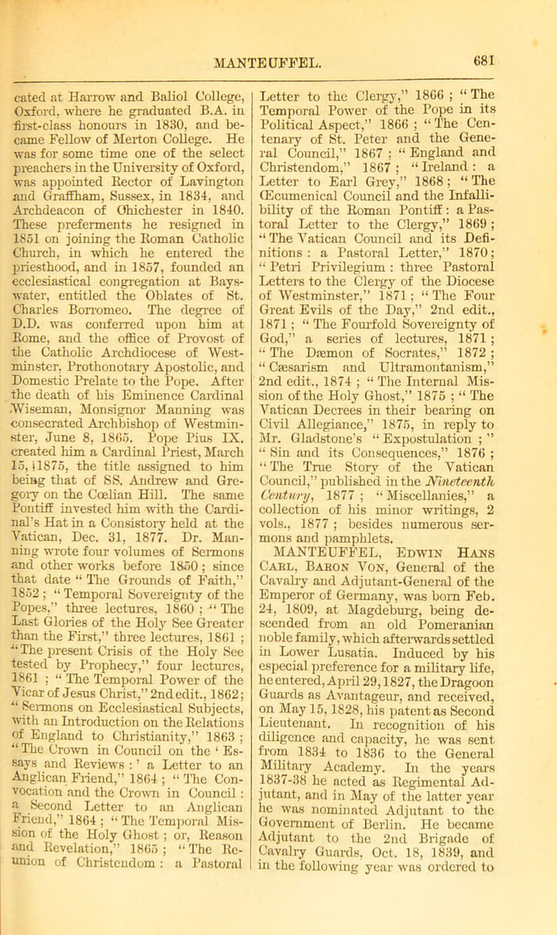 cated at Harrow and Baliol College, Oxford, where he graduated B.A. in first-class honours in 1830, and be- came Fellow of Merton College. He was for some time one of the select preachers in the University of Oxford, was appointed Hector of Lavington and Graffham, Sussex, in 1834, and Archdeacon of Ohichester in 1840. These preferments he resigned in 1851 on joining the Roman Catholic Church, in which he entered the priesthood, and in 1857, founded an ecclesiastical congregation at Bays- water, entitled the Oblates of St. Charles Borromeo. The degree of D.D. was conferred upon him at Rome, and the office of Provost of the Catholic Archdiocese of West- minster, Prothonotary Apostolic, and Domestic Prelate to the Pope. After the death of his Eminence Cardinal Wiseman, Monsignor Manning was consecrated Archbishop of Westmin- ster, June 8, 1865. Pope Pius IX. created him a Cardinal Priest, March 15, il875, the title assigned to him being that of SS. Andrew and Gre- gory on the Coelian Hill. The same Pontiff invested him with the Cardi- nal’s Hat in a Consistory held at the Vatican, Dec. 31, 1877. Dr. Man- ning wrote four volumes of Sermons and other works before 1850 ; since that date “ The Grounds of Faith,” 1852 ; “ Temporal Sovereignty of the Popes,” three lectures, 1860 ; “ The Last Glories of the Holy See Greater than the First,” three lectures, 1861 ; ■“ The present Crisis of the Holy See tested by Prophecy,” four lectures, 1861 ; “ The Temporal Power of the Vicar of Jesus Christ,” 2nd edit., 1862; u Sermons on Ecclesiastical Subjects, with an Introduction on the Relations of England to Christianity,” 1863 ; “ The Crown in Council on the 1 Es- says and Reviews : ’ a Letter to an Anglican Friend,” 1864 ; “ The Con- vocation and the Crown in Council : a Second Letter to an Anglican Friend,” 1864 ; “ The Temporal Mis- sion of the Holy Ghost; or, Reason and Revelation,” 1865; “The Re- union of Christendom: a Pastoral Letter to the Clergy,” 1866 ; “ The Temporal Power of the Pope in its Political Aspect,” 1866 ; “ The Cen- tenary of St. Peter and the Gene- ral Council,” 1867 ; “ England and Christendom,” 1867; “ Ireland: a Letter to Earl Grey,” 1868; “ The QEcumenical Council and the Infalli- bility of the Roman Pontiff : a Pas- toral Letter to the Clergy,” 1869 ; “ The Vatican Council and its Defi- nitions : a Pastoral Letter,” 1870; “ Petri Privilegium : three Pastoral Letters to the Clergy of the Diocese of Westminster,” 1871; “ The Four- Great Evils of the Day,” 2nd edit., 1871; “ The Fourfold Sovereignty of God,” a series of lectures, 1871; “ The Damon of Socrates,” 1872; “ Csesarism and Ultramontanism,” 2nd edit.., 1874 ; “ The Internal Mis- sion of the Holy Ghost,” 1875 ; “ The Vatican Decrees in their bearing on Civil Allegiance,” 1875, in reply to Mr. Gladstone’s “ Expostulation ; ” “ Sin and its Consequences,” 1876 ; “ The True Story of the Vatican Council,” published in the Nineteenth Century, 1877 ; “Miscellanies,” a collection of his minor writings, 2 vols., 1877 ; besides numerous ser- mons and pamphlets. MANTEUFFEL, Edwin Hans Gael, Baeon Von, General of the Cavalry and Adjutant-General of the Emperor of Germany, was born Feb. 24, 1809, at Magdeburg, being de- scended from an old Pomeranian noble family, which afterwards settled in Lower Lusatia. Induced by his especial preference for a military life, heentered, April 29,1827, the Dragoon Guards as Avantageur, and received, on May 15,1828, his patent as Second Lieutenant. In recognition of his diligence and capacity, he was sent from 1834 to 1836 to the General Military Academy. In the years 1837-38 he acted as Regimental Ad- jutant, and in May of the latter year he was nominated Adjutant to the Government of Berlin. He became Adjutant to the 2nd Brigade of Cavalry Guards, Oct. 18, 1839, and in the following year was ordered to