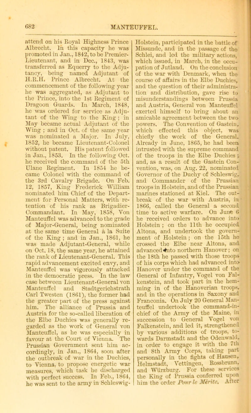 attend on his Eoyal Highness Prince Albrecht. 1 ii this capacity he was promoted in Jan., 1842, to be Premier- Lieutenant, and in Dec., 1843, was transferred as Equerry to the Adju- tancy, being named Adjutant of H.R.H. Prince Albrecht. At the commencement of the following year he was aggregated, as Adjutant to the Prince, into the 1st Regiment of Dragoon Guards. In March, 1848, he was ordered for service as Adju- tant of the Wing to the King ; in May became actual Adjutant of the Wing ; and in Oct. of the same year was nominated a Major. In July, 18S2, he became Lieutenant-Colonel without patent. His patent followed in Jan., 1853. In the following Oct. he received the command of the 5th Ulane Regiment. In 1854 he be- came Colonel with the command of the 3rd Cavalry Brigade. On Feb. 12, 1857, King Frederick William nominated him Chief of the Depart- ment for Personal Matters, with re- tention of his rank as Brigadier- Commandant. In May, 1858, Yon Manteuffel was advanced to the grade of Major-General, being nominated at the same time General a la Suite of the King ; and in Jan., 1861, he was made Adjutant-General, while on Oct. 18, the same year, he attained the rank of Lieutenant-General. This rapid advancement excited envy, and Manteuffel was vigorously attacked in the democratic press. In the law case between Lieutenant-General von Manteuffel and Stadtgerichstrath Carl Twesten (1861), the former had the greater part of the press against him. The alliance of Prussia and Austria for the so-called liberation of the Elbe Duchies was generally re- garded as the work of General von Manteuffel, as he was especially in favour at the Court of Vienna. The Prussian Government sent him ac- cordingly, in Jan., 1864, soon after the outbreak of war in the Duchies, to Vienna, to propose energetic war measures, which task he discharged with perfect success. In Feb., 1864, he was sent to the army in Schleswig- Holstein, participated in the battle of Missunde, and in the passage of the Schlei, and led the military actions, which issued, in March, in the occu- pation of Jutland. On the conclusion of the war with Denmark, when the course of affairs in the Elbe Duchies, and the question of their administra- tion and distribution, gave rise to misunderstandings between Prussia and Austria, General von Manteuffel exerted himself to bring about an amicable agreement between the two powers. The Convention of Gastrin, which effected this object, was chiefly the work of the General. Already in June, 1865, he had been, intrusted with the supreme command of the troops in the Elbe Duchies -T and, as a result of the Gastein Con- vention, was, on Aug. 22, nominated Governor of the Duchy of Schleswig, and Commander of the Prussian troops in Holstein, and of the Prussian marines stationed at Kiel. The out- break of the war with Austria, in • 1866, called the General a second time to active warfare. On June 6 he received orders to advance into Holstein ; on the 11th he occupied Altona, and undertook the govern- ment of Holstein; on the 15th he crossed the Elbe near Altona, and advanced*#nto northern Hanover; on the 18th he passed with those troops of his corps which had advanced into Hanover under the command of the General of Infantry, Vogel von Fal- kenstein, and took part in the hem- ming in of the Hanoverian troops, and in the operations in Saxony and Franconia. On July 20 General Man- teuffel undertook the command-in- chief of the Army of the Maine, hi succession to General Vogel von Falkenstein, and led it, strengthened by various additions of troops, to- wards Darmstadt and the Odenwald, in order to engage it with the 7tli and 8th Army Corps, taking part personally in the fights of Hausen, Helmstadt, Vcttingen, Rossbrunn, and Wurzburg. For these services the King of Prussia conferred upon him the order Pour 1r, Miritc. After