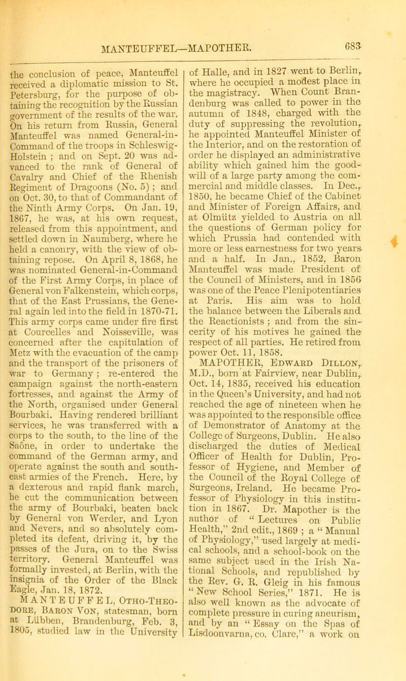 MANTEUFFEL—MAPOTHER. the conclusion of peace, Mantcuffei received a diplomatic mission to St. Petersburg, for the purpose of ob- taining the recognition by the Russian government of the results of the war. On his return from Russia, General Manteuffel was named General-in- Command of the troops in Schleswig- Holstein ; and on Sept. 20 was ad- vanced to the rank of General of Cavalry and Chief of the Rhenish Regiment of Dragoons (No. 5); and on Oct. 30, to that of Commandant of the Ninth Army Corps. On Jan. 11), 1867, he was, at his own request, released from this appointment, and settled down in Naumberg, where he held a canonry, with the view of ob- taining repose. On April 8, 1868, he was nominated General-in-Command of the First Army Corps, in place of General von Falkenstein, which corps, that of the East Prussians, the Gene- ral again led into the field in 1870-71. This army corps came under fire first at Courcelles and Noisseville, was concerned after the capitulation of Metz with the evacuation of the camp and the transport of the prisoners of war to Germany; re-entered the campaign against the north-eastern fortresses, and against the Army of the North, organised under General Bourbaki. Having rendered brilliant services, he was transferred with a corps to the south, to the line of the Saone, in order to undertake the command of the German army, and operate against the south and south- east armies of the French. Here, by a dexterous and rapid flank march, he cut the communication between the army of Bourbaki, beaten back by General von Werder, and Lyon and Nevers, and so absolutely com- pleted its defeat, driving it, by the passes of the Jura, on to the Swiss territory. General Manteuffel was formally invested, at Berlin, with the insignia of the Order of the Black Eagle, Jan. 18, 1872. MANTEUFFEL, Otho-Theo- doee, Baron Von, statesman, bom at Liibben, Brandenburg, Feb. 3, 1805, studied law in the University 68J of Halle, and in 1827 went to Berlin, where he occupied a modest place in the magistracy. When Count Bran- denburg was called to power in the autumn of 1848, charged with the duty of suppressing the revolution, he appointed Manteuffel Minister of the Interior, and on the restoration of order he displayed an administrative ability which gained him the good- will of a large party among the com- mercial and middle classes. In Dec., 1850, he became Chief of the Cabinet and Minister of Foreign Affairs, and at Olmiitz yielded to Austria on all the questions of German policy for which Prussia had contended with more or less earnestness for two years, and a half. In Jan., 1852, Baron Manteuffel was made President of the Council of Ministers, and in 1856 was one of the Peace Plenipotentiaries at Paris. His aim was to hold the balance between the Liberals and the Reactionists ; and from the sin- cerity of his motives he gained the respect of all parties. He retired from power Oct. 11, 1858. MAPOTHER, Edward Dillon, M.D., born at Fairview, near Dublin, Oct. 14, 1835, received his education in the Queen’s University, and had not reached the age of nineteen when he was appointed to the responsible office of Demonstrator of Anatomy at the College of Surgeons, Dublin. He also discharged the duties of Medical Officer of Health for Dublin, Pro- fessor of Hygiene, and Member of the Council of the Royal College of Surgeons, Ireland. He became Pro- fessor of Physiology in this institu- tion in 1867. Dr. Mapother is the author of “ Lectures on Public Health,” 2nd edit., 1869 ; a “ Manual of Physiology,” used largely at medi- cal schools, and a school-book on the same subject used in the Irish Na- tional Schools, and republished by the Rev. G. R. Gleig in his famous “New School Series,” 1871. He is also well known as the advocate of complete pressure in curing aneurism, and by an “ Essay on the Spas of Lisdoonvama, co. Clare,” a work on