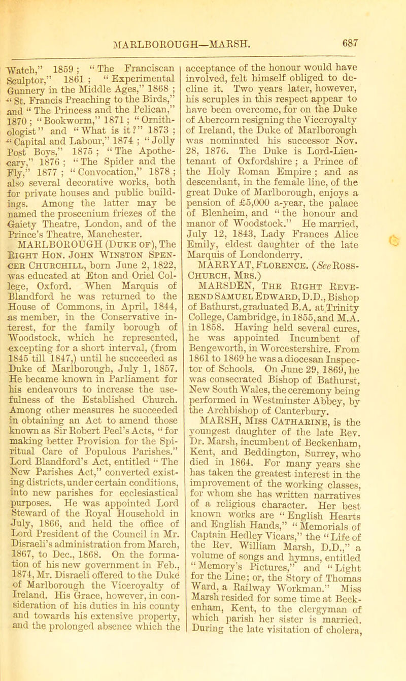 Watch,” 1859; “ The Franciscan Sculptor,” 1861 ; “ Experimental Gunnery in the Middle Ages,” 1868 ; ■“ gt. Francis Preaching to the Birds,” and “ The Princess and the Pelican,” 1870 ; “Bookworm,” 1871; “Ornith- ologist” and “What is it?” 1873 ; ■“ Capital and Labour,” 1874 ; “ Jolly- Post Boys,” 1875 ; “ The Apothe- cary,” 1876 ; “ The Spider and the Fly,” 1877 ; “ Convocation,” 1878 ; also several decorative works, both for private houses and public build- ings. Among the latter may be named the proscenium friezes of the ■Gaiety Theatre, London, and of the Prince’s Theatre, Manchester. MARLBOROUGH (Duke of), The Right Hon. John Winston Spen- cer Churchill, bom June 2, 1822, was educated at Eton and Oriel Col- lege, Oxford. When Marquis of Blandford he was returned to the House of Commons, in April, 1844, as member, in the Conservative in- terest, for the family borough of Woodstock, which he represented, •excepting for a short interval, (from 1845 till 1847,) until he succeeded as Duke of Marlborough, July 1, 1857. He became known in Parliament for his endeavours to increase the use- fulness of the Established Church. Among other measures he succeeded in obtaining an Act to amend those known as Sir Robert Peel’s Acts, “ for making better Provision for the Spi- ritual Care of Populous Parishes.” Lord Blandford’s Act, entitled “ The Hew Parishes Act,” converted exist- ing districts, under certain conditions, into new parishes for ecclesiastical purposes. He was appointed Lord Steward of the Royal Household in July, 1866, and held the office of Lord President of the Council in Mr. Disraeli’s administration from March, 1867, to Dec., 1868. On the forma- tion of his new government in Feb., 1874, Mr. Disraeli offered to the Duke of Marlborough the Yiceroyalty of Ireland. His Grace, however, in con- sideration of his duties in his county and towards his extensive property, and the prolonged absence which the acceptance of the honour would have involved, felt himself obliged to de- cline it. Two years later, however, his scruples in this respect appear to have been overcome, for on the Duke of Abercorn resigning the Yiceroyalty of Ireland, the Duke of Marlborough was nominated his successor Nov. 28, 1876. The Duke is Lord-Lieu- tenant of Oxfordshire; a Prince of the Holy Roman Empire ; and as descendant, in the female line, of the great Duke of Marlborough, enjoys a pension of £5,000 a-year, the palace of Blenheim, and “ the honour and manor of Woodstock.” Lie married, July 12, 1843, Lady Frances Alice Emily, eldest daughter of the late Marquis of Londonderry. MARRY AT, Florence. (NccRoss- Church, Mrs.) MARSDEN, The Right Reve- rend Samuel Edward, D.D., Bishop of Bathurst, graduated B.A. at Trinity College, Cambridge, in 1855, and M.A. in 1858. Having held several cures, he was appointed Incumbent of Bengeworth, in Worcestershire. From 1861 to 1869 he was a diocesan Inspec- tor of Schools. On June 29, 1869, he was consecrated Bishop of Bathurst, New South Wales, the ceremony being performed in Westminster Abbey, by the Archbishop of Canterbury. MARSH, Miss Catharine, is the youngest daughter of the late Rev. Dr. Marsh, incumbent of Beckenham, Kent,, and Beddington, Surrey, who died in 1864. For many years she has taken the greatest interest in the improvement of the working classes, for whom she has written narratives of a religious character. Her best known works are “ English Hearts and English Hands,” “ Memorials of Captain Hedley Vicars,” the “Lifeof the Rev. William Marsh, D.D.,” a volume of songs and hymns, entitled “ Memory's Pictures,” and “Light for the Line; or, the Story of Thomas Ward, a Railway Workman.” Miss Marsh resided for some time at Beck- enham, Kent, to the clergyman of which parish her sister is married. During the late visitation of cholera,