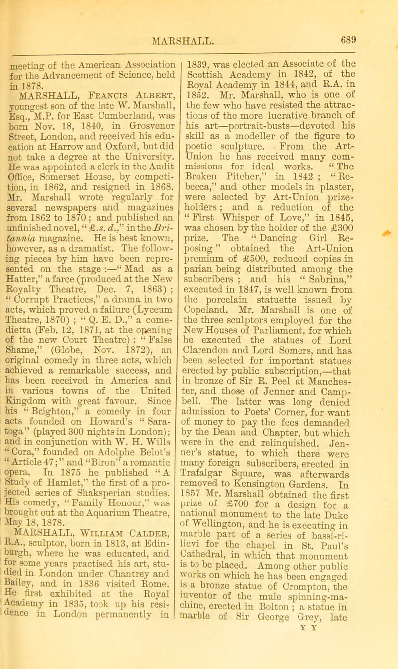 meeting of the American Association for the Advancement of Science, held in 1878. MARSHALL, Francis Albert, youngest son of the late W. Marshall, Esq., M.P. for East Cumberland, was horn Nov. 18, 1810, in Grosvenor Street, London, and received his edu- cation at Harrow and Oxford, but did not take a degree at the University. He was appointed a clerk in the Audit Office, Somerset House, by competi- tion, in 1862, and resigned in 1868. Mr. Marshall wrote regularly for several newspapers and magazines from 1862 to 1870; and published an unfinished novel, “ £..s. d., in the Bri- tannia magazine. He is best known, however, as a dramatist. The follow- ing pieces by him have been repre- sented on the stage :—“ Mad as a Hatter,” a farce (produced at the New Royalty Theatre, Dec. 7, 1863) ; “ Corrupt Practices,” a drama in two acts, which proved a failure (Lyceum Theatre, 1870) ; “ Q. E. D.,” a come- dietta (Feb. 12, 1871, at the opening of the new Court Theatre) ; “ False Shame,” (Globe, Nov. 1872), an original comedy in three acts, which achieved a remarkable success, and has been received in America and in various towns of the United Kingdom with great favour. Since his “ Brighton,” a comedy in four acts founded on Howard’s “ Sara- toga” (played 300 nights in London); and in conjunction with W. H. Wills “Cora,” founded on Adolphe Belot’s “ Article 47; ” and “Biron” a romantic opera. In 1875 he published “A Study of Hamlet,” the first of a pro- jected series of Shaksperian studies. His comedy, “ Family Honour,” was brought out at the Aquarium Theatre, May 18, 1878. MARSHALL, William Caldee, R.A., sculptor, born in 1813, at Edin- burgh, where he was educated, and for some years practised his art, stu- died in London under Chantrey and Bailey, and in 1836 visited Rome. He first exhibited at the Royal Academy in 1835, took up his resi- dence in London permanently in 1839, was elected an Associate of the Scottish Academy in 1842, of the Royal Academy in 1844, and R.A. in 1852. Mr. Marshall, who is one of the few who have resisted the attrac- tions of the more lucrative branch of his art—portrait-busts—devoted his skill as a modeller of the figure to poetic sculpture. From the Art- Union he has received many com- missions for ideal works. “ The Broken Pitcher,” in 1842 ; “Re- becca,” and other models in plaster, were selected by Art-Union prize- holders ; and a reduction of the “ First Whisper of Love,” in 1845, was chosen by the holder of the £300 prize. The “ Dancing Girl Re- posing ” obtained the Art-Union premium of £500, reduced copies in parian being distributed among the subscribers ; and his “ Sabrina,” executed in 1847, is well known from the porcelain statuette issued by Copeland. Mr. Marshall is one of the three sculptors employed for the New Houses of Parliament, for which he executed the statues of Lord Clarendon and Lord Somers, and has been selected for important statues erected by public subscription,—that in bronze of Sir R. Peel at Manches- ter, and those of Jenner and Camp- bell. The latter was long denied admission to Poets’ Corner, for want of money to pay the fees demanded by the Dean and Chapter, but which were in the end relinquished. Jen- ner’s statue, to which there were many foreign subscribers, erected in Trafalgar Square, was afterwards removed to Kensington Gardens. In 1857 Mr. Marshall obtained the first prize of £700 for a design for a national monument to the late Duke of Wellington, and he is executing in marble part of a series of bassi-ri- lievi for the chapel in St. Paul’s Cathedral, in which that monument is to be placed. Among other public works on which he has been engaged is a bronze statue of Crompton, the inventor of the mule spinning-ma- chine, erected in Bolton ; a statue in marble of Sir George Grey, late