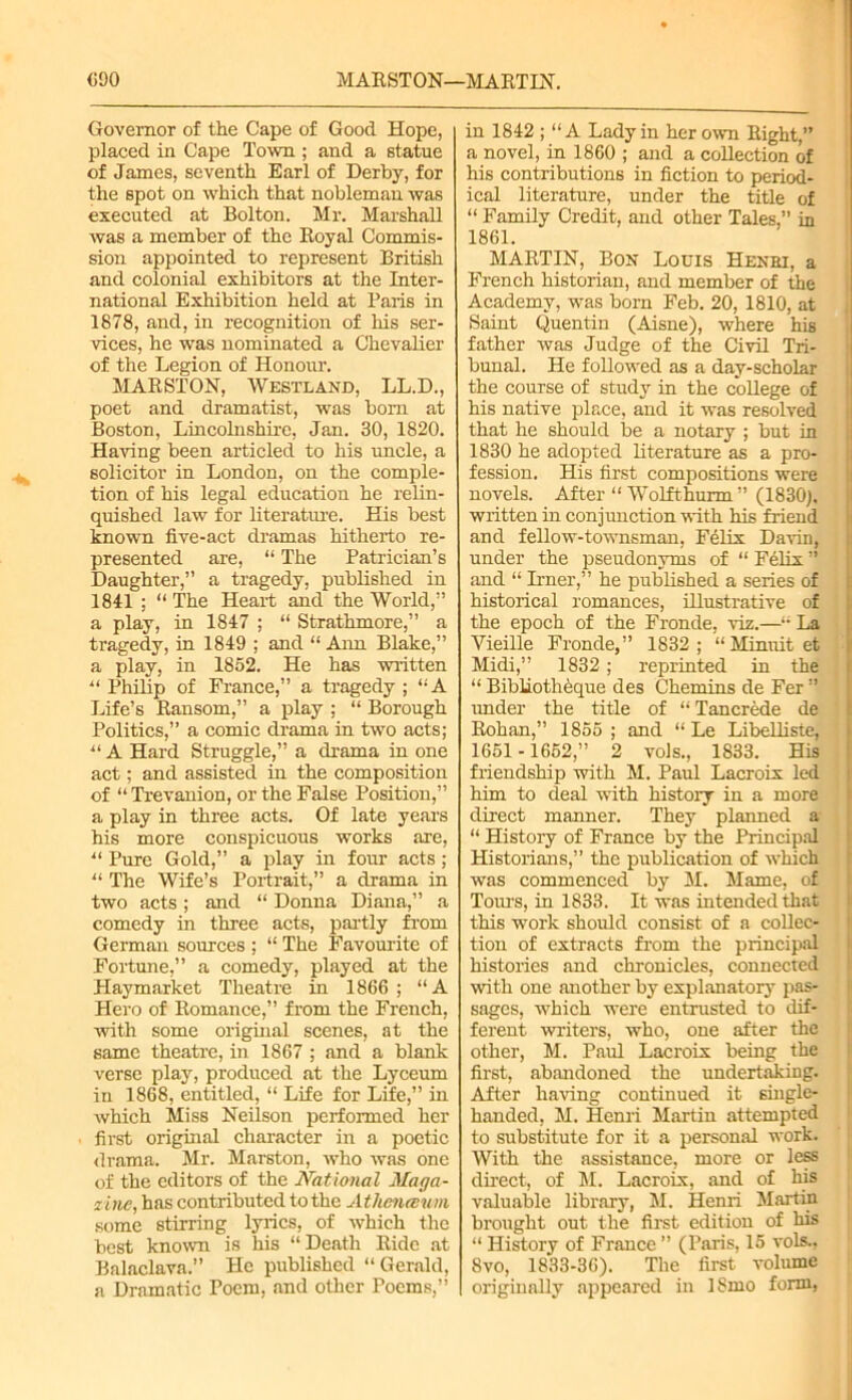 Governor of the Cape of Good Hope, placed in Cape Town ; and a statue of James, seventh Earl of Derby, for the spot on which that nobleman was executed at Bolton. Mr. Marshall was a member of the Royal Commis- sion appointed to represent British and colonial exhibitors at the Inter- national Exhibition held at Paris in 1878, and, in recognition of his ser- vices, he was nominated a Chevalier of the Legion of Honour. MARSTON, Westland, LL.D., poet and dramatist, was bom at Boston, Lincolnshire, Jan. 30, 1820. Having been articled to his uncle, a solicitor in London, on the comple- tion of his legal education he relin- quished law for literature. His best known five-act dramas hitherto re- presented are, “ The Patrician’s Daughter,” a tragedy, published in 1841 ; “The Heart and the World,” a play, in 1847 ; “ Strathmore,” a tragedy, in 1849 ; and “ Ann Blake,” a play, in 1852. He has written “ Philip of France,” a tragedy ; “A Life’s Ransom,” a play ; “ Borough Politics,” a comic drama in two acts; “ A Hard Struggle,” a drama in one act; and assisted in the composition of “ Trevanion, or the False Position,” a play in three acts. Of late years his more conspicuous works are, “ Pure Gold,” a play in four acts ; “ The Wife’s Portrait,” a drama in two acts; and “ Donna Diana,” a comedy in three acts, partly from German sources ; “ The Favourite of Fortune,” a comedy, played at the Haymarket Theatre in 1866 ; “A Hero of Romance,” from the French, with some original scenes, at the same theatre, in 1867 ; and a blank verse play, produced at the Lyceum in 1868, entitled, “ Life for Life,” in which Miss Neilson performed her first original character in a poetic drama. Mr. Marston, who was one of the editors of the National Maga- zine, has contributed to the Athenauni some stirring lyrics, of which the best known is his “Death Ride at Balaclava.” He published “Gerald, a Dramatic Poem, and other Poems,” in 1842 ; “A Lady in her own Right,” a novel, in 1860 ; and a collection of his contributions in fiction to period- ical literature, under the title of “ Family Credit, and other Tales,” in 1861. MARTIN, Bon Louis Henri, a French historian, and member of the Academy, was born Feb. 20, 1810, at Saint Quentin (Aisne), where his father was Judge of the Civil Tri- bunal. He followed as a day-scholar the course of study in the college of his native place, and it was resolved that he should be a notary ; but in 1830 he adopted literature as a pro- fession. His first compositions were novels. After “ Wolfthurm ” (1830). written in conjunction with his friend and fellow-townsman, Felix Davin, under the pseudonyms of “ Felix ” and “ Irner,” he published a series of historical romances, illustrative of the epoch of the Fronde, viz.—“ La Yieille Fronde,” 1832 ; “ Minuit et Midi,” 1832 ; reprinted in the “ Bibliotheque des Chemins de Fer ” under the title of “ Tancrede de Rohan,” 1855 ; and “ Le Libelliste, 1651 -1652,” 2 vols., 1833. His friendship with M. Paul Lacroix led him to deal with history in a more direct manner. They planned a “ History of France by the Principal Historians,” the publication of which was commenced by M. Marne, of Toms, in 1833. It was intended that this work should consist of a collec- tion of extracts from the principal histories and chronicles, connected with one another by explanatory pas- sages, which were entrusted to dif- ferent writers, who, one after the other, M. Paul Lacroix being the first, abandoned the undertaking. After having continued it single- handed, M. Henri Martin attempted to substitute for it a personal work. With the assistance, more or less direct, of M. Lacroix, and of his valuable library, M. Henri Martin brought out the first edition of his “ History of France ” (Paris, 15 vols., 8vo, 1833-36). The first volume originally appeared in ISmo form,