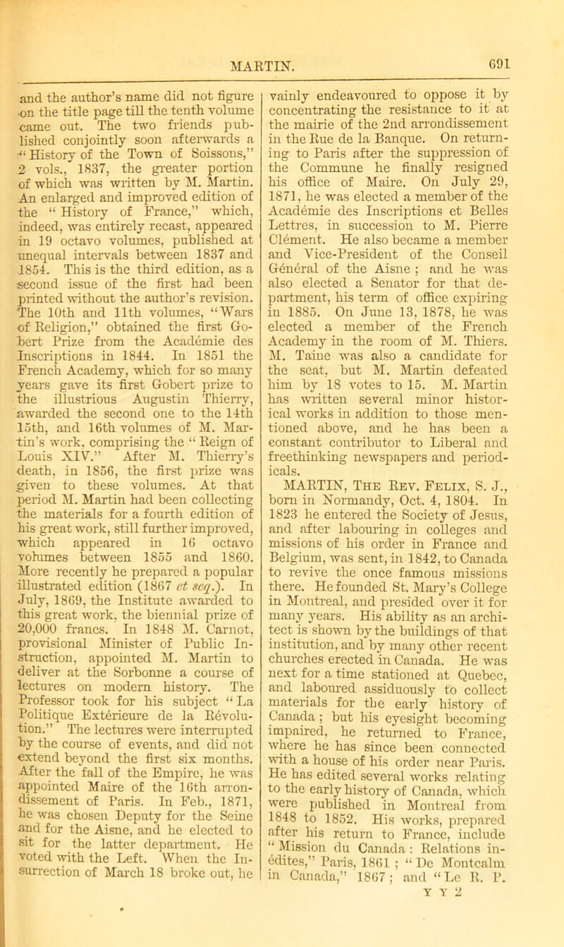 MARTIN. G!)I and the author’s name did not figure on the title page till the tenth volume came out. The two friends pub- lished conjointly soon afterwards a 41 History of the Town of Soissons,” 2 vols., 1837, the greater portion of which was written by M. Martin. An enlarged and improved edition of the “ History of France,” which, indeed, was entirely recast, appeared in 19 octavo volumes, published at unequal intervals between 1837 and 1851. This is the third edition, as a second issue of the first had been printed without the author’s revision. The 10th and 11th volumes, “Wars of Religion,” obtained the first Go- hert Prize from the Academie des Inscriptions in 1841. In 1851 the French Academy, which for so many years gave its first Gobert prize to the illustrious Augustin Thierry, awarded the second one to the 11th loth, and 16th volumes of M. Mar- tin’s work, comprising the “ Reign of Louis XIV.” After M. Thierry’s death, in 1856, the first prize was given to these volumes. At that period M. Martin had been collecting the materials for a fourth edition of his great work, still further improved, which appeared in 16 octavo volumes between 1855 and 1860. More recently he prepared a popular illustrated edition (1867 et seq.). In July, 1869, the Institute awarded to this great work, the biennial prize of 20,000 francs. In 1848 M. Carnot, provisional Minister of Public In- struction, appointed M. Martin to deliver at the Sorbonne a course of lectures on modem history. The Professor took for his subject “ La Politique Exterieure de la Revolu- tion.” The lectures were interrupted by the course of events, and did not extend beyond the first six months. After the fall of the Empire, he was appointed Maire of the 16th arron- dissement of Paris. In Feb., 1871, he was chosen Deputy for the Seine and for the Aisne, and he elected to sit for the latter department. He voted with the Left. When the In- surrection of March 18 broke out, he vainly endeavoured to oppose it by concentrating the resistance to it at the mairie of the 2nd arrondissement in the Rue de la Banque. On return- ing to Paris after the suppression of the Commune he finally resigned his office of Maire. On July 29, 1871, he was elected a member of the Academie des Inscriptions et Belles Lettres, in succession to M. Pierre Clement. He also became a member and Vice-President of the Conseil Gdndral of the Aisne ; and he was also elected a Senator for that de- partment, his term of office expiring in 1885. On June 13, 1878, he was elected a member of the French Academy in the room of M. Thiers. M. Taine was also a candidate for the seat, but M. Martin defeated him by 18 votes to 15. M. Martin has written several minor histor- ical works in addition to those men- tioned above, and he has been a constant contributor to Liberal and freethinking newspapers and period- icals. MARTIN, The Rev. Felix, S. J., bom in Normandy, Oct. 4, 1801. In 1823 he entered the Society of Jesus, and after labouring in colleges and missions of his order in France and Belgium, was sent, in 1842, to Canada to revive the once famous missions there. He founded St. Mary’s College in Montreal, and presided over it for many years. His ability as an archi- tect is shown by the buildings of that institution, and by many other recent churches erected in Canada. He was next for a time stationed at Quebec, and laboured assiduously to collect materials for the early history of Canada; but his eyesight becoming impaired, he returned to France, where he has since been connected with a house of his order near Paris. He has edited several works relating to the early history of Canada, which were published in Montreal from 1848 to 1852. His works, prepared after his return to France, include “ Mission du Canada : Relations in- cites,” Paris. 1861 ; “ Dc Montcalm in Canada,” 1867; and “Le R. P. Y T 2