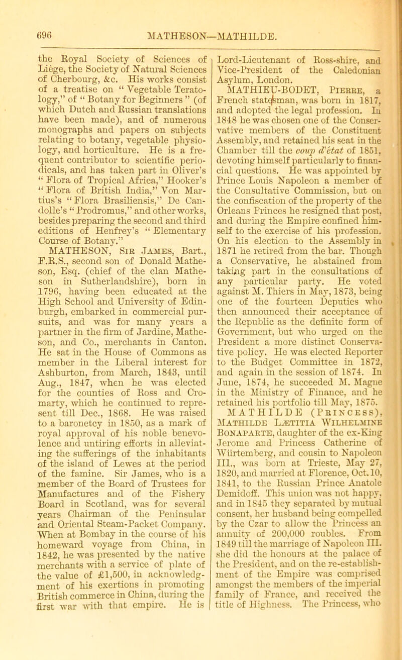 the Royal Society of Sciences of Liege, the Society of Natural Sciences of Cherbourg, &c. His works consist of a treatise on “ Vegetable Terato- logy,” of “ Botany for Beginners ” (of which Dutch and Russian translations have been made), and of numerous monographs and papers on subjects relating to botany, vegetable physio- logy, and horticulture. He is a fre- quent contributor to scientific perio- dicals, and has taken part in Oliver’s “ Flora of Tropical Africa,” Hooker’s “ Flora of British India,” Von Mar- tius’s “ Flora Brasiliensis,” De Can- dolle’s “ Prodromus,” and other works, besides preparing the second and third editions of Henfrey’s “ Elementary Course of Botany.” MATHESON, Sir James, Bart., F.R.S., second son of Donald Mathe- son, Esq. (chief of the clan Mathe- son in Sutherlandshire), born in 1796, having been educated at the High School and University of Edin- burgh, embarked in commercial pur- suits, and was for many years a partner in the firm of Jardine, Mathe- son, and Co., merchants in Canton. He sat in the House of Commons as member in the Liberal interest for Ashburton, from March, 1843, until Aug., 1847, when he was elected for the counties of Ross and Cro- marty, which he continued to repre- sent till Dec., 1868. He was raised to a baronetcy in 1850, as a mark of royal approval of his noble benevo- lence and untiring efforts in alleviat- ing the sufferings of the inhabitants of the island of Lewes at the period of the famine. Sir James, who is a member of the Board of Trustees for Manufactures and of the Fishery Board in Scotland, was for several years Chairman of the Peninsular and Oriental Steam-Packet Company. When at Bombay in the course of his homeward voyage from China, in 1842, he was presented by the native merchants with a service of plate of the value of £1,500, in acknowledg- ment of his exertions in promoting British commerce in China, during the first war with that empire. He is Lord-Lieutenant of Ross-shire, and Vice-President of the Caledonian Asylum, London. MATHIEU-BODET, Pierre, a French statesman, was born in 1817, and adopted the legal profession, lu 1848 he was chosen one of the Conser- vative members of the Constituent Assembly, and retained his seat in the Chamber till the coup d'etat of 1851, devoting himself particularly to finan- cial questions. He was appointed hy Prince Loins Napoleon a member of the Consultative Commission, but on the confiscation of the property of the Orleans Princes he resigned that post, and during the Empire confined him- self to the exercise of his profession. On his election to the Assembly in 1871 he retired from the bar. Though a Conservative, he abstained from taking part in the consultations of any particular party. He voted against M. Thiers in May, 1873, being one of the fourteen Deputies who then announced their acceptance of the Republic as the definite form of Government, but who urged on the President a more distinct Conserva- tive policy. He was elected Reporter to the Budget Committee in 1872, and again in the session of 1874. In June, 1874, he succeeded M. Magne in the Ministry of Finance, and he retained his portfolio till May, 1875. MATHILDE (PRINCESS), Mathilde L.-etitia Wilhelmine Bonaparte, daughter of the ex-King Jerome and Princess Catherine of Wiirtemberg. and cousin to Napoleon III., was born at Trieste, May 27, 1820, and married at Florence, Oct. 10, 1841, to the Russian Prince Anatole Dcmidoff. This union was not happy, and in 1845 they separated by mutual consent, her husband being compelled by the Czar to allow the Princess an annuity of 200,000 roubles. From 1849 till the marriage of Napoleon III. she did the honours at the palace of the President, and on the re-establisli- ment of the Empire was comprised amongst the members of the imperial family of France, and received the title of Highness. The Princess, who