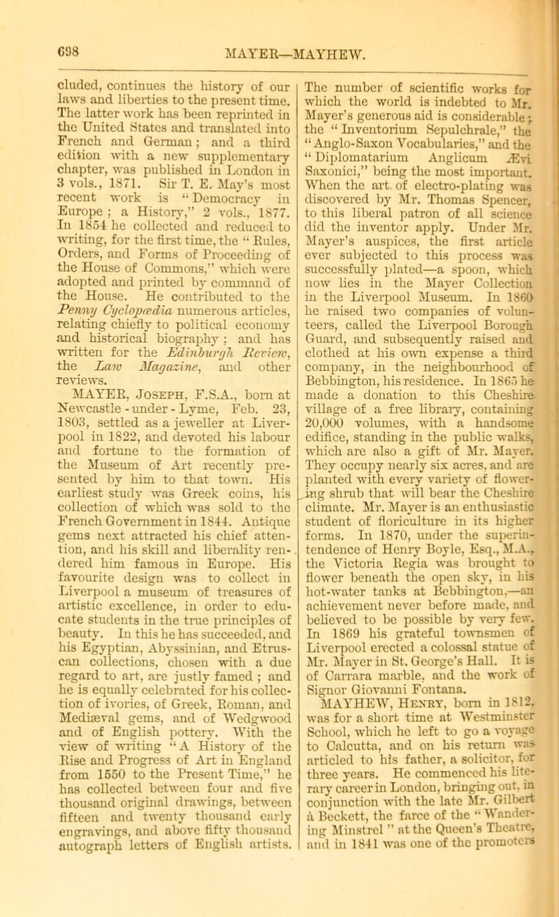 608 MAYER—MAYHEW. eluded, continues the history of our laws and liberties to the present time. The latter work has been reprinted in the United States and translated into French and German; and a third edition with a new supplementary chapter, was published in London in 3 vols., 1871. Sir T. E. May’s most recent work is “ Democracy in Europe ; a History,” 2 vols., 1877. In 1854 he collected and reduced to writing, for the first time, the “ Rules, Orders, and Forms of Proceeding of the House of Commons,” which were adopted and printed by command of the House. He contributed to the Penny OyolopcedAa numerous articles, relating chiefly to political economy and historical biography ; and has written for the Edinburgh Review, the Law Magazine, and other reviews. MAYER, Joseph, F.S.A., born at Newcastle - under - Lyme, Feb. 23, 1803, settled as a jeweller at Liver- pool in 1822, and devoted his labour and fortune to the formation of the Museum of Art recently pre- sented by him to that town. His earliest study was Greek coins, his collection of which was sold to the French Government in 1844. Antique gems next attracted his chief atten- tion, and his skill and liberality ren- . dered him famous in Europe. His favourite design was to collect in Liverpool a museum of treasures of artistic excellence, in order to edu- cate students in the true principles of beauty. In this he has succeeded, and his Egyptian, Abjrssinian, and Etrus- can collections, chosen with a due regard to art, are justly famed ; and he is equally celebrated for his collec- tion of ivories, of Greek, Roman, and Mediaeval gems, and of Wedgwood and of English pottery. With the view of writing “A History of the Rise and Progress of Art in England from 1550 to the Present Time,” he has collected between four mid five thousand original drawings, between fifteen and twenty thousand early engravings, and above fifty thousand autograph letters of English artists. The number of scientific works for which the world is indebted to Mr. Mayer’s generous aid is considerable •, the “ Inventorium Sepulchrale,” the “ Anglo-Saxon Vocabularies,” and the “ Diplomatarium Anglicum ASvi Saxonici,” being the most important. When the art. of electro-plating was discovered by Mr. Thomas Spencer, to this liberal patron of all science did the inventor apply. Under Mr. Mayer’s auspices, the first article ever subjected to this process was successfully plated—a spoon, which now lies in the Mayer Collection in the Liverpool Museum. In 1860 he raised two companies of volun- teers, called the Liverpool Borough Guard, and subsequently raised and clothed at his own expense a third company, in the neighbourhood of Bebbington, his residence. In 1865 he made a donation to this Cheshire village of a free library, containing 20,000 volumes, with a handsome edifice, standing in the public walks, which are also a gift of Mr. Mayer. They occupy nearly six acres, and are planted with every variety of flower- ring shrub that will bear the Cheshire climate. Mr. Mayer is an enthusiastic student of floriculture in its higher forms. In 1870, under the superin- tendence of Henry Boyle, Esq., M.A.r the Victoria Regia was brought to flower beneath the open sky, in his hot-water tanks at Bebbington,—an achievement never before made, and believed to be possible by very few. In 1869 his grateful townsmen of Liverpool erected a colossal statue of Mr. Mayer in St. George’s Hall. It is of Carrara marble, and the work of Signor Giovanni Fontana. MAYHEW, Henry, bom in 1812, was for a short time at Westminster School, which he left to go a voyage to Calcutta, and on his return was- articled to his father, a solicitor, for three years. He commenced his lite- rary career hi London, bringing out, in conjunction with the late Mr. Gilbert a Beckett, the farce of the “ Wander- ing Minstrel ” at the Queen s Theatre, and hi 1841 was one of the promoters