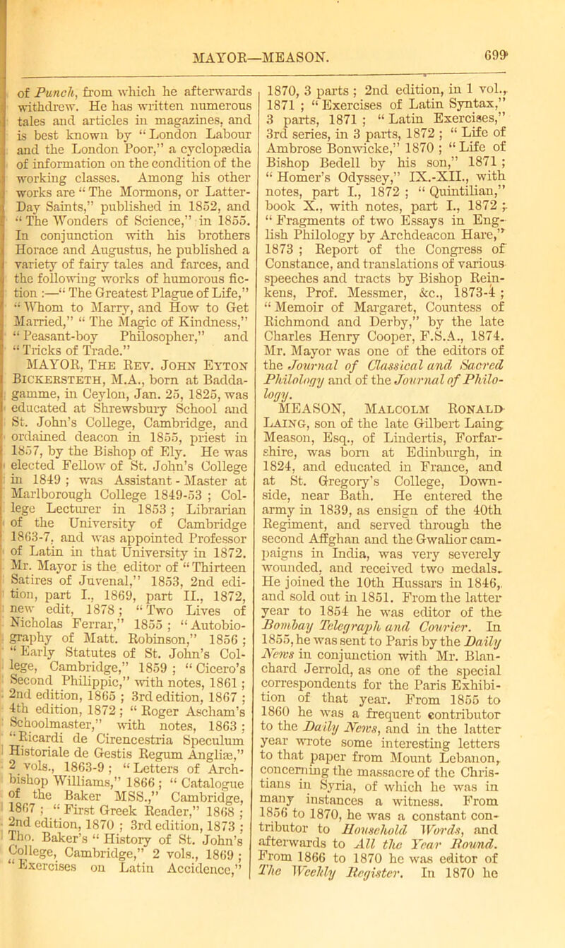 MAYOK—MEASON. G991 of Punch, from which he afterwards withdrew. He has written numerous tales and articles in magazines, and is best known bj “ London Labour and the London Poor,” a cyclopaedia of information on the condition of the working classes. Among his other works are “ The Mormons, or Latter- Day Saints,” published in 1852, and “ The Wonders of Science,” in 1855. In conjunction with his brothers Horace and Augustus, he published a variety of fairy tales and farces, and the following works of humorous fic- tion :—“ The Greatest Plague of Life,” “ Whom to Marry, and How to Get Married,” “ The Magic of Kindness,” “ Peasant-boy Philosopher,” and I Tricks of Trade.” MAYOR, The Rev. John Eyton Bickebsteth, M.A., born at Badda- gamme, in Ceylon, Jan. 25, 1825, was educated at Shrewsbury School and St. John’s CoUege, Cambridge, and ordained deacon in 1855, priest in 1857, by the Bishop of Ely. He was elected Fellow of St. John’s College in 1819 ; was Assistant - Master at Marlborough College 1819-53 ; Col- lege Lecturer in 1853; Librarian of the University of Cambridge 18G3-7, and was appointed Professor of Latin in that University in 1872. Mr. Mayor is the editor of “ Thirteen Satires of Juvenal,” 1853, 2nd edi- tion, part I., 1869, part II., 1872, new edit, 1878; “Two Lives of Nicholas Ferrar,” 1855 ; “Autobio- graphy of Matt. Robinson,” 1856; “ Early Statutes of St. John’s Col- lege, Cambridge,” 1859 ; “ Cicero’s Second Philippic,” with notes, 1861; 2nd edition, 1865 ; 3rd edition, 1867 ; 4th edition, 1872 ; “ Roger Ascham’s Schoolmaster,” with notes, 1863; “Ricardi de Cirencestria Speculum Historiale de Gestis Regum Anglias,” 2 vols., 1863-9 ; “ Letters of Arch- bishop Williams,” 1866 ; “ Catalogue of . the Baker MSS.,” Cambridge, 1867 ; “ First Greek Reader,” 1868 ; 2nd edition, 1870 ; 3rd edition, 1873 ; Tho. Baker’s “ History of St. John’s CoUege, Cambridge,” 2 vols., 1869 ; “ Exercises on Latin Accidence,” 1870, 3 parts ; 2nd edition, in 1 vol., 1871 ; “ Exercises of Latin Syntax,” 3 parts, 1871 ; “ Latin Exercises,” 3rd series, in 3 parts, 1872 ; “ Life of Ambrose Bonwiclce,” 1870 ; “Life of Bishop Bedell by his son,” 1871 ; “ Homer’s Odyssey,” IX.-XII., with notes, part I., 1872 ; “ Quintilian,” book X., with notes, part I., 1872 “ Fragments of two Essays in Eng- lish Philology by Archdeacon Hare,” 1873 ; Report of the Congress of Constance, and translations of various speeches and tracts by Bishop Rein- kens, Prof. Messmer, &c., 1873-4 ; “Memoir of Margaret, Countess of Richmond and Derby,” by the late Charles Henry Cooper, F.S.A., 1874. Mr. Mayor was one of the editors of the Journal of Classical and Sacred Philology and of the Jour nal of Philo- logy. MEASON, Malcolm Ronald Laing, son of the late Gilbert Laing Meason, Esq., of Lindertis, Forfar- shire, was bom at Edinburgh, in 1824, and educated in France, and at St. Gregory’s College, Down- side, near Bath. He entered the army in 1839, as ensign of the 40th Regiment, and served through the second Afghan and the Gwalior cam- paigns in India, was very severely wounded, and received two medals. He joined the 10th Hussars in 1846,, and sold out in 1851. From the latter year to 1854 he was editor of the Bombay Telegraph and Courier. In 1855, he was sent to Paris by the Daily News in conjunction with Mr. Blan- chard Jerrold, as one of the special correspondents for the Paris Exhibi- tion of that year. From 1855 to 1860 he was a frequent, contributor to the Daily News, and in the latter year wrote some interesting letters to that paper from Mount Lebanon,, concerning the massacre of the Chris- tians in Syria, of which he was in many instances a witness. From 1856 to 1870, he was a constant con- tributor to Household Words, and afterwards to All the Year Bound. From 1866 to 1870 he was editor of The Weeltly Register. In 1870 he